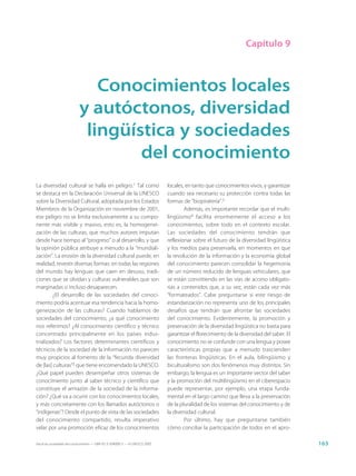 Capítulo 9



                              Conocimientos locales
                           y autóctonos, diversidad
                            lingüística y sociedades
                                   del conocimiento
La diversidad cultural se halla en peligro.1 Tal como                        locales, en tanto que conocimientos vivos, y garantizar
se destaca en la Declaración Universal de la UNESCO                          cuando sea necesario su protección contra todas las
sobre la Diversidad Cultural, adoptada por los Estados                       formas de “biopiratería”.3
Miembros de la Organización en noviembre de 2001,                                    Además, es importante recordar que el multi-
ese peligro no se limita exclusivamente a su compo-                          lingüismo4 facilita enormemente el acceso a los
nente más visible y masivo, esto es, la homogenei-                           conocimientos, sobre todo en el contexto escolar.
zación de las culturas, que muchos autores imputan                           Las sociedades del conocimiento tendrán que
desde hace tiempo al “progreso” o al desarrollo, y que                       reflexionar sobre el futuro de la diversidad lingüística
la opinión pública atribuye a menudo a la “mundiali-                         y los medios para preservarla, en momentos en que
zación”. La erosión de la diversidad cultural puede, en                      la revolución de la información y la economía global
realidad, revestir diversas formas: en todas las regiones                    del conocimiento parecen consolidar la hegemonía
del mundo hay lenguas que caen en desuso, tradi-                             de un número reducido de lenguas vehiculares, que
ciones que se olvidan y culturas vulnerables que son                         se están convirtiendo en las vías de acceso obligato-
marginadas o incluso desaparecen.                                            rias a contenidos que, a su vez, están cada vez más
        ¿El desarrollo de las sociedades del conoci-                         “formateados”. Cabe preguntarse si este riesgo de
miento podría acentuar esa tendencia hacia la homo-                          estandarización no representa uno de los principales
geneización de las culturas? Cuando hablamos de                              desafíos que tendrán que afrontar las sociedades
sociedades del conocimiento, ¿a qué conocimiento                             del conocimiento. Evidentemente, la promoción y
nos referimos? ¿Al conocimiento científico y técnico                         preservación de la diversidad lingüística no basta para
concentrado principalmente en los países indus-                              garantizar el florecimiento de la diversidad del saber. El
trializados? Los factores determinantes científicos y                        conocimiento no se confunde con una lengua y posee
técnicos de la sociedad de la información no parecen                         características propias que a menudo trascienden
muy propicios al fomento de la “fecunda diversidad                           las fronteras lingüísticas. En el aula, bilingüismo y
de [las] culturas”2 que tiene encomendado la UNESCO.                         biculturalismo son dos fenómenos muy distintos. Sin
¿Qué papel pueden desempeñar otros sistemas de                               embargo, la lengua es un importante vector del saber
conocimiento junto al saber técnico y científico que                         y la promoción del multilingüismo en el ciberespacio
constituye el armazón de la sociedad de la informa-                          puede representar, por ejemplo, una etapa funda-
ción? ¿Qué va a ocurrir con los conocimientos locales,                       mental en el largo camino que lleva a la preservación
y más concretamente con los llamados autóctonos o                            de la pluralidad de los sistemas del conocimiento y de
“indígenas”? Desde el punto de vista de las sociedades                       la diversidad cultural.
del conocimiento compartido, resulta imperativo                                      Por último, hay que preguntarse también
velar por una promoción eficaz de los conocimientos                          cómo conciliar la participación de todos en el apro-

Hacia las sociedades del conocimiento — ISBN 92-3-304000-3 — © UNESCO 2005                                                                163
 