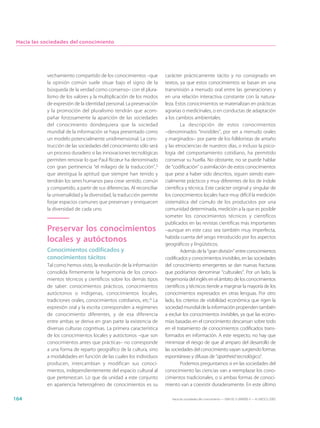 Hacia las sociedades del conocimiento




            vechamiento compartido de los conocimientos –que            carácter prácticamente tácito y no consignado en
            la opinión común suele situar bajo el signo de la           textos, ya que estos conocimientos se basan en una
            búsqueda de la verdad como consenso– con el plura-          transmisión a menudo oral entre las generaciones y
            lismo de los valores y la multiplicación de los modos       en una relación interactiva constante con la natura-
            de expresión de la identidad personal. La preservación      leza. Estos conocimientos se materializan en prácticas
            y la promoción del pluralismo tendrán que acom-             agrarias o medicinales, o en conductas de adaptación
            pañar forzosamente la aparición de las sociedades           a los cambios ambientales.
            del conocimiento dondequiera que la sociedad                         La descripción de estos conocimientos
            mundial de la información se haya presentado como           –denominados “invisibles”, por ser a menudo orales
            un modelo potencialmente unidimensional. La cons-           y marginados– por parte de los folkloristas de antaño
            trucción de las sociedades del conocimiento sólo será       y las etnociencias de nuestros días, o incluso la psico-
            un proceso duradero si las innovaciones tecnológicas        logía del comportamiento cotidiano, ha permitido
            permiten renovar lo que Paul Ricœur ha denominado           conservar su huella. No obstante, no se puede hablar
            con gran pertinencia “el milagro de la traducción”,5        de “codificación” o asimilación de estos conocimientos
            que atestigua la aptitud que siempre han tenido y           que pese a haber sido descritos, siguen siendo esen-
            tendrán los seres humanos para crear sentido, común         cialmente prácticos y muy diferentes de los de índole
            y compartido, a partir de sus diferencias. Al reconciliar   científica y técnica. Este carácter original y singular de
            la universalidad y la diversidad, la traducción permite     los conocimientos locales hace muy difícil la medición
            forjar espacios comunes que preservan y enriquecen          sistemática del cúmulo de los producidos por una
            la diversidad de cada uno.                                  comunidad determinada, medición a la que es posible
                                                                        someter los conocimientos técnicos y científicos
                                                                        publicados en las revistas científicas más importantes
            Preservar los conocimientos                                 –aunque en este caso sea también muy imperfecta,
            locales y autóctonos                                        habida cuenta del sesgo introducido por los aspectos
                                                                        geográficos y lingüísticos.
            Conocimientos codificados y                                          Además de la “gran división” entre conocimientos
            conocimientos tácitos                                       codificados y conocimientos invisibles, en las sociedades
            Tal como hemos visto, la revolución de la información       del conocimiento emergentes se dan nuevas fracturas
            consolida firmemente la hegemonía de los conoci-            que podríamos denominar “culturales”. Por un lado, la
            mientos técnicos y científicos sobre los demás tipos        hegemonía del inglés en el ámbito de los conocimientos
            de saber: conocimientos prácticos, conocimientos            científicos y técnicos tiende a marginar la mayoría de los
            autóctonos o indígenas, conocimientos locales,              conocimientos expresados en otras lenguas. Por otro
            tradiciones orales, conocimientos cotidianos, etc.6 La      lado, los criterios de visibilidad económica que rigen la
            expresión oral y la escrita corresponden a regímenes        sociedad mundial de la información propenden también
            de conocimiento diferentes, y de esa diferencia             a excluir los conocimientos invisibles, ya que las econo-
            entre ambas se deriva en gran parte la existencia de        mías basadas en el conocimiento descansan sobre todo
            diversas culturas cognitivas. La primera característica     en el tratamiento de conocimientos codificados trans-
            de los conocimientos locales y autóctonos –que son          formados en información. A este respecto, no hay que
            conocimientos antes que prácticas– no corresponde           minimizar el riesgo de que al amparo del desarrollo de
            a una forma de reparto geográfico de la cultura, sino       las sociedades del conocimiento vayan surgiendo formas
            a modalidades en función de las cuales los individuos       espontáneas y difusas de “apartheid tecnológico”.
            producen, intercambian y modifican sus conoci-                       Podemos preguntarnos si en las sociedades del
            mientos, independientemente del espacio cultural al         conocimiento las ciencias van a reemplazar los cono-
            que pertenezcan. Lo que da unidad a este conjunto           cimientos tradicionales, o si ambas formas de conoci-
            en apariencia heterogéneo de conocimientos es su            miento van a coexistir duraderamente. En este último

164                                                                        Hacia las sociedades del conocimiento — ISBN 92-3-304000-3 — © UNESCO 2005
 