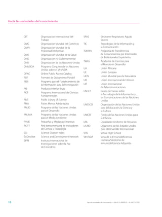 Hacia las sociedades del conocimiento




           OIT          Organización Internacional del         SRAS                     Síndrome Respiratorio Agudo
                        Trabajo                                                         Severo
           OMC          Organización Mundial del Comercio      TIC                      Tecnologías de la Información y
           OMPI         Organización Mundial de la                                      la Comunicación
                        Propiedad Intelectual                  TOKTEN                   Programa de Transferencia
           OMS          Organización Mundial de la Salud                                de Conocimientos por Intermedio
                                                                                        de Profesionales Expatriados
           ONG          Organización no Gubernamental
                                                               TWAS                     Academia de Ciencias para
           ONU          Organización de las Naciones Unidas
                                                                                        el Mundo en Desarrollo
           ONUSIDA      Programa Conjunto de las Naciones
                                                               UA                       Unión Africana
                        Unidas sobre el VIH/SIDA
                                                               UE                       Unión Europea
           OPAC         Online Public Access Catalog
                                                               UICN                     Unión Mundial para la Naturaleza
           PDF          Formato de Documento Portátil
                                                               UIE                      Unión Internacional de Editores
           PERI         Programa para el Fortalecimiento de
                        la Información para la Investigación   UIT                      Unión Internacional
                                                                                        de Telecomunicaciones
           PIB          Producto Interior Bruto
                                                               UN ICT                   Grupo de Tareas sobre
           PICF         Programa Internacional de Ciencias
                                                                                        la Tecnología de la Información y
                        Fundamentales
                                                                                        las Comunicaciones de las Naciones
           PloS         Public Library of Science                                       Unidas
           PMA          Países Menos Adelantados               UNESCO                   Organización de las Naciones Unidas
           PNUD         Programa de las Naciones Unidas                                 para la Educación, la Ciencia y
                        para el Desarrollo                                              la Cultura
           PNUMA        Programa de las Naciones Unidas        UNICEF                   Fondo de las Naciones Unidas para
                        para el Medio Ambiente                                          la Infancia
           PYME         Pequeñas y Medianas Empresas           URL                      Localizador Uniforme de Recursos
           RICYT        Red Iberoamericana de Indicadores      USAID                    Organismo de los Estados Unidos
                        de Ciencia y Tecnología                                         para el Desarrollo Internacional
           SCI          Science Citation Index                 VHS                      Virtual High School
           SciDev.Net   Science and Development Network        VIH/SIDA                 Virus de la Inmunodeficiencia
           SIPRI        Instituto Internacional de                                      Humana/Síndrome de
                        Investigaciones sobre la Paz                                    Inmunodeficiencia Adquirida
                        de Estocolmo




16                                                                   Hacia las sociedades del conocimiento — ISBN 92-3-304000-3 — © UNESCO 2005
 