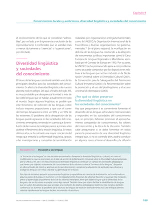 Capítulo 9


                        Conocimientos locales y autóctonos, diversidad lingüística y sociedades del conocimiento




el reconocimiento de los que se consideran “admisi-                          realizadas por organizaciones intergubernamentales
bles”, por un lado, y en la ignorancia o exclusión de las                    como la UNESCO, la Organización Internacional de la
representaciones o contenidos que se asimilan más                            Francofonía y diversas organizaciones no guberna-
o menos tácitamente a “creencias” o “supersticiones”,                        mentales.15 En el plano regional, la movilización en
por otro lado.                                                               defensa de las lenguas ha conducido a la adopción
                                                                             de instrumentos jurídicos importantes como la Carta
                                                                             Europea de Lenguas Regionales o Minoritarias, apro-
Diversidad lingüística                                                       bada por el Consejo de Europa en 1992. Por su parte,
                                                                             la UNESCO no ha permanecido ajena a este problema
y sociedades                                                                 como se puede comprobar por las disposiciones rela-
del conocimiento                                                             tivas a las lenguas que se han incluido en la Decla-
                                                                             ración Universal sobre la Diversidad Cultural (2001),
El futuro de las lenguas constituirá también uno de los                      la Convención para la Salvaguardia del Patrimonio
principales desafíos para las sociedades del conoci-                         Cultural Inmaterial (2003) y la Recomendación sobre
miento. En efecto, la diversidad lingüística de nuestro                      la promoción y el uso del plurilingüismo y el acceso
planeta está en peligro. De aquí a finales del siglo XXI,                    universal al ciberespacio (2003).
es muy probable que desaparezca la mitad o más de
las 6.000 lenguas que se hablan actualmente en todo                          ¿Por qué se debe preservar
el mundo. Según algunos lingüistas, es posible que                           la diversidad lingüística en
este fenómeno de extinción de las lenguas cobre                              las sociedades del conocimiento?
incluso mayores proporciones y que con el correr                             Hay que preguntarse si es conveniente fomentar el
del tiempo desaparezca entre un 90% y un 95% de                              desarrollo de las lenguas vehiculares internacionales
las existentes. El problema de la desaparición de las                        y regionales en las sociedades del conocimiento
lenguas puede agravarse en las sociedades del cono-                          que, en principio, deberían promover el aprovecha-
cimiento emergente, teniendo en cuenta que la revo-                          miento compartido de conocimientos, los valores
lución de las nuevas tecnologías parece a primera vista                      del intercambio y la ética de la discusión. También
acelerar el fenómeno de la erosión lingüística. En estos                     cabe preguntarse si se debe fomentar en todas
últimos años, se ha cobrado una mayor conciencia del                         partes la preservación de una diversidad lingüística
riesgo que entraña la uniformidad lingüística, gracias                       integral que, si no se controla bien, podría conducir
a las investigaciones y campañas de sensibilización                          en algunos casos a frenar el desarrollo y la difusión


     Recuadro 9.5              Iniciación a las lenguas

     La “Iniciación a las lenguas” es una iniciativa encaminada a fomentar la diversidad lingüística y cultural, así como el
     multilingüismo, que se preconizan en el plan de acción de la Declaración Universal sobre la Diversidad Cultural adoptada
     por la UNESCO en 2001. En estas iniciativas la diversidad lingüística constituye un campo de actividades pedagógicas
     que tienen por objetivo incrementar los conocimientos de los alumnos sobre el “universo de las lenguas”, despertar
     en ellos actitudes de interés y apertura por lo que desconocen y propiciar la adquisición de aptitudes para observar y
     analizar las lenguas con miras a facilitar su aprendizaje en el futuro.

     Este tipo de iniciativa, apoyado por eminentes lingüistas y especialistas en ciencias de la educación, se ha adoptado en
     algunos países de Europa, en Camerún y en los departamentos franceses de ultramar (Reunión y Guyana). Esta iniciación,
     previa al aprendizaje propiamente dicho de los idiomas extranjeros, tiene por objetivo lograr que la diversidad de las
     lenguas y de sus locutores se acepte como algo natural. También tiene por objeto facilitar la rehabilitación de lenguas
     que se suelen desvalorizar para que accedan a la condición de objetos pedagógicos legítimos. Esta iniciativa también
     confronta a los alumnos al problema de la escritura de lenguas de tradición esencialmente oral. Este enfoque permite
     valorizar rápidamente las lenguas locales, recurriendo a la escritura.



Hacia las sociedades del conocimiento — ISBN 92-3-304000-3 — © UNESCO 2005                                                                  169
 