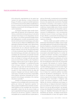 Hacia las sociedades del conocimiento




            de la educación, especialmente en los países que              vería así disminuida. La preservación de la pluralidad
            cuentan con varias decenas, o incluso centenas de             de las lenguas significa permitir a la inmensa mayoría
            lenguas. Por último, es oportuno también plantearse           el acceso a los soportes del conocimiento. El ejemplo
            la conveniencia de promover políticas equilibradas en         de Internet es ilustrativo a este respecto, ya que la
            las que se armonice la preservación de la diversidad          educación básica y la alfabetización siguen siendo las
            lingüística y la promoción de las lenguas de comuni-          condiciones imprescindibles para el acceso universal
            cación importantes.                                           al ciberespacio. No obstante, el intercambio y aprove-
                    Las lenguas vernáculas siguen siendo el prin-         chamiento compartido de los conocimientos hacen
            cipal medio de expresión de las aspiraciones, deseos          necesario el multilingüismo, y más concretamente
            íntimos y sentimientos de las personas así como de la         el dominio de por lo menos una lengua vehicular
            vida local. Estas lenguas son las depositarias vivas de       de gran difusión. La promoción de esta lengua no es
            las culturas. En el contexto general de fortalecimiento       en sí incompatible con la salvaguarda de las lenguas
            del multilingüismo, no existe necesariamente contra-          maternas y vernáculas.
            dicción entre la promoción de las lenguas vehiculares                 Entre los medios que pueden contribuir a la
            –es decir, las que se utilizan en la alfabetización y están   preservación de las lenguas en peligro, ocupa un lugar
            destinadas, al igual que el inglés, a servir ulteriormente    primordial la aplicación por parte de los Estados de los
            de medio de acceso a las nuevas tecnologías– y el             derechos lingüísticos universalmente proclamados.17
            mantenimiento de una utilización específica de las            En efecto, la noción de que la construcción del Estado
            lenguas maternas. Una vez más, hay que preguntarse            Nación debe apoyarse en una lengua oficial única ha
            si no sería conveniente tratar de establecer un equili-       constituido uno de los principales prejuicios que han
            brio entre las lenguas vehiculares y las maternas en las      erosionado la diversidad lingüística. En nombre de
            sociedades del conocimiento, por ejemplo haciendo             la unidad y la cohesión nacionales, se han adoptado
            coexistir dos planes de estudios en los sistemas educa-       políticas encaminadas a socavar el plurilingüismo y
            tivos: uno basado en la lengua vehicular para tener           fomentar el monolingüismo, acelerando así muchas
            acceso al conocimiento científico, y otro impartido en        veces el retroceso de la diversidad lingüística. Ahora
            la lengua materna para lo que en algunas partes se            bien, el monolingüismo dista mucho de corresponder
            suele llamar “humanidades”. La coexistencia fecunda           a la situación real existente en muchos Estados.
            entre la lengua materna o vernácula y la lengua               Según algunas estimaciones, la mitad de la población
            vehicular es lo que tratan de fomentar las iniciativas        mundial es bilingüe y prácticamente no existe ningún
            de “iniciación a las lenguas” que se presentan en el          país en donde el bilingüismo no esté presente. Sin
            recuadro 9.5. Estas iniciativas retoman las ideas del         embargo, el reconocimiento de los derechos lingüís-
            proyecto Linguapax que tenía por objetivo propor-             ticos no basta. Aun cuando las políticas nacionales
            cionar guías y manuales a los docentes y responsables         propicien oficialmente el plurilingüismo –tal como
            de las políticas educativas interesados por la incor-         ocurre en la mayoría de los Estados africanos–, la
            poración de las lenguas vernáculas en los sistemas            inmensa mayoría de las lenguas interesadas ya sean
            educativos nacionales.16                                      reconocidas como “nacionales” o “indígenas” sólo
                    También es importante preservar la diversidad         ocupan una posición marginal a escala mundial.
            lingüística en las sociedades del conocimiento emer-          Además de reconocer oficialmente esas lenguas, es
            gentes por motivos de “ergonomía cognitiva”. En               preciso efectuar un trabajo de descripción lingüística
            efecto, aceptar el establecimiento de límites a la diver-     que es la condición sine qua non para su instrumenta-
            sidad lingüística en las sociedades del conocimiento          lización. En el caso de algunas lenguas –por ejemplo,
            equivaldría a reducir las vías de acceso al saber, ya         el sango de la República Centroafricana, el lingala del
            que la capacidad de las lenguas para adaptarse desde          Congo y la República Democrática del Congo y el
            el punto de vista técnico, cognitivo y cultural a las         beachlamar de Vanuatu–, el trabajo de descripción
            necesidades de sus usuarios efectivos o potenciales se        e instrumentalización es tanto más urgente cuanto

170                                                                          Hacia las sociedades del conocimiento — ISBN 92-3-304000-3 — © UNESCO 2005
 