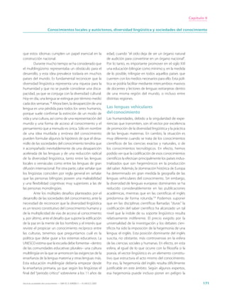 Capítulo 9


                        Conocimientos locales y autóctonos, diversidad lingüística y sociedades del conocimiento




que estos idiomas cumplen un papel esencial en la                            edad, cuando “el oído deja de ser un órgano natural
construcción nacional.                                                       de audición para convertirse en un órgano nacional”.
        Durante mucho tiempo se ha considerado que                           Por lo tanto, es importante promover en el siglo XXI
el multilingüismo representaba un obstáculo para el                          una educación bilingüe como mínimo y, en la medida
desarrollo, y esta idea prevalece todavía en muchos                          de lo posible, trilingüe en todos aquellos países que
países del mundo. Es fundamental reconocer que la                            cuenten con los medios necesarios para ello. Esta polí-
diversidad lingüística representa una riqueza para la                        tica se podría facilitar mediante intercambios masivos
humanidad y que no se puede considerar una disca-                            de docentes y lectores de lenguas extranjeras dentro
pacidad, ya que se conjuga con la diversidad cultural.                       de una misma región del mundo, o incluso entre
Hoy en día, una lengua se extingue por término medio                         distintas regiones.
cada dos semanas.18 Ahora bien, la desaparición de una
lengua es una pérdida para todos los seres humanos,                          Las lenguas vehiculares
porque suele confirmar la extinción de un modo de                            del conocimiento
vida y una cultura, así como de una representación del                       Las humanidades, debido a la singularidad de expe-
mundo y una forma de acceso al conocimiento y el                             riencias que transmiten, son el vector por excelencia
pensamiento que a menudo es única. Sólo en nombre                            de promoción de la diversidad lingüística y la práctica
de una idea mutilada y errónea del conocimiento                              de las lenguas maternas. En cambio, la situación es
pueden formular algunos la hipótesis de que el desa-                         muy diferente cuando se trata de los conocimientos
rrollo de las sociedades del conocimiento tendría que                        científicos de las ciencias exactas y naturales, o de
ir acompañado inevitablemente de una desaparición                            los conocimientos tecnológicos. En efecto, hemos
acelerada de las lenguas y de una reducción radical                          podido ver que la codificación de esos conocimientos
de la diversidad lingüística, tanto entre las lenguas                        científicos la efectúan principalmente los países indus-
locales o vernáculas como entre las lenguas de gran                          trializados que son hegemónicos en la producción
difusión internacional. Por otra parte, cabe señalar que                     del saber. Además, la dominación histórica de Europa
los lingüistas coinciden por regla general en señalar                        ha determinado en gran medida la geografía de las
que las personas bilingües poseen una maleabilidad                           lenguas vehiculares del conocimiento. Sin embargo,
y una flexibilidad cognitivas muy superiores a las de                        la diversidad de lenguas europeas dominantes se ha
las personas monolingües.                                                    reducido considerablemente en las publicaciones
        Ante los múltiples desafíos planteados por el                        académicas, mientras que en las científicas el inglés
desarrollo de las sociedades del conocimiento, ante la                       predomina de forma rotunda.19 Podemos suponer
necesidad de reconocer que la diversidad lingüística                         que en las disciplinas científicas llamadas “duras” la
es un tesoro constitutivo del conocimiento humano y                          codificación del saber científico ha alcanzado un tal
de la multiplicidad de vías de acceso al conocimiento                        nivel que la índole de su soporte lingüístico resulta
y, por último, ante el desafío que supone la edificación                     relativamente indiferente. El precio exigido por la
de la paz en la mente de los hombres y el interés que                        universalidad de la investigación y los debates cien-
reviste el propiciar un conocimiento recíproco entre                         tíficos ha sido la imposición de la hegemonía de una
las culturas, tenemos que preguntarnos cuál es la                            lengua: el inglés. Esta posición dominante del inglés
política que debe guiar a los sistemas educativos. La                        suscita, no obstante, más controversias en la esfera
UNESCO estima que la escuela debe fomentar –dentro                           de las ciencias sociales y humanas. En efecto, en esta
de las comunidades educativas plurales– una cultura                          esfera, al igual de lo que ocurre con la filosofía o la
multilingüe en la que se armonicen las exigencias de la                      poesía, el vector lingüístico es un elemento constitu-
enseñanza de la lengua materna y otras lenguas más.                          tivo que estructura el acto mismo del conocimiento.
Esta educación multilingüe debería empezar desde                             Por eso, la hegemonía del inglés resulta difícilmente
la enseñanza primaria, ya que según los lingüistas el                        justificable en este ámbito. Según algunos expertos,
final del “periodo crítico” sobreviene a los 11 años de                      esa hegemonía puede incluso poner en peligro la

Hacia las sociedades del conocimiento — ISBN 92-3-304000-3 — © UNESCO 2005                                                                     171
 