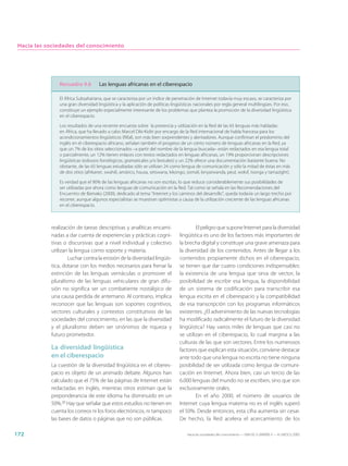 Hacia las sociedades del conocimiento




               Recuadro 9.6         Las lenguas africanas en el ciberespacio

               El África Subsahariana, que se caracteriza por un índice de penetración de Internet todavía muy escaso, se caracteriza por
               una gran diversidad lingüística y la aplicación de políticas lingüísticas nacionales por regla general multilingües. Por eso,
               constituye un ejemplo especialmente interesante de los problemas que plantea la promoción de la diversidad lingüística
               en el ciberespacio.

               Los resultados de una reciente encuesta sobre la presencia y utilización en la Red de las 65 lenguas más habladas
               en África, que ha llevado a cabo Marcel Diki-Kidiri por encargo de la Red internacional de habla francesa para los
               acondicionamientos lingüísticos (Rifal), son más bien sorprendentes y alentadores. Aunque confirman el predominio del
               inglés en el ciberespacio africano, señalan también el progreso de un cierto número de lenguas africanas en la Red, ya
               que un 7% de los sitios seleccionados –a partir del nombre de la lengua buscada– están redactados en esa lengua total
               o parcialmente, un 12% tienen enlaces con textos redactados en lenguas africanas, un 19% proporcionan descripciones
               lingüísticas (esbozos fonológicos, gramaticales y/o lexicales) y un 22% ofrece una documentación bastante buena. No
               obstante, de las 65 lenguas estudiadas sólo se utilizan 24 como lengua de comunicación y sólo la mitad de éstas en más
               de dos sitios (afrikaner, swahili, amárico, hausa, setswana, kikongo, somalí, kinyarwanda, peul, wolof, tsonga y tamazight).

               Es verdad que el 90% de las lenguas africanas no son escritas, lo que reduce considerablemente sus posibilidades de
               ser utilizadas por ahora como lenguas de comunicación en la Red. Tal como se señala en las Recomendaciones del
               Encuentro de Bamako (2000), dedicado al tema “Internet y los caminos del desarrollo”, queda todavía un largo trecho por
               recorrer, aunque algunos especialistas se muestran optimistas a causa de la utilización creciente de las lenguas africanas
               en el ciberespacio.



            realización de tareas descriptivas y analíticas encami-                    El peligro que supone Internet para la diversidad
            nadas a dar cuenta de experiencias y prácticas cogni-              lingüística es uno de los factores más importantes de
            tivas o discursivas que a nivel individual y colectivo             la brecha digital y constituye una grave amenaza para
            utilizan la lengua como soporte y materia.                         la diversidad de los contenidos. Antes de llegar a los
                    Luchar contra la erosión de la diversidad lingüís-         contenidos propiamente dichos en el ciberespacio,
            tica, dotarse con los medios necesarios para frenar la             se tienen que dar cuatro condiciones indispensables:
            extinción de las lenguas vernáculas o promover el                  la existencia de una lengua que sirva de vector, la
            pluralismo de las lenguas vehiculares de gran difu-                posibilidad de escribir esa lengua, la disponibilidad
            sión no significa ser un combatiente nostálgico de                 de un sistema de codificación para transcribir esa
            una causa perdida de antemano. Al contrario, implica               lengua escrita en el ciberespacio y la compatibilidad
            reconocer que las lenguas son soportes cognitivos,                 de esa transcripción con los programas informáticos
            vectores culturales y contextos constitutivos de las               existentes. ¿El advenimiento de las nuevas tecnologías
            sociedades del conocimiento, en las que la diversidad              ha modificado radicalmente el futuro de la diversidad
            y el pluralismo deben ser sinónimos de riqueza y                   lingüística? Hay varios miles de lenguas que casi no
            futuro prometedor.                                                 se utilizan en el ciberespacio, lo cual margina a las
                                                                               culturas de las que son vectores. Entre los numerosos
            La diversidad lingüística                                          factores que explican esta situación, conviene destacar
            en el ciberespacio                                                 ante todo que una lengua no escrita no tiene ninguna
            La cuestión de la diversidad lingüística en el ciberes-            posibilidad de ser utilizada como lengua de comuni-
            pacio es objeto de un animado debate. Algunos han                  cación en Internet. Ahora bien, casi un tercio de las
            calculado que el 75% de las páginas de Internet están              6.000 lenguas del mundo no se escriben, sino que son
            redactadas en inglés, mientras otros estiman que la                exclusivamente orales.
            preponderancia de este idioma ha disminuido en un                          En el año 2000, el número de usuarios de
            50%.20 Hay que señalar que estos estudios no tienen en             Internet cuya lengua materna no es el inglés superó
            cuenta los correos ni los foros electrónicos, ni tampoco           el 50%. Desde entonces, esta cifra aumenta sin cesar.
            las bases de datos o páginas que no son públicas.                  De hecho, la Red acelera el acercamiento de los

172                                                                                Hacia las sociedades del conocimiento — ISBN 92-3-304000-3 — © UNESCO 2005
 