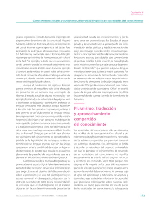 Capítulo 9


                        Conocimientos locales y autóctonos, diversidad lingüística y sociedades del conocimiento




grupos lingüísticos, como lo demuestra el ejemplo del                        una sociedad basada en el conocimiento”, y por lo
sorprendente dinamismo de la comunidad hispano                               tanto debe ser promovido por los Estados, el sector
hablante en Internet. En China, el ritmo de crecimiento                      privado y la sociedad civil. La aplicación de esa reco-
del uso de Internet superará pronto al del Japón. Para                       mendación en las políticas y legislaciones nacionales
la situación de las lenguas africanas, véase el recuadro                     exige, sin embargo, cumplir con dos requisitos impor-
9.6. Además, hay que señalar que el dominio del inglés                       tantes: la descripción científica y la transcripción de las
no siempre es sinónimo de homogeneización cultural                           lenguas no escritas, para dotarlas con convenciones
en la Red. Por ejemplo, la India que está experimen-                         de escritura estables. A este respecto, se han adoptado
tando también uno de los ritmos de crecimiento más                           varias iniciativas, entre las que cabe destacar la genera-
considerables en este ámbito es un elocuente ejemplo                         lización de Unicode21 que permite a algunas lenguas
a contrario, en la medida en que el inglés se ha conver-                     minoritarias tener una audiencia mayor que antes. Por
tido desde cincuenta años atrás en la lengua vehicular                       otra parte, las industrias de fabricación de contenidos
de este país, donde también desempeña la función de                          se interesan cada vez más por nuevas lenguas vehicu-
vector de la especificidad cultural.                                         lares, como lo demuestra la decisión adoptada en el
        Aunque el predominio del inglés en Internet                          verano de 2004 por la empresa Microsoft para comer-
parece disminuir, el reequilibrio sólo se ha efectuado                       cializar una edición de su programa “Office” en swahili,
en provecho de un número muy restringido de                                  que es la lengua vehicular más importante de África
idiomas. El estado actual de algunas tecnologías –por                        Occidental donde cuenta con más de 50 millones de
ejemplo, los métodos de referencia de las páginas web                        hablantes.
o los motores de búsqueda– contribuyen a reforzar las
lenguas vehiculares más utilizadas porque favorecen
a los sitios más frecuentados. Hay que preguntarse si                        Pluralismo, traducción
este dominio de un “club selecto” de lenguas vehicu-
lares representa el único compromiso posible entre la
                                                                             y aprovechamiento
hegemonía del inglés y un conjunto multilingüe de                            compartido
redes que sólo podrían comunicar entre sí recurriendo
a la traducción automática. ¿Será éste el precio que se
                                                                             del conocimiento
deba pagar para que haya un mejor equilibrio lingüís-                        Las sociedades del conocimiento sólo podrán evitar
tico en Internet? El riesgo que tendrán que afrontar                         los escollos de la homogeneización cultural y del
las sociedades del conocimiento es considerable: la                          relativismo cultural haciendo hincapié en la necesidad
pérdida de la legitimidad de las lenguas orales en                           de los valores compartidos que permitan construir
beneficio de las lenguas escritas, que son las únicas                        un auténtico pluralismo. Esta afirmación se limita
que parecen tener la posibilidad de ocupar un lugar en                       a recordar la naturaleza del proyecto universalista
el ciberespacio. Es posible que todavía no evaluemos                         del que es portador el conocimiento. El desarrollo
plenamente la gravedad de los problemas que va a                             de las sociedades del conocimiento no significa
plantear en el futuro esta nueva brecha lingüística.                         exclusivamente el triunfo de los dogmas técnicos
        La preservación de la diversidad lingüística y su                    y científicos en el mundo, sobre todo porque esos
promoción en el espacio digital deben tener en cuenta                        dogmas en la mayoría de los casos sólo expresan el
la multiplicidad de niveles de acción e intervenciones                       punto de vista de quienes están mejor situados en la
que exigen. Este es el objetivo de la Recomendación                          economía mundial del conocimiento. Al ponerse bajo
sobre la promoción y el uso del plurilingüismo y el                          el signo del aprendizaje y del espíritu de apertura y
acceso universal al ciberespacio, adoptada por la                            curiosidad, esas sociedades valorizarán la capacidad
UNESCO en octubre de 2003. En esa recomendación                              para plantearse interrogantes sobre nuestras certi-
se considera que el multilingüismo en el espacio                             dumbres, así como para ponerlas en tela de juicio.
digital es “un factor determinante en la gestación de                        En las sociedades del conocimiento, la salvaguardia

Hacia las sociedades del conocimiento — ISBN 92-3-304000-3 — © UNESCO 2005                                                                        173
 