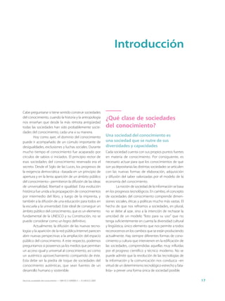 Introducción




Cabe preguntarse si tiene sentido construir sociedades
del conocimiento, cuando la historia y la antropología                       ¿Qué clase de sociedades
nos enseñan que desde la más remota antigüedad
todas las sociedades han sido probablemente socie-                           del conocimiento?
dades del conocimiento, cada una a su manera.
        Hoy como ayer, el dominio del conocimiento                           Una sociedad del conocimiento es
puede ir acompañado de un cúmulo importante de                               una sociedad que se nutre de sus
desigualdades, exclusiones y luchas sociales. Durante                        diversidades y capacidades
mucho tiempo el conocimiento fue acaparado por                               Cada sociedad cuenta con sus propios puntos fuertes
círculos de sabios o iniciados. El principio rector de                       en materia de conocimiento. Por consiguiente, es
esas sociedades del conocimiento reservado era el                            necesario actuar para que los conocimientos de que
secreto. Desde el Siglo de las Luces, los progresos de                       son ya depositarias las distintas sociedades se articulen
la exigencia democrática –basada en un principio de                          con las nuevas formas de elaboración, adquisición
apertura y en la lenta aparición de un ámbito público                        y difusión del saber valorizadas por el modelo de la
del conocimiento– permitieron la difusión de las ideas                       economía del conocimiento.
de universalidad, libertad e igualdad. Esta evolución                                 La noción de sociedad de la información se basa
histórica fue unida a la propagación de conocimientos                        en los progresos tecnológicos. En cambio, el concepto
por intermedio del libro, y luego de la imprenta, y                          de sociedades del conocimiento comprende dimen-
también a la difusión de una educación para todos en                         siones sociales, éticas y políticas mucho más vastas. El
la escuela y la universidad. Este ideal de conseguir un                      hecho de que nos refiramos a sociedades, en plural,
ámbito público del conocimiento, que es un elemento                          no se debe al azar, sino a la intención de rechazar la
fundamental de la UNESCO y su Constitución, no se                            unicidad de un modelo “listo para su uso” que no
puede considerar como un logro definitivo.                                   tenga suficientemente en cuenta la diversidad cultural
        Actualmente, la difusión de las nuevas tecno-                        y lingüística, único elemento que nos permite a todos
logías y la aparición de la red pública Internet parecen                     reconocernos en los cambios que se están produciendo
abrir nuevas perspectivas a la ampliación del espacio                        actualmente. Hay siempre diferentes formas de cono-
público del conocimiento. A este respecto, podemos                           cimiento y cultura que intervienen en la edificación de
preguntarnos si poseemos ya los medios que permitan                          las sociedades, comprendidas aquellas muy influidas
un acceso igual y universal al conocimiento, así como                        por el progreso científico y técnico moderno. No se
un auténtico aprovechamiento compartido de éste.                             puede admitir que la revolución de las tecnologías de
Esta debe ser la piedra de toque de sociedades del                           la información y la comunicación nos conduzca –en
conocimiento auténticas, que sean fuentes de un                              virtud de un determinismo tecnológico estrecho y fata-
desarrollo humano y sostenible.                                              lista– a prever una forma única de sociedad posible.

Hacia las sociedades del conocimiento — ISBN 92-3-304000-3 — © UNESCO 2005                                                               17
 