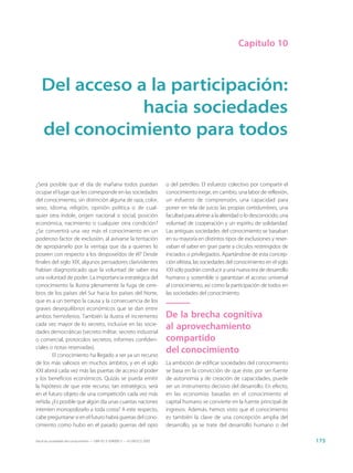 Capítulo 10



   Del acceso a la participación:
               hacia sociedades
   del conocimiento para todos

¿Será posible que el día de mañana todos puedan                              o del petróleo. El esfuerzo colectivo por compartir el
ocupar el lugar que les corresponde en las sociedades                        conocimiento exige, en cambio, una labor de reflexión,
del conocimiento, sin distinción alguna de raza, color,                      un esfuerzo de comprensión, una capacidad para
sexo, idioma, religión, opinión política o de cual-                          poner en tela de juicio las propias certidumbres, una
quier otra índole, origen nacional o social, posición                        facultad para abrirse a la alteridad o lo desconocido, una
económica, nacimiento o cualquier otra condición?                            voluntad de cooperación y un espíritu de solidaridad.
¿Se convertirá una vez más el conocimiento en un                             Las antiguas sociedades del conocimiento se basaban
poderoso factor de exclusión, al avivarse la tentación                       en su mayoría en distintos tipos de exclusiones y reser-
de apropiárselo por la ventaja que da a quienes lo                           vaban el saber en gran parte a círculos restringidos de
poseen con respecto a los desposeídos de él? Desde                           iniciados o privilegiados. Apartándose de esta concep-
finales del siglo XIX, algunos pensadores clarividentes                      ción elitista, las sociedades del conocimiento en el siglo
habían diagnosticado que la voluntad de saber era                            XXI sólo podrán conducir a una nueva era de desarrollo
una voluntad de poder. La importancia estratégica del                        humano y sostenible si garantizan el acceso universal
conocimiento la ilustra plenamente la fuga de cere-                          al conocimiento, así como la participación de todos en
bros de los países del Sur hacia los países del Norte,                       las sociedades del conocimiento.
que es a un tiempo la causa y la consecuencia de los
graves desequilibrios económicos que se dan entre
ambos hemisferios. También la ilustra el incremento                          De la brecha cognitiva
cada vez mayor de lo secreto, inclusive en las socie-
dades democráticas (secreto militar, secreto industrial
                                                                             al aprovechamiento
o comercial, protocolos secretos, informes confiden-                         compartido
ciales o notas reservadas).
        El conocimiento ha llegado a ser ya un recurso
                                                                             del conocimiento
de los más valiosos en muchos ámbitos, y en el siglo                         La ambición de edificar sociedades del conocimiento
XXI abrirá cada vez más las puertas de acceso al poder                       se basa en la convicción de que éste, por ser fuente
y los beneficios económicos. Quizás se pueda emitir                          de autonomía y de creación de capacidades, puede
la hipótesis de que este recurso, tan estratégico, será                      ser un instrumento decisivo del desarrollo. En efecto,
en el futuro objeto de una competición cada vez más                          en las economías basadas en el conocimiento el
reñida. ¿Es posible que algún día unas cuantas naciones                      capital humano se convierte en la fuente principal de
intenten monopolizarlo a toda costa? A este respecto,                        ingresos. Además, hemos visto que el conocimiento
cabe preguntarse si en el futuro habrá guerras del cono-                     es también la clave de una concepción amplia del
cimiento como hubo en el pasado guerras del opio                             desarrollo, ya se trate del desarrollo humano o del

Hacia las sociedades del conocimiento — ISBN 92-3-304000-3 — © UNESCO 2005                                                                175
 