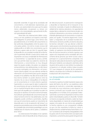Hacia las sociedades del conocimiento




            desarrollo sostenible. El auge de las sociedades del       de telecomunicación, el potencial de investigación
            conocimiento a nivel planetario representaría, por         y desarrollo, la importancia de la innovación en las
            lo tanto, una oportunidad única para que los países        economías nacionales, el grado de alfabetización, la
            menos adelantados recuperasen su retraso con               calidad de los sistemas educativos y la capacidad de
            respecto a los industrializados, aprovechando la difu-     acopiar datos y valorizar los conocimientos locales nos
            sión generalizada del saber.                               conducen obviamente a una misma conclusión: ante
                     Ahora bien, dos observaciones deben condu-        el desafío planteado por el conocimiento no todos los
            cirnos a ser más cautelosos con respecto a esta hipó-      países son iguales. A la brecha digital entre “conec-
            tesis halagüeña. En primer lugar, como hemos visto         tados” y marginados de la sociedad mundial de la
            precedentemente, en el ámbito del conocimiento se          información, la brecha científica, la brecha educativa,
            dan profundas desigualdades entre los países ricos         las brechas culturales2 y las que afectan a determi-
            y los países pobres. Uno de los círculos viciosos del      nados grupos como los jóvenes, las personas de edad,
            subdesarrollo es el déficit de conocimientos que lo        las mujeres, las minorías, los emigrantes y los discapa-
            alimenta y agrava cada vez más. En segundo lugar,          citados, se superpone otra brecha fundamental. Esa
            el desarrollo de una sociedad mundial de la informa-       línea de fractura esencial es la brecha cognitiva, que
            ción ha permitido difundir a través de los media más       separa a los marginados de las sociedades del cono-
            importantes una masa considerable de informaciones         cimiento de las personas que tienen acceso a éste y
            y conocimientos.1 La capacidad de acceso y asimila-        participan en su aprovechamiento compartido. Una
            ción que permite tratar esa avalancha creciente de         descripción adecuada de esta brecha cognitiva podría
            informaciones y conocimientos es muy desigual,             efectuarse mediante una evaluación sistemática de la
            según los grupos sociales y los países. Las categorías     situación de los países en este ámbito. Esa evaluación
            socioeconómicas más desfavorecidas no sólo tienen          se basaría en un indicador sintético (véase recuadro
            un acceso restringido a la información o al conoci-        10.1) que integraría el conjunto de los parámetros
            miento (brecha digital), sino que además asimilan la       relativos a la producción, la difusión, la valorización o
            información o el conocimiento peor que las categorías      la adquisición del conocimiento.
            situadas en los peldaños más altos de la escala social.
            Esta brecha también se puede observar entre las            Las desigualdades ante el conocimiento
            naciones. Así, se crea un desequilibrio en la relación     en el mundo
            con el conocimiento en sí mismo (brecha cognitiva).        Una brecha cognitiva mundial importante separa a los
            Suponiendo un acceso igual al saber, la adquisición        países del Norte y los del Sur. Las estadísticas sobre
            de conocimientos de que se benefician las personas         patentes de invención y comerciales registradas en
            con un nivel de formación alto es mucho más impor-         el mundo son muy instructivas a este respecto.3 La
            tante que la de aquellas que no pudieron acceder a la      primera conclusión que se puede sacar es que ese
            educación en absoluto o lo hicieron de forma limitada.     desequilibrio en el ámbito de la propiedad intelec-
            Así, la difusión generalizada del conocimiento, lejos de   tual tiende a aumentar la disparidad económica entre
            reducir la brecha entre los más adelantados y los más      países industrializados y países en desarrollo. También
            rezagados, puede contribuir a aumentarla. ¿Significa       se impone una segunda conclusión, a saber: las impor-
            esto que el conocimiento puede ser instrumento de          tantes disparidades en materia de competitividad que
            desarrollo pero no de recuperación del retraso? ¿La        separan a los países de una misma zona geográfica.
            perspectiva prometedora que encierra el desarrollo de      La brecha cognitiva es, por consiguiente, múltiple,
            las sociedades del conocimiento puede llegar a ser una     ya que a la más importante, la Norte-Sur, vienen a
            realidad para el conjunto de los países y ciudadanos       añadirse brechas complementarias Norte-Norte o Sur-
            de la Tierra?                                              Sur.4 La existencia de semejantes desigualdades entre
                     Las observaciones formuladas en los capítulos     los países ante el conocimiento tiene una repercusión
            precedentes sobre el desarrollo de las infraestructuras    importante y sumamente preocupante: la fuga de cere-

176                                                                       Hacia las sociedades del conocimiento — ISBN 92-3-304000-3 — © UNESCO 2005
 