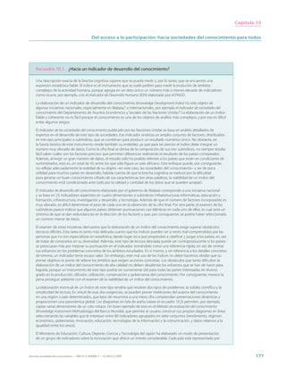 Capítulo 10


                                                  Del acceso a la participación: hacia sociedades del conocimiento para todos




     Recuadro 10.1 ¿Hacia un indicador de desarrollo del conocimiento?

     Una descripción exacta de la brecha cognitiva supone que se pueda medir y, por lo tanto, que se encuentre una
     expresión estadística fiable. El índice es el instrumento que se suele preferir para medir la evolución de ámbitos
     complejos de la actividad humana, porque agrupa en un dato único un número más o menos elevado de indicadores
     como ocurre, por ejemplo, con el Indicador de Desarrollo Humano (IDH) elaborado por el PNUD.

     La elaboración de un indicador de desarrollo del conocimiento (Knowledge Development Index) ha sido objeto de
     algunas iniciativas nacionales, especialmente en Malasia,5 o internacionales, por ejemplo el Indicador de sociedades del
     conocimiento del Departamento de Asuntos Económicos y Sociales de las Naciones Unidas.6 La elaboración de un índice
     fiable y coherente no es fácil porque el conocimiento es uno de los objetos de análisis más complejos, y por eso es difícil
     evitar algunos sesgos.

     El Indicador de las sociedades del conocimiento publicado por las Naciones Unidas se basa en análisis detallados de
     expertos en el desarrollo de este tipo de sociedades. Ese indicador sintetiza un amplio conjunto de factores, distribuidos
     en tres ejes principales o subíndices, que se combinan para producir un resultado numérico único. No obstante, en
     la fuerza teórica de este instrumento reside también su endeblez, ya que para ser preciso el índice debe integrar un
     número muy elevado de datos. Como la cifra final se deriva de la composición de sus tres subíndices, no siempre resulta
     fácil saber cuáles son los factores precisos que permiten diferenciar realmente el resultado de los países comparados.
     Además, al exigir un gran número de datos, el estudio sólo ha podido referirse a los países que están en condiciones de
     suministrarlos, esto es, un total de 45, entre los que sólo figura un país africano. Este enfoque puede, por consiguiente,
     no reflejar adecuadamente la realidad de su objeto –en este caso, las sociedades del conocimiento– y ser de poca
     utilidad para muchos países en desarrollo, habida cuenta de que la brecha cognitiva se traduce por la dificultad
     para generar un buen conocimiento cifrado de sus características (en otras palabras, la viabilidad de un índice del
     conocimiento está condicionada ante todo por la calidad y cantidad de los datos que se pueden acopiar).

     El Indicador de desarrollo del conocimiento elaborado por el gobierno de Malasia corresponde a una iniciativa nacional
     y se basa en 25 indicadores repartidos en cuatro dimensiones o subíndices: infraestructuras informáticas, educación y
     formación, infoestructura, investigación y desarrollo, y tecnología. Además de que el número de factores incorporados es
     muy elevado, es difícil determinar el peso de cada uno en la obtención de la cifra final. Por otra parte, el examen de los
     subíndices parece indicar que algunos países obtienen puntuaciones casi idénticas en cada uno de ellos, lo cual sería un
     síntoma de que se dan redundancias en la elección de los factores y que, por consiguiente, se podría haber seleccionado
     un número menor de éstos.

     El examen de estas iniciativas demuestra que la elaboración de un índice del conocimiento exige superar obstáculos
     técnicos difíciles. Esta tarea es tanto más delicada cuanto que los índices pueden ser a veces mal comprendidos por las
     personas que no son especialistas en estadística, dando lugar así a que propendan a clasificar y juzgar a los países, en vez
     de tratar de conocerlos en su diversidad. Además, este tipo de lectura desviada puede ser contraproducente si los países
     se preocupan más por mejorar su puntuación en el indicador, tomándolo como una referencia rígida, en vez de centrar
     sus esfuerzos en los problemas concretos de los ámbitos estudiados. En sí mismo, y sin referencia a los detalles concretos
     de terreno, un indicador tiene escaso valor. Sin embargo, este mal uso de los índices no debe hacernos olvidar que su
     primer objetivo es poner de relieve los ámbitos que exigen acciones concretas. Los obstáculos que tanto dificultan la
     elaboración de un índice del conocimiento de alta calidad no deben desalentar los esfuerzos que se han de hacer para
     lograrla, porque un instrumento de este tipo podría ser sumamente útil para todas las partes interesadas en diverso
     grado en la producción, difusión, utilización, conservación y gobernanza del conocimiento. Por consiguiente, merece la
     pena proseguir adelante con el examen de la viabilidad de un índice del conocimiento.

     La elaboración eventual de un índice de este tipo tendría que resolver dos tipos de problemas: la solidez científica y la
     simplicidad de lectura. En virtud de esas dos exigencias, se pueden prever mediciones del avance del conocimiento
     en una región o país determinados, que lejos de resumirse a una mera cifra comprendan presentaciones dinámicas y
     proporcionen una panorámica global. Los diagramas en tela de araña (véase el recuadro 10.3) permiten, por ejemplo,
     captar varias dimensiones de un solo vistazo. Un buen ejemplo de esto es el Método de evaluación del conocimiento
     (Knowledge Assessment Methodology) del Banco Mundial, que permite al usuario construir sus propios diagramas en línea
     seleccionando las variables que le interesan entre 80 indicadores agrupados en siete conjuntos (rendimiento, régimen
     económico, gobernanza, innovación, educación, tecnologías de la información y la comunicación, y datos relativos a la
     igualdad entre los sexos).

     El Ministerio de Educación, Cultura, Deporte, Ciencia y Tecnología del Japón ha elaborado un modo de presentación
     de un grupo de indicadores sobre la innovación que ofrece un interés considerable. Cada país está representado por



Hacia las sociedades del conocimiento — ISBN 92-3-304000-3 — © UNESCO 2005                                                                  177
 