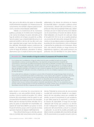 Capítulo 10


                                                  Del acceso a la participación: hacia sociedades del conocimiento para todos




bros, que ya no sólo afecta a los países en desarrollo                       adelantados y los demás, los esfuerzos en materia
insuficientemente equipados con infraestructuras de                          de desarrollo deben ir asociados a políticas activas
conocimiento, sino también a algunos países en tran-                         de promoción y difusión del conocimiento y a una
sición y naciones industrializadas adelantadas.                              protección eficaz de la propiedad intelectual, y deben
        Debido a la insuficiencia de las inversiones                         centrarse a la vez en todas las formas de la relación
públicas y privadas en el ámbito de la investigación                         con el conocimiento, en función de órdenes de prio-
y las nuevas tecnologías, los países afectados por la                        ridad adaptados a la situación de cada país (véase
fuga de cerebros ven emigrar una parte de sus elites                         el recuadro10.3). De no ser así, se podría perpetuar
hacia los países cuya competitividad descansa en un                          una economía del intercambio desigual del conoci-
potencial científico y técnico de muy alto nivel y una                       miento, en la que algunos países se especializarían en
gran capacidad para acoger mano de obra extran-                              la producción de conocimientos y otros se limitarían
jera calificada, ofreciéndole mejores condiciones de                         a aprovechar los producidos en el extranjero. Ahora
empleo. Las desigualdades ante el conocimiento                               bien, esta solución entraña un riesgo excesivo de
corren el riesgo de perdurar y ahondarse. En efecto,                         dependencia cognitiva y sólo puede provocar una
observamos que se amplía la brecha entre algunos                             profunda crisis de identidad en los países depen-


     Recuadro 10.2 Poner remedio a la fuga de cerebros: la propuesta del Presidente Wade

     En el contexto de la mundialización, la fuga de cerebros hacia los polos mundiales formados por los países
     industrializados constituye una de las problemáticas más importantes del aprovechamiento compartido del
     conocimiento a nivel mundial. Las políticas de emigración de los países occidentales convergen hacia una limitación
     de las corrientes migratorias profesionales y familiares Este-Oeste y Sur-Norte pero propician, sin embargo, la fuga de
     cerebros al establecer notables excepciones para las profesiones altamente calificadas en las que escasea la mano de
     obra, por ejemplo la informática y la medicina. Lo que conviene es organizar una circulación equilibrada tanto de los
     profesionales altamente calificados como de las competencias, así como una verdadera cooperación entre las naciones y
     las redes de expertos.

     En la cumbre del G-8, celebrada en Sea Island en junio de 2004, el Presidente de Senegal Abdulaye Wade, formuló una
     propuesta para una transferencia de cerebros en sentido inverso. A este respecto, dijo lo siguiente: “Los países en desarrollo,
     con sus recursos financieros directos o los de la ayuda recibida, forman desde hace decenios a profesionales que,
     desgraciadamente, al final de sus estudios y su formación son absorbidos por las economías de los países desarrollados.
     Esta desviación de la materia gris no entraña solamente un costo financiero, sino que además crea un vacío en la
     utilización de los recursos humanos de los países en desarrollo, especialmente en África. Por eso, proponemos que se
     proceda a efectuar compensaciones en forma de transferencias en sentido contrario, esto es, de expertos de los países
     desarrollados hacia los de África, a expensas de los primeros.” (Le Monde, 9 de junio de 2004)



polos donde se concentran los conocimientos de                               dientes. Pretender la construcción de una economía
vanguardia y una vasta periferia donde tienden a                             mundial del conocimiento basada en una depen-
escasear. Como lo muestra el recuadro 10.2, colmar                           dencia de esa naturaleza carece por completo de
la brecha del conocimiento entre los países no será                          sentido, ya que el conocimiento es, por excelencia,
una tarea fácil en la medida en que los más avanzados                        lo que debe propiciar la autonomía y contribuir a
llevan cada vez más lejos los límites del saber. Por su                      la creación de capacidades. El riesgo de una espe-
parte, los países en desarrollo han emprendido una                           cialización del mundo que conduzca a su división
especie de huida hacia delante que parece no tener                           en dos “civilizaciones” cognitivas –una basada en la
fin por el momento, ya que corren en pos de una meta                         producción del conocimiento y otra en su consumo
que da la impresión de alejarse indefinidamente.                             o aplicación– es uno de los escollos principales que
        Para colmar la brecha que se ahonda cada vez                         deben evitar las sociedades del conocimiento del siglo
más en el ámbito del conocimiento entre los países                           XXI. El conocimiento no se puede consumir como un

Hacia las sociedades del conocimiento — ISBN 92-3-304000-3 — © UNESCO 2005                                                                     179
 