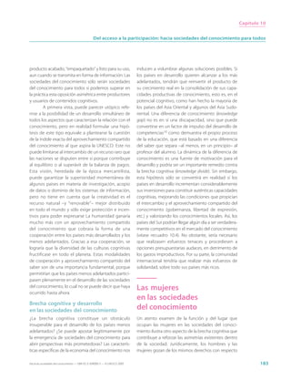 Capítulo 10


                                                  Del acceso a la participación: hacia sociedades del conocimiento para todos




producto acabado, “empaquetado” y listo para su uso,                         inducen a vislumbrar algunas soluciones posibles. Si
aun cuando se transmita en forma de información. Las                         los países en desarrollo quieren alcanzar a los más
sociedades del conocimiento sólo serán sociedades                            adelantados, tendrán que reinvertir el producto de
del conocimiento para todos si podemos superar en                            su crecimiento real en la consolidación de sus capa-
la práctica esta oposición asimétrica entre productores                      cidades productivas de conocimiento, esto es, en el
y usuarios de contenidos cognitivos.                                         potencial cognitivo, como han hecho la mayoría de
         A primera vista, puede parecer utópico refe-                        los países del Asia Oriental y algunos del Asia Sudo-
rirse a la posibilidad de un desarrollo simultáneo de                        riental. Una diferencia de conocimiento (knowledge
todos los aspectos que caracterizan la relación con el                       gap) no es en sí una discapacidad, sino que puede
conocimiento, pero en realidad formular una hipó-                            convertirse en un factor de impulso del desarrollo de
tesis de este tipo equivale a plantearse la cuestión                         competencias10 como demuestra el propio proceso
de la índole exacta del aprovechamiento compartido                           de la educación, que está basado en una diferencia
del conocimiento al que aspira la UNESCO. Este no                            del saber que separa –al menos, en un principio– al
puede limitarse al intercambio de un recurso raro que                        profesor del alumno. La dinámica de la diferencia de
las naciones se disputen entre sí porque contribuye                          conocimiento es una fuente de motivación para el
al equilibrio o al superávit de la balanza de pagos.                         desarrollo y podría ser un importante remedio contra
Esta visión, heredada de la época mercantilista,                             la brecha cognitiva (knowledge divide). Sin embargo,
puede garantizar la superioridad momentánea de                               esta hipótesis sólo se convertirá en realidad si los
algunos países en materia de investigación, acopio                           países en desarrollo incrementan considerablemente
de datos o dominio de los sistemas de información,                           sus inversiones para constituir auténticas capacidades
pero no tiene en cuenta que la creatividad es el                             cognitivas, mejorando las condiciones que propician
recurso natural –y “renovable”– mejor distribuido                            el intercambio y el aprovechamiento compartido del
en todo el mundo y sólo exige protección e incen-                            conocimiento (gobernanza, libertad de expresión,
tivos para poder expresarse La humanidad ganaría                             etc.) y valorizando los conocimientos locales. Así, los
mucho más con un aprovechamiento compartido                                  países del Sur podrían llegar algún día a ser verdadera-
del conocimiento que cobrara la forma de una                                 mente competitivos en el mercado del conocimiento
cooperación entre los países más desarrollados y los                         (véase recuadro 10.4). No obstante, sería necesario
menos adelantados. Gracias a esa cooperación, se                             que realizasen esfuerzos tenaces y procediesen a
lograría que la diversidad de las culturas cognitivas                        opciones presupuestarias audaces, en detrimento de
fructificase en todo el planeta. Estas modalidades                           los gastos improductivos. Por su parte, la comunidad
de cooperación y aprovechamiento compartido del                              internacional tendría que realizar más esfuerzos de
saber son de una importancia fundamental, porque                             solidaridad, sobre todo sus países más ricos.
permitirían que los países menos adelantados partici-
pasen plenamente en el desarrollo de las sociedades
del conocimiento, lo cual no se puede decir que haya                         Las mujeres
ocurrido hasta ahora.
                                                                             en las sociedades
Brecha cognitiva y desarrollo
en las sociedades del conocimiento                                           del conocimiento
¿La brecha cognitiva constituye un obstáculo                                 Un atento examen de la función y del lugar que
insuperable para el desarrollo de los países menos                           ocupan las mujeres en las sociedades del conoci-
adelantados? ¿Se puede apostar legítimamente por                             miento ilustra otro aspecto de la brecha cognitiva que
la emergencia de sociedades del conocimiento para                            contribuye a reforzar las asimetrías existentes dentro
abrir perspectivas más prometedoras? Las caracterís-                         de la sociedad. Jurídicamente, los hombres y las
ticas específicas de la economía del conocimiento nos                        mujeres gozan de los mismos derechos con respecto

Hacia las sociedades del conocimiento — ISBN 92-3-304000-3 — © UNESCO 2005                                                                      183
 