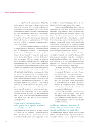 Hacia las sociedades del conocimiento




                   La importancia de la educación y del espíritu       sociedades del conocimiento, ya que éste es un bien
           crítico pone de relieve que, en la tarea de construir       público que ha de estar a disposición de todos.
           auténticas sociedades del conocimiento, las nuevas                  Los jóvenes están llamados a desempeñar un
           posibilidades ofrecidas por Internet o los instrumentos     papel fundamental en este ámbito, ya que suelen
           multimedia no deben hacer que nos desinteresemos            hallarse a la vanguardia de la utilización de las nuevas
           por otros instrumentos auténticos del conocimiento          tecnologías y contribuyen a insertar la práctica de
           como la prensa, la radio, la televisión y, sobre todo,      éstas en la vida diaria. Las personas de más edad
           la escuela. Antes que los ordenadores y el acceso a         también están destinadas a desempeñar un papel
           Internet, la mayoría de las poblaciones del mundo           importante, porque cuentan con la experiencia nece-
           necesitan los libros, los manuales escolares y los maes-    saria para compensar la relativa superficialidad de la
           tros de que carecen.                                        comunicación “en tiempo real” y recordarnos que el
                   La cuestión de las lenguas y los conocimientos      conocimiento es esencialmente un camino hacia la
           es inseparable de la cuestión de los contenidos. Al decir   sabiduría. Toda sociedad posee la riqueza de un vasto
           esto, no nos referimos solamente a los debates sobre        potencial cognitivo que conviene valorizar.
           la preponderancia del inglés con respecto a las demás               Además, dado que las sociedades del conoci-
           lenguas de comunicación importantes, o a la suerte          miento de la “era de la información” se distinguen de
           que se depara a los idiomas en peligro de desapari-         las antiguas por su carácter integrador y participativo
           ción. Nos estamos refiriendo también al lugar que           legado por el Siglo de las Luces y la afirmación de los
           deben ocupar los conocimientos locales o autóctonos         derechos humanos, la importancia que estas nuevas
           en las sociedades del conocimiento cuyos modelos de         sociedades conceden a los derechos fundamentales
           desarrollo valoran considerablemente las formas de          se traducirá por una focalización especial en:
           codificación características del conocimiento científico.           – la libertad de opinión y expresión (artículo
           La nueva importancia que cobra la diversidad cultural               19 de la Declaración Universal de Derechos
           y lingüística destaca hasta qué punto la problemática               Humanos) y la libertad de información, el plura-
           del acceso a los conocimientos es inseparable de las                lismo de los media y la libertad académica;
           condiciones en que éstos se producen. Promover la                   – el derecho a la educación y sus corolarios: la
           diversidad equivale a promover la creatividad de las                gratuidad de la enseñanza básica y la evolu-
           sociedades del conocimiento emergentes. Esta pers-                  ción hacia la gratuidad de los demás niveles
           pectiva no obedece exclusivamente a un imperativo                   de enseñanza (artículo 26 de la Declaración
           abstracto de carácter ético, sino que apunta princi-                Universal de Derechos Humanos y artículo 13
           palmente a suscitar en cada sociedad una toma de                    del Pacto Internacional de Derechos Econó-
           conciencia de la riqueza de los conocimientos y capa-               micos, Sociales y Culturales);
           cidades de que es depositaria a fin de que los valore               – el derecho a “tomar parte libremente en la
           y aproveche mejor. Al hacerlo, no cabe duda de que                  vida cultural de la comunidad, a gozar de las
           cada sociedad estará mejor armada para hacer frente                 artes y a participar en el progreso científico y
           a las rápidas mutaciones que caracterizan al mundo                  en los beneficios que de él resulten” (párrafo 1
           contemporáneo.                                                      del artículo 27 de la Declaración Universal de
                                                                               Derechos Humanos).
           Una sociedad del conocimiento
           debe garantizar el aprovechamiento                          La difusión de las tecnologías de la
           compartido del saber                                        información y la comunicación abre
           Una sociedad del conocimiento ha de poder integrar          nuevas posibilidades al desarrollo
           a cada uno de sus miembros y promover nuevas                La coincidencia del auge de Internet, así como de la
           formas de solidaridad con las generaciones presentes        telefonía móvil y las tecnologías digitales, con la tercera
           y venideras. No deberían existir marginados en las          revolución industrial –que en un primer momento

18                                                                        Hacia las sociedades del conocimiento — ISBN 92-3-304000-3 — © UNESCO 2005
 
