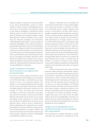 Capítulo 10


                                                  Del acceso a la participación: hacia sociedades del conocimiento para todos




crédito, el empleo y la vida activa. Esto ocurre también                             Además, el desarrollo de las sociedades del
en los países industrializados, aunque en menor                              conocimiento puede ofrecer nuevas oportunidades
medida. En efecto, aunque la desigualdad entre los                           a las mujeres para mejorar su condición. En efecto,
sexos ante el conocimiento se dé a distintos niveles                         no era frecuente que las mujeres pudiesen tener
en casi todas las sociedades, se manifiesta de forma                         acceso a la información o al saber, sobre todo en
diferente según el nivel de industrialización de los                         aquellas sociedades donde el predominio masculino
países. En los países que han experimentado un rápido                        era muy acusado, porque les resultaba difícil acceder
desarrollo de las nuevas tecnologías, el acceso de la                        a los lugares donde se imparte el conocimiento y
mujer a la educación, el trabajo o los instrumentos                          solían permanecer en el hogar, donde su función
multimedia parece garantizado,13 aunque se observen                          en el ámbito del conocimiento se limitaba por regla
profundas disparidades en las ramas universitarias o                         general a propiciar el primer contacto de los niños
profesionales relacionadas con la ciencia, la ingeniería                     con el conocimiento y los instrumentos cognitivos.
o el comercio. Algunos estudios han demostrado la                            Ahora bien, en las sociedades del conocimiento, la
subsistencia de discriminaciones inconscientes, que                          telefonía, la televisión o Internet aportarán una infor-
van desde la disminución de las perspectivas profesio-                       mación cada vez más eficaz, haciéndola llegar al lugar
nales a partir del primer parto hasta la poca atención                       mismo donde viven las personas. En esas condiciones,
que los encargados de adoptar decisiones suelen                              el hogar familiar podrá convertirse en un espacio de
prestar a las mujeres. Éstas se niegan incluso a veces a                     mayor libertad para la mujer –y también para los
aceptar la realidad de esas formas de exclusión tácita                       hombres–, así como en un lugar en el que surgirán
y tratan de compensar las discriminaciones de que son                        nuevas oportunidades susceptibles de acompañar los
víctimas redoblando sus esfuerzos.                                           progresos de la educación para todos a lo largo de
                                                                             toda la vida.
¿Cómo restablecer la igualdad                                                        Además, la autonomía de la mujer se puede
de los hombres y las mujeres ante                                            fomentar mediante prácticas de desarrollo coopera-
el conocimiento?                                                             tivo o gracias al microcrédito. Estas prácticas propician
Para que las mujeres puedan beneficiarse de la                               en los países en desarrollo una forma de educación
misma igualdad de oportunidades que los hombres                              práctica, pero su éxito es tributario del nivel de auto-
en el ámbito del saber, es importante que tengan                             nomía logrado por las interesadas y del margen de
acceso no sólo a una educación general, sino                                 iniciativa de que dispongan para la utilización de
también a una enseñanza específicamente orientada                            sus recursos. Las nuevas tecnologías han facilitado
hacia las nuevas tecnologías, sobre todo en aquellas                         diversas iniciativas de índole asociativa que permiten
sociedades donde la dominación masculina es muy                              a las mujeres romper su aislamiento relativo, y a los
acusada. En efecto, el dominio del instrumento                               hombres comprender mejor la condición femenina.
tecnológico es esencial, en particular en los países                         La agrupación de mujeres de distintos medios y
que carecen de docentes o recursos documentales.                             orígenes abre paso a una nueva forma de solida-
Además, la formación de las mujeres en las nuevas                            ridad en la que las más adelantadas comunican sus
tecnologías puede representar un medio rápido                                experiencias a las más desaventajadas, de modo tal
para conseguir la independencia financiera, ya que                           que la comunidad entera progresa hacia una mejor
permiten ejercer diversos oficios y profesiones a                            identificación de los problemas.
distancia (teletrabajo). Esto representa una novedad
prometedora en los países donde las mujeres perma-                           ¿Cuáles son las perspectivas de la
necen tradicionalmente en el hogar. También será                             condición femenina en las sociedades
necesario incrementar el número de muchachas que                             del conocimiento?
cursan estudios superiores o ejercen el aprendizaje                          Para acompañar los cambios culturales y sociales
en profesiones científicas y técnicas.                                       necesarios que permitan la erradicación de las

Hacia las sociedades del conocimiento — ISBN 92-3-304000-3 — © UNESCO 2005                                                                       185
 