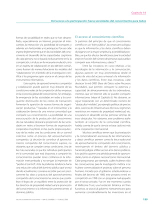 Capítulo 10


                                                  Del acceso a la participación: hacia sociedades del conocimiento para todos




formas de sociabilidad en redes que se han desarro-                          El acceso al conocimiento científico
llado, especialmente en Internet, propician el inter-                        Si partimos del principio de que el conocimiento
cambio, la interacción y la posibilidad de compartir, y                      científico es un “bien público”, la consecuencia lógica
además son horizontales y no jerárquicas. Por eso cabe                       es que la información y los datos científicos deben
esperar legítimamente que en las sociedades del cono-                        divulgarse con la mayor amplitud y accesibilidad posi-
cimiento el desarrollo de las capacidades cognitivas                         bles, ya que los efectos beneficiosos para la sociedad
de cada persona no se basará exclusivamente en la la                         están en función del número de personas que puedan
competición, o incluso en la necesaria emulación, sino                       compartir esas informaciones y datos.18
en un espíritu de colaboración en pro del bien común,                                 Entre las iniciativas en curso relativas a las
como ilustran de manera fehaciente los modelos del                           tecnologías de la información y la comunicación,
“colaboratorio” en el ámbito de la investigación cien-                       algunas parecen ser muy prometedoras desde el
tífica o los programas open source en el campo de los                        punto de vista del acceso universal a la información
instrumentos informáticos.                                                   y los datos científicos. Entre esas iniciativas, cabe
         Este espíritu de aprovechamiento compartido                         destacar la red GRID (Base de Datos sobre Recursos
y colaboración puede parecer muy distante de las                             Mundiales), que permite compartir la potencia y
condiciones reales de la competición de las empresas                         capacidad de almacenamiento de los ordenadores,
en la economía global del conocimiento. Sin embargo,                         mientras que en Internet sólo se pueden compartir
la emergencia de las sociedades en redes y la consi-                         informaciones (véase el Capítulo 6). No obstante, se
guiente disminución de los costos de transacción                             sigue tropezando con un determinado número de
fomentan la aparición de nuevas formas de organi-                            “obstáculos invisibles”, por ejemplo políticas de precios
zación productiva,17 basadas en el intercambio y la                          altos, carencia de infraestructuras técnicas, regímenes
colaboración dentro de una misma comunidad que                               restrictivos en materia de propiedad intelectual, etc.
comparte sus conocimientos. La posibilidad de una                            Los países en desarrollo son las primeras víctimas de
estructuración de la producción del conocimiento                             esos obstáculos. No obstante, este problema atañe
de esa naturaleza destaca la propensión de las socie-                        también al conjunto de la comunidad científica,
dades en redes a favorecer formas de organización                            habida cuenta de que la ciencia se basa cada vez más
cooperativa muy libres, en las que la propia arquitec-                       en la cooperación internacional.
tura de las redes crea las condiciones de un control                                  Muchos científicos temen que la privatización
colectivo sobre el proceso del aprovechamiento                               y la comercialización excesivas de las informaciones
compartido. La decisión de contribuir al aprovecha-                          y datos científicos atenten contra la ética tradicional
miento compartido del conocimiento supone, no                                de aprovechamiento compartido del conocimiento,
obstante, que se cumplan ciertas condiciones. Una de                         restringiendo el ámbito del dominio público y
las más esenciales es que los individuos participantes                       haciendo peligrar el libre acceso a los bienes públicos.
en la comunidad que está dispuesta a compartir los                           Esto podría suponer una pérdida general de oportuni-
conocimientos puedan tener confianza en la infor-                            dades, tanto en el plano nacional como internacional.
mación intercambiada y no tengan la impresión de                             Cabe preguntarse, por ejemplo, cuáles hubieran sido
“perder el control”. Ante la poderosa tendencia hacia                        las consecuencias para la investigación médica si se
una reducción radical del dominio público que se está                        hubiese comercializado el proyecto sobre el genoma
dando actualmente, conviene recordar que son preci-                          humano. Iniciado por el gobierno estadounidense a
samente las ideas y prácticas del aprovechamiento                            finales del decenio de 1980, este proyecto entró en
compartido del conocimiento las únicas que posibi-                           competición en 1998 con un programa rival apoyado
litan el logro de un equilibrio entre la protección de                       por el sector privado. Fue en ese momento cuando
los derechos de propiedad intelectual y la promoción                         el Wellcome Trust, una fundación británica sin fines
del conocimiento o la información pertenecientes al                          lucrativos, se asoció al gobierno norteamericano para
dominio público.                                                             aumentar considerablemente las inversiones en el

Hacia las sociedades del conocimiento — ISBN 92-3-304000-3 — © UNESCO 2005                                                                       189
 
