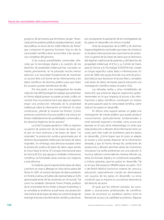 Hacia las sociedades del conocimiento




            proyecto, de tal manera que el Instituto Sanger –finan-         por consiguiente, la aportación de los investigadores de
            ciado por los poderes públicos estadounidenses– pudo            los países en desarrollo a la ciencia mundial.
            descodificar un tercio de los 3.000 millones de “letras”                Ante las propuestas de la OMPI y de distintos
            que componen el genoma humano. Hoy en día, la                   órganos legislativos nacionales que tratan de introducir
            comunidad científica tiene acceso libre a las secuen-           en el plano internacional esta nueva forma de protec-
            cias completas del genoma.                                      ción sui generis de las bases de datos que se desmarca
                    Si las nuevas posibilidades comerciales ofre-           del régimen tradicional de patentes y del derecho de
            cidas por la tecnología digital y la cuestión de los            propiedad intelectual, el ICSU y su Comité de Datos
            derechos de propiedad intelectual han suscitado un              para la Ciencia y la Tecnología (CODATA) han creado
            interés permanente, se ha prestado mucha menos                  un Grupo específico sobre datos e informaciones. En
            atención a la necesidad fundamental de mantener                 junio de 2000, este grupo formuló una serie de princi-
            un acceso libre a la fuente de las informaciones y los          pios básicos que favorecen el acceso libre y completo
            datos científicos de dominio público para que todos             a las bases de datos necesarias para la educación y la
            los usuarios puedan beneficiarse de ella.                       investigación científica (véase recuadro 10.6).
                    Por otra parte, a los investigadores les resulta                Las elevadas tarifas y otras modalidades de
            cada vez más difícil proteger los trabajos que presentan        restricción que practican algunos organismos guber-
            en forma digital porque se puede acceder a ellos sin            namentales en lo que respecta al acceso a las infor-
            control. Esta circunstancia hace que algunos expertos           maciones y datos científicos, constituyen un motivo
            exijan una protección reforzada de la propiedad                 de preocupación para la comunidad científica, sobre
            intelectual sobre la información en Internet. En estas          todo en los países en desarrollo.
            condiciones, ¿dónde se situarán los límites? ¿Cómo                      En efecto, esto supone asestar un golpe a la
            preservar y promover el acceso público a la ciencia sin         investigación de interés público que puede producir
            limitar indebidamente las posibilidades comerciales y           conocimientos particularmente fundamentales a
            los derechos legítimos de los autores?                          nivel nacional, regional o mundial, como ocurre por
                    La Unión Europea aprobó en 1996 un régimen              ejemplo en el caso de la meteorología. Es cierto que
            sui generis de protección de las bases de datos, por            toda producción o difusión de la información tiene un
            el que se hace extensiva a las bases de datos “no               costo, pero éste suele ser prohibitivo para los países
            originales” la protección jurídica garantizada por el           en desarrollo. ¿Cómo lograr que el costo se adapte
            derecho de propiedad intelectual a las bases de datos           al usuario y éste pueda disponer de la información
            originales. Sin embargo, esta directiva europea sobre           deseada, y que al mismo tiempo las condiciones de
            la protección jurídica de bases de datos sigue siendo           producción y difusión permitan atraer las inversiones
            la única hasta la fecha. El Consejo Internacional para          necesarias? Las tarifas preferentes son una solución. A
            la Ciencia (ICSU), que agrupa a múltiples instituciones         muchos editores comerciales les interesa difundir sus
            científicas, ha formulado serias reservas con respecto          obras en formato digital y en condiciones asequibles,
            a esta directiva.                                               o incluso gratuitas, para los países en desarrollo. Tal
                    Es evidente que la mayoría de las bases de datos        es el caso del proyecto HINARI (véase recuadro 10.7)
            y archivos se crean y albergan en sitios de los países del      o del British Medical Journal en materia de ciencia y
            Norte. En 2001, el número de bases de datos existentes          educación, especialmente cuando los destinatarios
            en América Latina y el Caribe sólo representaba un 0,2%         son usuarios de los países en desarrollo. La única
            aproximadamente de las existentes en el mundo. Tal              condición que se impone es una estricta observancia
            como ha señalado Clemente Forero Pineda, profesor               del derecho de autor.
            de la Universidad de los Andes y Rosario (Colombia), si                 Al igual que los editores privados, las socie-
            se consolida la tendencia actual hacia una protección           dades y asociaciones profesionales de científicos
            más estricta de las bases de datos se correrá el riesgo de      tratan de encontrar un equilibrio óptimo entre la
            restringir el acceso a la información científica y disminuir,   libertad de acceso y la viabilidad económica. Algunas

190                                                                            Hacia las sociedades del conocimiento — ISBN 92-3-304000-3 — © UNESCO 2005
 