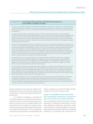 Capítulo 10


                                                  Del acceso a la participación: hacia sociedades del conocimiento para todos




     Recuadro 10.6 Los principios básicos del ICSU y del CODATA para propiciar un
                   acceso abierto y completo a los datos

     La ciencia es una inversión realizada en interés del público. Mediante la investigación y la educación, los científicos propician
     la creación y difusión del conocimiento. Esto puede tener hondas repercusiones en el bienestar de las poblaciones y las
     economías de los países. La ciencia es una inversión pública vital para nuestro futuro y un bien que produce dividendos
     extraordinarios.

     Los adelantos científicos exigen un acceso libre e íntegro a los datos. La mejor forma de servir a la ciencia y al público
     consiste en proporcionarles un sistema de investigación y comunicación en el que los datos que se han de analizar estén
     sometidos al menor número posible de limitaciones. La tradición de acceso libre e íntegro a los datos ha facilitado los
     avances del conocimiento, así como la obtención de beneficios en el ámbito económico y en el campo de las políticas
     públicas. La idea de que una persona u organización pueda controlar el acceso a los hechos de la naturaleza, o arrogarse
     su propiedad, es ajena a la ciencia.

     El acceso a los datos establecido en función de un modelo comercial no es conveniente para la investigación y la educación. La
     ciencia no es una empresa competitiva, sino colectiva. Ningún individuo, institución o país podría acopiar todos los datos
     necesarios para tratar los grandes problemas científicos. Para que la ciencia progrese y puedan obtenerse los beneficios
     sociales de sus adelantos, es necesario establecer prácticas que fomenten el intercambio de los datos. Teniendo en
     cuenta lo menguados que son los presupuestos de investigación, el aprovechamiento compartido de los datos sólo es
     posible cuando se puede acceder a éstos a un precio asequible. Si se proponen oficialmente datos para la investigación
     científica a un precio prohibitivo, esto equivale en la práctica a negar el acceso a los mismos. Esto es especialmente
     cierto por lo que respecta a los científicos de los países en desarrollo.

     La publicación de los datos es indispensable para la investigación científica y la difusión de conocimientos. La fiabilidad
     de los resultados de las investigaciones depende de la publicación de los datos que los apoyan y que permiten su
     reproducción por parte de los demás colegas de la comunidad científica. La capacidad de los científicos para hacer
     progresar los conocimientos se ve mermada cuando se limita la publicación de los datos o se obliga a los colegas a
     volver a compilar una base de datos a partir de fuentes originales.

     Los intereses de los propietarios de las bases de datos deben equilibrarse con el interés de la sociedad por el libre intercambio de
     las ideas. Habida cuenta de la importancia de las inversiones dedicadas al acopio de datos y el interés que representan
     para la sociedad, es también indispensable que los datos sirvan al mayor número de usuarios posible. Por distintas que
     sean las finalidades de los datos acopiados, todos ellos pueden ser útiles para la ciencia. La actitud de la sociedad y sus
     bases jurídicas deberían propiciar la búsqueda de un equilibrio entre los derechos del individuo sobre los datos y el bien
     público que representa el aprovechamiento compartido de éstos.

     Los legisladores deben tener en cuenta las posibles repercusiones de los derechos de propiedad intelectual en la investigación
     y la educación. El equilibrio logrado en las disposiciones actuales del derecho de autor, por imperfecto que sea, ha
     permitido el desarrollo de la ciencia. Al mismo tiempo, ha permitido la existencia de una industria editorial floreciente.
     Toda nueva disposición legislativa debería buscar el equilibrio, garantizando al mismo tiempo un acceso libre e íntegro a
     los datos que necesitan la investigación científica y la educación.



de esas sociedades y otros grupos han optado por el                          régimen europeo de protección de bases de datos
modelo del libre acceso, aun cuando la mayoría se siga                       iniciado por la Comisión Europea en 2002.
inclinando por un enfoque que haga más hincapié en
la protección.                                                               Lograr un equilibrio entre protección
        Los científicos han llegado a la conclusión de                       de la propiedad intelectual y promoción
que deben participar en los debates sobre políticas,                         del conocimiento de dominio público
si quieren hacerse oír a la hora de abordar temas que                        Como se desprende lo dicho anteriormente, el apro-
afectan al conjunto de la comunidad científica. Esta                         vechamiento compartido del saber dista mucho de
concienciación les ha conducido a intervenir activa-                         hacer obsoleta la cuestión de su apropiación. Según
mente en la preparación de la Cumbre Mundial sobre                           muchos expertos, es importante lograr un nuevo equi-
la Sociedad de la Información. El ICSU ha propuesto                          librio entre la protección de los derechos de propiedad
una serie de recomendaciones a raíz del examen del                           intelectual y la promoción del conocimiento de

Hacia las sociedades del conocimiento — ISBN 92-3-304000-3 — © UNESCO 2005                                                                          191
 