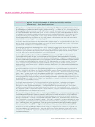 Hacia las sociedades del conocimiento




               Recuadro 10.7 Algunas iniciativas innovadoras en pro de un acceso poco oneroso a
                             informaciones y datos científicos en línea

               El Programa para el Fortalecimiento de la Información para la Investigación (PERI), creado por la Red Internacional para
               la Disponibilidad de Publicaciones Científicas (INASP) fundada por la UNESCO y el ICSU en 1991, suministra un acceso en
               línea íntegro (full text) y poco oneroso a más de 8.000 revistas y bases de datos. Los servicios en línea del PERI facilitan
               el acceso a los resultados de investigaciones locales, así como a una formación en el manejo de Internet y en técnicas
               de publicación destinadas a investigadores, editores, correctores de pruebas y bibliotecarios. El African Journals OnLine
               (AJOL), administrado por la INASP, permite acceder, a través de Internet, a más de 50 revistas publicadas en África,
               proporcionando enlaces con las versiones electrónicas de artículos –cuando existen– y un servicio de fotocopias de
               documentos (www.inasp.info/ajol/ y www.inasp.info/peri/).

               La Iniciativa de Acceso a la Investigación de la InterRed-Salud (HINARI), dirigida por la Organización Mundial de la Salud,
               permite que las instituciones públicas acreditadas se beneficien del acceso libre y a bajo costo a más de 2.000 revistas
               importantes de biomedicina (www.healthinternetwork.org).

               El Programa de Distribución de Revistas Electrónicas (eJDS), coordinado por la Academia de Ciencias para el Mundo en
               Desarrollo (TWAS) y el Centro Internacional Abdus Salam de Física Teórica (CIPT), difunde artículos científicos por correo
               electrónico entre los científicos de las instituciones de países en desarrollo en los que el ancho de banda no permite
               descargar fácilmente los materiales publicados en Internet (www.ejds.org).

               La Base de Datos para Tesis y Memorias Africanas (DATAD) fue creada en enero de 2004 por la Asociación de las
               Universidades Africanas, a fin de hacer accesibles en línea las memorias y tesis de los investigadores y estudiantes
               africanos. Esta base de datos servirá de instrumento de control de calidad para los trabajos de investigación efectuados
               en África, ya que otros investigadores verificarán sus contenidos. Asimismo, permitirá determinar las lagunas en materia
               de investigación y evitar las duplicaciones de tareas. La DATAD irá acopiando en un principio versiones electrónicas
               de los trabajos de investigación efectuados a partir de 1990. En una segunda fase se añadirán las investigaciones
               publicadas entre 1980 y 1990. La tercera y última fase tendrá por objeto integrar en la base de datos las publicaciones
               anteriores a 1980.

               El proyecto Ptolemy es fruto de una asociación entre el Departamento de Cirugía Internacional de la Universidad de
               Toronto y la Asociación de Cirujanos del África Oriental (ASEA). Este proyecto ofrece un modelo sencillo de conexión de
               una comunidad de usuarios con una gran biblioteca universitaria. Permite acceder a información electrónica de calidad
               sobre la salud y contiene un mecanismo de evaluación del impacto de la información en los participantes en la Red.
               Ptolemy pone a disposición de los cirujanos africanos contenidos útiles y pertinentes a su debido tiempo. El proyecto ha
               tenido una repercusión inmediata y positiva en la labor de estos profesionales. Este modelo de acceso sencillo, práctico
               y reproducible permite reducir la brecha digital, al crear capacidades en materia de medicina clínica, investigación y
               enseñanza en los países del África Oriental.

               La Iniciativa de Archivos Abiertos (Open Archives Initiative) es un foro de discusión y elaboración concertada de
               protocolos en Internet para los archivos electrónicos impresos. Los participantes en esta iniciativa tratan de que
               esos protocolos sean universalmente aceptados y accesibles por encima de cualquier frontera física, institucional y
               disciplinaria. Los protocolos permiten que los distintos archivos de impresión electrónica puedan entrar en interacción,
               lo cual permite acceder a cualquier artículo desde cualquier ordenador, como si el material estuviese depositado en una
               sola biblioteca pública virtual (www.openarchives.org).

               El Acceso a la Investigación Mundial en línea en el Sector Agrícola (AGORA) es una nueva iniciativa que tiene por objeto
               suministrar a los investigadores y científicos de algunos de los países más pobres del mundo un acceso libre y poco
               oneroso a documentación sobre alimentación, nutrición, agricultura y temas conexos en los campos de las ciencias
               biológicas, ambientales y sociales. AGORA facilitará el acceso a más de 400 revistas importantes de estas especialidades
               con el propósito de incrementar a largo plazo la calidad y eficacia de la investigación y formación agrícolas en los países
               de bajos ingresos. Esta iniciativa emana de la Organización de las Naciones Unidas para la Agricultura y la Alimentación
               (FAO), la Biblioteca Mann de la Universidad de Cornell, la Fundación Rockefeller, el Departamento para el Desarrollo
               Internacional del Reino Unido (DFID) y el Organismo de los Estados Unidos para el Desarrollo Internacional (USAID).

               El laboratorio virtual en CD–ROM de la UNESCO ha sido creado por la Organización en colaboración con el CIFT. Este
               instrumento gratuito suministra información y programas que permiten crear un laboratorio virtual. Está concebido
               de forma que los científicos de los países en desarrollo puedan operar en laboratorios virtuales elementales (htpp://
               virtuallab.tu-freiberg.de).




192                                                                                Hacia las sociedades del conocimiento — ISBN 92-3-304000-3 — © UNESCO 2005
 