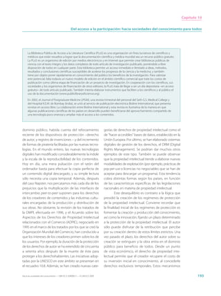 Capítulo 10


                                                  Del acceso a la participación: hacia sociedades del conocimiento para todos




     La Biblioteca Pública de Acceso a la Literatura Científica (PLoS) es una organización sin fines lucrativos de científicos y
     médicos que están resueltos a lograr que la documentación científica y médica mundial sea un recurso público gratuito.
     La PLoS es un organismo de edición por medios electrónicos y en Internet que permite crear bibliotecas públicas de
     ciencia con el texto íntegro y los datos completos de todo artículo de investigación publicado, poniéndolo a libre
     disposición de todos en cualquier parte. Esta biblioteca permite un acceso inmediato e ilimitado a ideas, métodos,
     resultados y conclusiones científicas susceptibles de acelerar los progresos de la ciencia y la medicina, y también
     tiene por objeto poner rápidamente en conocimiento del público los beneficios de la investigación. Para valorizar
     este potencial, falta todavía un nuevo modelo de edición en el ámbito científico comercial que trate los costos de
     publicación como última etapa de financiación de un proyecto de investigación. En cooperación con los científicos, sus
     sociedades y los organismos de financiación de otros editores, la PLoS trata de llegar a ser un día depositaria –en acceso
     gratuito– de todo artículo publicado. También intenta elaborar instrumentos que faciliten a los científicos y al público el
     uso de la documentación (www.publiclibraryofscience.org).

     En 2002, el Journal of Postgraduate Medicine (JPGM), una revista trimestral del personal del Seth G.S. Medical College y
     del Hospital K.E.M. de Bombay (India), se unió al servicio de publicación electrónica Bioline International, que presenta
     revistas en acceso libre. La colaboración entre Bioline International y esta revista es ilustrativa de la manera en que
     algunas publicaciones científicas de los países en desarrollo pueden beneficiarse del aprovechamiento compartido de
     una tecnología poco onerosa y ampliar más el acceso a los contenidos.




dominio público, habida cuenta del reforzamiento                             gorías de derechos de propiedad intelectual como el
reciente de los dispositivos de protección –derecho                          de “hacer accesibles” bases de datos, establecido en la
de autor, y registro de invenciones – y del incremento                       Unión Europea. Por último, se han elaborado sistemas
de formas de piratería facilitadas por las nuevas tecno-                     digitales de gestión de los derechos, el DRM (Digital
logías. En el mundo entero, las nuevas tecnologías                           Rights Management). Se podrían dar muchos otros
digitales han modificado considerablemente la índole                         ejemplos de este tipo. También se puede observar
y la escala de la reproducibilidad de los contenidos.                        que la propiedad intelectual tiende a elaborar nuevas
Hoy en día, una mera pulsación con el ratón del                              modalidades de explotación (por ejemplo, prácticas de
ordenador basta para efectuar la copia perfecta de                           pay-per-use o licencias no negociables que se han de
un contenido digital descargado, y su simple lectura                         aceptar para descargar un programa). Esta tendencia
sólo necesita una copia temporal. Además, después                            cobra distintas formas según los países, en función
del caso Napster, nos percatamos más cada día de los                         de las características específicas de las legislaciones
prejuicios que la multiplicación de las interfaces de                        nacionales en materia de propiedad intelectual.
intercambio peer-to-peer suponen para los derechos                                    Este desequilibrio es contrario a la lógica que
de los creadores de contenidos y las industrias cultu-                       presidió la creación de los regímenes de protección
rales encargadas de la producción y distribución de                          de la propiedad intelectual. Conviene recordar que
sus obras. No obstante, la revisión de los tratados de                       la finalidad inicial de los regímenes de protección es
la OMPI, efectuada en 1996, y el Acuerdo sobre los                           fomentar la creación y producción del conocimiento,
Aspectos de los Derechos de Propiedad Intelectual                            así como la innovación, fijando un plazo determinado
relacionados con el Comercio (ADPIC), negociado en                           a la protección de la propiedad intelectual. El autor
1995 en el marco de los tratados por los que se creó la                      sólo puede disfrutar de la retribución que percibe
Organización Mundial del Comercio, han conducido a                           por su creación dentro de estos límites estrictos. Una
que los intereses de los creadores primen sobre los de                       vez pasado el plazo, los derechos del autor sobre su
los usuarios. Por ejemplo, la duración de la protección                      creación se extinguen y la obra entra en el dominio
de los derechos de autor se ha extendido de cincuenta                        público para beneficio de todos. Desde un punto
a setenta años después de la muerte de éste para                             de vista económico, el derecho de propiedad inte-
proteger a los derechohabientes. Las iniciativas adop-                       lectual permite que el creador recupere el costo de
tadas por la UNESCO en este ámbito se presentan en                           su inversión inicial en conocimiento, al concederle
el recuadro 10.8. Además, se han creado nuevas cate-                         derechos exclusivos temporales. Estos mecanismos

Hacia las sociedades del conocimiento — ISBN 92-3-304000-3 — © UNESCO 2005                                                                      193
 