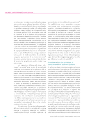 Hacia las sociedades del conocimiento




            constituyen, por consiguiente, estímulos eficaces para     promoción del dominio público del conocimiento.20
            la innovación, ya que valorizan la posición del primer     Este equilibrio no se limita a la oposición, a menudo
            llegado a un mercado. También ofrecen garantías a los      mencionada, entre productores de contenidos y
            consumidores que pueden confiar en la calidad de los       usuarios, o entre países más adelantados en el ámbito
            productos, una vez que éstos han sido autentificados.      del conocimiento y países menos adelantados, como
            Sin embargo, la protección de la propiedad intelectual     si se tratase de un “juego de suma nula” y como si
            no constituye un fin en sí misma, sino un incentivo        los intereses de unos y otros no pudiesen ser conver-
            para alentar a los creadores y distribuidores a producir   gentes. Tal como recomienda James Boyle, un método
            más conocimientos. La existencia de un dominio             para conseguir el equilibrio podría consistir en evaluar
            público del conocimiento es tan importante para la         qué consecuencias tiene en el contexto intelectual la
            creación de saber como el incentivo aportado por la        adopción de toda nueva medida de protección de la
            protección de la propiedad intelectual, ya que permite     propiedad intelectual. El esfuerzo por armonizar los
            a cada nuevo creador de conocimientos servirse de los      intereses en presencia debería desembocar en el desa-
            recursos comunes. Recurrir en exceso a la protección       rrollo equilibrado de tres ámbitos de apropiación del
            de la propiedad intelectual puede ser contraprodu-         conocimiento: el ámbito protegido, del que se apropia
            cente, ya que al reforzarla no se consigue promover        temporalmente el sector privado en el marco de las
            la innovación de modo automático. El éxito de los          legislaciones vigentes; el ámbito del sector público;
            programas open source o de los creative commons19          y, por último, el dominio público propiamente dicho,
            demuestra que otras soluciones económicas distintas        que debe ser universalmente accesible.21
            de los sistemas “propietarios“ pueden resultar muy
            provechosas.                                               Promover el acceso universal al
                    Los imperativos del desarrollo exigen solu-        conocimiento de dominio público
            ciones “a la medida” en el ámbito de la propiedad          En la Recomendación sobre la promoción y el uso del
            intelectual. Los productores de conocimientos sólo se      plurilingüismo y el acceso universal al ciberespacio se
            muestran acérrimos partidarios del proteccionismo,         destaca que el dominio público de la información o
            una vez que su empresa va viento en popa. En cambio,       del conocimiento está constituido por “la información
            en los inicios del camino que conduce al crecimiento,      a la que el público puede acceder sin infringir ninguna
            la investigación de innovación –consumidora de cono-       disposición jurídica ni obligación alguna de confiden-
            cimiento– propende espontáneamente a defender              cialidad. Por consiguiente, se refiere, por un lado, al
            la existencia del dominio público del conocimiento.        conjunto de obras u objetos de derechos conexos
            En materia de desarrollo, no debe haber un “patrón         que toda persona puede explotar sin autorización, por
            único”. Por lo tanto, se deben medir siempre las conse-    ejemplo, debido a que no están protegidos en virtud
            cuencias que pueden entrañar para los países más           de la legislación nacional o el derecho internacional,
            pobres las normas de protección de propiedad inte-         o a que el plazo de la protección ha expirado. Por
            lectual adoptadas en el plano nacional e internacional.    otro lado, se refiere a los datos de carácter público y
            La humanidad sólo puede salir ganando con una              la información oficial producidos y difundidos volun-
            cooperación más estrecha entre los países del Norte        tariamente por los gobiernos o las organizaciones
            y los del Sur, que tenga en cuenta las necesidades de      internacionales”. Así, la cuestión de la apropiación del
            estos últimos y también la función de incentivo que        conocimiento y la ampliación del dominio público no
            la propiedad intelectual puede desempeñar entre los        son problemas que se planteen al público en general,
            creadores e inventores locales.                            ya que la mayoría de los conocimientos fundamentales
                    Si se quiere que el desarrollo de las sociedades   que pueden ser instrumentos del desarrollo humano,
            del conocimiento redunde en beneficio de la inmensa        por ejemplo las matemáticas, la temperatura de ebulli-
            mayoría, es importante garantizar un equilibrio            ción del agua, las propiedades de la corriente eléctrica
            entre la protección de la propiedad intelectual y la       o los conocimientos básicos de medicina, pertenecen

194                                                                       Hacia las sociedades del conocimiento — ISBN 92-3-304000-3 — © UNESCO 2005
 