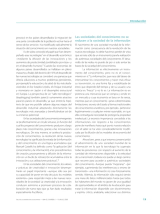 Introducción




provocó en los países desarrollados la migración de                          Las sociedades del conocimiento no se
una parte considerable de la población activa hacia el                       reducen a la sociedad de la información
sector de los servicios– ha modificado radicalmente la                       El nacimiento de una sociedad mundial de la infor-
situación del conocimiento en nuestras sociedades.                           mación como consecuencia de la revolución de las
        Es de sobra conocido el papel que han desem-                         nuevas tecnologías no debe hacernos perder de vista
peñado esas tecnologías1 en el desarrollo económico                          que se trata sólo de un instrumento para la realización
–mediante la difusión de las innovaciones y los                              de auténticas sociedades del conocimiento. El desa-
aumentos de productividad posibilitados por éstas– y                         rrollo de las redes no puede de por sí solo sentar las
en el desarrollo humano.2 Cuando las economías de                            bases de la sociedad del conocimiento.
algunos países desarrollados se hallaban en pleno                                    La información es efectivamente un instru-
marasmo a finales del decenio de 1970, el desarrollo de                      mento del conocimiento, pero no es el conoci-
las nuevas tecnologías se consideró una panacea que                          miento en sí.4 La información, que nace del deseo de
ofrecía soluciones a muchos problemas persistentes,                          intercambiar los conocimientos y hacer más eficaz
por ejemplo la educación y la salud de los más desfa-                        su transmisión, es una forma fija y estabilizada de
vorecidos en los Estados Unidos, el choque industrial                        éstos que depende del tiempo y de su usuario: una
y monetario en Japón o el desempleo estructural                              noticia es “fresca” o no lo es. La información es en
en Europa. La perspectiva de un “salto tecnológico”                          potencia una mercancía que se compra y vende en
(leapfrogging) también pareció sumamente atractiva                           un mercado y cuya economía se basa en la rareza,
para los países en desarrollo, ya que emitió la hipó-                        mientras que un conocimiento –pese a determinadas
tesis de que era posible saltarse algunas etapas del                         limitaciones: secreto de Estado y formas tradicionales
desarrollo industrial adoptando directamente las                             de conocimientos esotéricos, por ejemplo– pertenece
tecnologías más avanzadas y beneficiándose así de                            legítimamente a cualquier mente razonable, sin que
su inmenso potencial.                                                        ello contradiga la necesidad de proteger la propiedad
        En las sociedades del conocimiento emergentes                        intelectual. La excesiva importancia concedida a las
se da efectivamente un círculo virtuoso, en función del                      informaciones con respecto a los conocimientos
cual los progresos del conocimiento producen a largo                         pone de manifiesto hasta qué punto nuestra relación
plazo más conocimientos, gracias a las innovaciones                          con el saber se ha visto considerablemente modifi-
tecnológicas. De esta manera, se acelera la produc-                          cada por la difusión de los modelos de economía del
ción de conocimientos. La revolución de las nuevas                           conocimiento.
tecnologías ha significado la entrada de la información                              Ahora bien, pese a que estamos presenciando
y del conocimiento en una lógica acumulativa que                             el advenimiento de una sociedad mundial de la
Manuel Castells ha definido como “la aplicación [del                         información en la que la tecnología ha superado
conocimiento y la información] a los procedimientos                          todas las previsiones con respecto al aumento de la
de creación, procesamiento y difusión de la informa-                         cantidad de informaciones disponible y la velocidad
ción en un bucle de retroacción acumulativa entre la                         de su transmisión, todavía nos queda un largo camino
innovación y sus utilizaciones prácticas”.3                                  que recorrer para acceder a auténticas sociedades
        En las sociedades del conocimiento, los valores                      del conocimiento. Aunque pueda “mejorarse” –por
y prácticas de creatividad e innovación desempe-                             ejemplo, suprimiendo las interferencias o errores de
ñarán un papel importante –aunque sólo sea por                               transmisión– una información no crea forzosamente
su capacidad de poner en tela de juicio los modelos                          sentido. Además, la información sólo seguirá siendo
existentes– para responder mejor a las nuevas nece-                          una masa de datos indiferenciados hasta que todos
sidades de la sociedad. La creatividad y la innovación                       los habitantes del mundo no gocen de una igualdad
conducen asimismo a promover procesos de cola-                               de oportunidades en el ámbito de la educación para
boración de nuevo tipo que ya han dado resultados                            tratar la información disponible con discernimiento
especialmente fructíferos.                                                   y espíritu crítico, analizarla, seleccionar sus distintos

Hacia las sociedades del conocimiento — ISBN 92-3-304000-3 — © UNESCO 2005                                                                    19
 