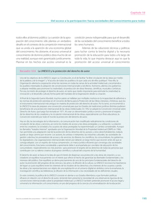 Capítulo 10


                                                  Del acceso a la participación: hacia sociedades del conocimiento para todos




todos ellos al dominio público. La cuestión de la apro-                      condición previa indispensable para que el desarrollo
piación del conocimiento sólo plantea un verdadero                           de las sociedades del conocimiento beneficie a todos
desafío en el contexto de la competición internacional                       los seres humanos.
que va unida a la aparición de una economía global                                   Además de las soluciones técnicas y políticas
del conocimiento. No obstante, el acceso universal al                        para luchar contra la brecha digital y la necesaria
conocimiento de dominio público dista mucho de ser                           promoción de la educación para todos a lo largo de
una realidad, aunque esté garantizado jurídicamente.                         toda la vida, lo que importa destacar aquí es que la
Plasmar en los hechos ese acceso universal es la                             promoción del acceso universal al conocimiento


     Recuadro 10.8 La UNESCO y la protección del derecho de autor

     Uno de los objetivos de la UNESCO, según su Constitución, es el de facilitar “la libre circulación de las ideas por medio
     de la palabra y de la imagen” y “el acceso de todos los pueblos a lo que cada uno de ellos publique”. Para ello, la
     Organización alienta la cooperación entre las naciones en todas las ramas de la actividad intelectual y recomienda a
     los pueblos interesados la adopción de convenciones internacionales a tal efecto. Asimismo, alienta a los gobiernos
     a adoptar medidas para promover la creatividad y la producción de obras literarias, científicas, musicales o artísticas.
     Por eso, la misión de proteger el derecho de autor, en tanto que medio importante para estimular la creatividad, la
     innovación y el desarrollo cultural, forma parte del mandato de la Organización desde su creación.

     Al final de la Segunda Guerra Mundial, muchos países se hallaban por múltiples motivos en la incapacidad de adherirse a
     las normas de protección previstas en el Convenio de Berna para la Protección de las Obras Literarias y Artísticas, que era
     el instrumento internacional más antiguo en materia de protección del derecho de autor. Por lo tanto, se encomendó a
     la UNESCO la tarea de preparar una convención universal para que los Estados de tradiciones jurídicas distintas pudiesen
     beneficiarse de una protección internacional de las obras intelectuales. En 1952 se adoptó la Convención Universal sobre
     Derecho de Autor, que luego fue revisada en 1971. Al crear un denominador jurídico común y promover el respeto
     de los derechos de los creadores y la circulación internacional de las obras, especialmente con fines educativos, la
     Convención extendió por todo el mundo la protección del derecho de autor.

     Hoy en día, las tecnologías de la información y la comunicación han modificado radicalmente las condiciones de
     circulación de las obras y servicios, así como los medios de acceso a las obras protegidas y su utilización. La relación
     entre los creadores, la sociedad y los usuarios de obras protegidas ha experimentado un cambio considerable. Aunque
     los llamados “tratados Internet”, aprobados por la Organización Mundial de la Propiedad Intelectual (OMPI) en 1966,
     han permitido una adaptación real de la protección de los derechos de los autores y otros derechohabientes, todavía
     queda un largo camino por recorrer. Los autores, los artistas e intérpretes, las industrias culturales, las sociedades de
     gestión colectiva, los proveedores de acceso y de servicios, los libreros, los científicos, los consumidores, los gobiernos,
     los legisladores y las organizaciones internacionales tienen por delante un largo trecho que recorrer antes de que se
     consiga adoptar, con un espíritu de mutua comprensión, un marco jurídico eficiente que convenga a las sociedades
     del conocimiento. Esta tarea considerable y apremiante debe ir acompañada por una labor de educación de los
     consumidores –especialmente, los más jóvenes– para promover el respeto de los derechos de todas las personas que
     contribuyen con su talento creativo al progreso científico y cultural del conjunto de la humanidad.

     El derecho de autor se basa en la idea de que el interés de dispensar una protección a las obras de creación y a sus
     creadores se equilibra mutuamente con el interés que ofrece el hecho de garantizar las libertades fundamentales y los
     intereses del público. Este equilibrio se deriva precisamente de uno de los principios fundamentales del derecho de
     autor: la promoción del progreso de las ciencias y las artes y la difusión de la cultura. La UNESCO reconoce la importancia
     de lograr un justo equilibrio entre los intereses de los titulares de los derechos y los intereses de los usuarios cuando
     las obras y las representaciones son objeto de una explotación en el universo digital en ámbitos como la enseñanza, la
     investigación científica, las bibliotecas, la difusión de la información o las necesidades de los deficientes visuales.

     En este contexto, la política de la UNESCO consiste en alentar a sus Estados Miembros a que formulen políticas
     eficaces en relación con el derecho de autor, teniendo bien presente la necesidad de una observancia rigurosa de las
     convenciones internacionales sobre la propiedad intelectual. La UNESCO también pretende promover el acceso legal y
     universal a la información y el conocimiento, en pro del progreso de la ciencia y la universalización de la educación.




Hacia las sociedades del conocimiento — ISBN 92-3-304000-3 — © UNESCO 2005                                                                   195
 