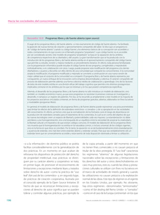 Hacia las sociedades del conocimiento




               Recuadro 10.9 Programas libres y de fuente abierta (open source)

               El auge de los programas libres y de fuente abierta –o más exactamente de código de fuente abierto– ha facilitado
               la aparición de nuevas formas de creación y aprovechamiento compartido del saber. Se dice que un programa es
               de “código de fuente abierto” cuando su código fuente y los elementos básicos de su concepción son accesibles a
               todos, contrariamente a lo que ocurre con el llamado programa “propietario”, cuyo código fuente no es accesible
               por ser considerado secreto. Este modelo de programa “propietario” se basa en la separación de los ámbitos
               de competencia respectivos de su diseñador y del usuario. La gran transformación que se ha producido con la
               introducción de los programas libres y de fuente abierta estriba en el aprovechamiento compartido del código fuente
               que permite su estudio, revisión y mejora mediante un procedimiento iterativo. En efecto, toda persona familiarizada
               con la programación informática puede estudiar el código fuente de ese programa, corrigiéndolo y mejorándolo
               individualmente, o en colaboración con otros. Luego, puede proponer esta modificación del programa a los demás
               diseñadores y usuarios y discutirla con ellos dentro de una comunidad que comparte los conocimientos. Si la comunidad
               acepta la modificación, el programa modificado y mejorado se convierte a continuación en una nueva versión de
               mejor calidad que el conjunto de la comunidad va a compartir. El programa libre y de fuente abierta representa, por
               consiguiente, un nuevo enfoque de la innovación como empresa descentralizada y colectiva. El carácter compartido del
               proceso de elaboración permite además una forma colectiva inédita de colaboración y aprendizaje. Uno de los factores
               de éxito de este modelo estriba en una división eficaz del trabajo cognitivo que permite a los distintos protagonistas
               implicados centrarse en los ámbitos por los que se interesan y en los que poseen competencias específicas.

               Además, el desarrollo de los programas libres y de fuente abierta no sólo introduce un modelo de elaboración, sino
               también un modelo económico nuevo, ya que esos programas no necesitan inversiones costosas en investigación y
               desarrollo, ni tampoco un registro de patentes. Por eso, se ha recurrido ya ampliamente a este modelo en la mayoría de
               los proyectos asociativos vinculados a Internet, en forma de programas gratuitos, abiertos, elaborados sin fines lucrativos
               y modulables (programas libres).

               En general, el modelo de elaboración de programas libres y de fuente abierta puede representar una pista prometedora
               para limitar los efectos de la definición de estándares restrictivos –o cerrados– y de su apropiación en las sociedades
               del conocimiento. En efecto, ya hemos visto que la normalización de los formatos corre el riesgo de desembocar en
               la producción de estándares cerrados para el tratamiento de los contenidos, lo cual va en contra del objetivo de que
               las nuevas tecnologías creen un espacio de libertad y potencialidades cada vez mayores. La estandarización no debe
               asimilarse a una homogeneización, sino a la búsqueda de un equilibrio entre la necesidad de propiciar la creatividad y
               la libertad cultural y el imperativo de que existan códigos comunes. El modelo de elaboración de los programas libres
               nos muestra que la homogeneización no estriba en la naturaleza común, o incluso universal, de los códigos vigentes,
               sino en la forma en que éstos se conciben. Por lo tanto, la oposición no se da fundamentalmente entre estandarización
               y ausencia de estándar, sino más bien entre estándar abierto y estándar cerrado. Para que sea verdaderamente útil, un
               estándar tiene que ser universalmente accesible y estar exento de toda disposición destinada a limitar su utilización.



            –o a la información– de dominio público se podría                  de la copia privada, a partir del momento en que
            facilitar considerablemente con la generalización de               no tienen fines comerciales o no causan perjuicio al
            dos prácticas. En un momento en que acaban de                      titular de la obra protegida. El “uso leal” caracteriza
            reforzarse los dispositivos de protección del derecho              los regímenes “abiertos” de algunas legislaciones
            de propiedad intelectual, esas prácticas se distin-                nacionales sobre las excepciones y limitaciones de
            guen por su carácter abierto y cooperativo: se trata,              los derechos del autor y otros derechohabientes en
            en primer lugar, de promover el reconocimiento de                  caso muy precisos, esto es, cuando las obras y presta-
            limitaciones y excepciones mediante leyes y tratados               ciones culturales se utilizan con fines no lucrativos en
            sobre derecho de autor –como la práctica de “uso                   el marco de actividades de interés general y cuando
            leal” (fair use) de los contenidos– y, en segundo lugar,           las utilizaciones no causan perjuicio a la explotación
            de prácticas de creación cooperativa, ilustrada por                normal de las obras. Este tipo de régimen es el vigente
            el conocido ejemplo de la Open Source Initiative. El               en los Estados Unidos, por ejemplo. No obstante,
            hecho de que se reconozcan limitaciones y excep-                   hay otros regímenes –denominados “semicerrados”
            ciones al derecho de autor significa que se pueden                 –como el fair dealing del Reino Unido– o “cerrados”
            tolerar y controlar algunas prácticas, por ejemplo la              –como en el caso de la Europa continental– en los que

196                                                                                Hacia las sociedades del conocimiento — ISBN 92-3-304000-3 — © UNESCO 2005
 