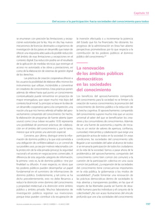 Capítulo 10


                                                  Del acceso a la participación: hacia sociedades del conocimiento para todos




se enumeran con precisión las limitaciones y excep-                          la inversión efectuada o a incrementar la potencia
ciones autorizadas por la ley. Hoy en día, hay nuevos                        del Estado que los ha financiado. No obstante, los
mecanismos de licencias destinados a organismos de                           progresos de la administración en línea han abierto
investigación de los países en desarrollo que tratan de                      perspectivas prometedoras por lo que respecta a la
ofrecer una respuesta adecuada a la posible reducción                        contribución de los poderes públicos al dominio
del ámbito de esas limitaciones y excepciones en el                          público del conocimiento.22
contexto digital. Esa reducción podría ser el resultado
de la aplicación de medidas técnicas que restrinjan el
acceso no autorizado a las obras y prestaciones, así                         La renovación
como de la elaboración de sistemas de gestión digital
de los derechos.                                                             de los ámbitos públicos
        Las prácticas de creación cooperativa ofrecen a
los usuarios la posibilidad de elaborar ellos mismos los
                                                                             democráticos
instrumentos que utilizan, incitándoles a convertirse                        en las sociedades
en creadores de conocimientos. Estas prácticas ponen
además de relieve hasta qué punto un conocimiento
                                                                             del conocimiento
contextualizado puede reinvertirse en proyectos de                           Los beneficios del aprovechamiento compartido
mayor envergadura, que vayan mucho más lejos del                             del conocimiento para la sociedad no se limitan a la
contexto local inicial. Su principio se basa en la idea de                   creación de nuevos conocimientos, la promoción del
un desarrollo cooperativo ajeno a la competición, una                        conocimiento de dominio público o la reducción de
noción a la que nos hemos referido al hablar del apro-                       la brecha cognitiva. El aprovechamiento compartido
vechamiento compartido del conocimiento. De hecho,                           del conocimiento supone mucho más que un acceso
la elaboración de programas de fuente abierta (open                          universal al saber del que se beneficiarían los crea-
source) como Linux (véase recuadro 10.9) representa                          dores y los consumidores de conocimientos. Además
una posibilidad de promover prácticas de colabora-                           de ser una fuente de autonomía y espíritu de inicia-
ción en el ámbito del conocimiento y, por lo tanto,                          tiva, es un vector de valores de apertura, confianza,
merece que se le preste una atención especial.                               curiosidad, intercambio y colaboración que exige una
        Conviene, por último, distinguir entre la infor-                     participación activa de todos en la sociedad. En estas
mación de dominio público y la que está sometida a                           condiciones, las sociedades del conocimiento sólo
una obligación de confidencialidad o a un control de                         llegarán a ser sociedades del saber al alcance de todos
sus posibles usos, ya sea por motivos relacionados con                       si se renueva la participación de todos los ciudadanos
la protección de la vida privada (privacy), la seguridad                     en la vida de la sociedad. Vamos a pasar ahora de la
nacional o el secreto en negociaciones comerciales. A                        problemática del aprovechamiento compartido del
diferencia de esta segunda categoría de información,                         conocimiento como bien común (res comunes) a la
la primera –esto es, la de dominio público– tine por                         cuestión de la participación colectiva en una causa
finalidad su difusión. A este respecto, es obvio que                         común (res publicae). ¿La expansión de las sociedades
los poderes públicos pueden desempeñar un papel                              del conocimiento tiene consecuencias importantes
fundamental en el suministro de informaciones de                             en la vida pública, la gobernanza o los modos de
dominio público. Evidentemente, y tal como se ha                             sociabilidad? ¿Puede fomentar una renovación de
dicho precedentemente, esto no debe llevarnos a                              las prácticas democráticas dentro de sociedades lo
reducir la distinción entre dominio del conocimiento                         más abiertas y transparentes posibles, en las que el
y propiedad intelectual a la distinción entre ámbito                         respeto de las libertades pueda ser fuente de desa-
público y ámbito privado. Muchos laboratorios de                             rrollo humano para los individuos y el conjunto de la
investigación públicos registran sus invenciones                             colectividad? ¿No son acaso ilustraciones del vínculo
porque éstas pueden contribuir a la recuperación de                          profundo que une a las sociedades del conocimiento

Hacia las sociedades del conocimiento — ISBN 92-3-304000-3 — © UNESCO 2005                                                                     197
 