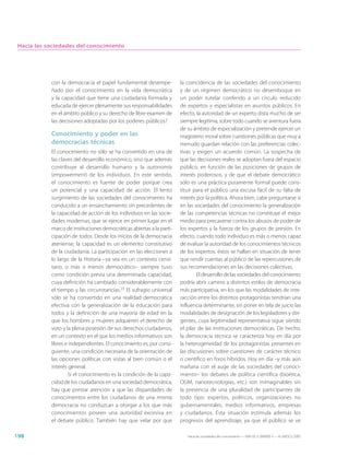 Hacia las sociedades del conocimiento




            con la democracia el papel fundamental desempe-            la coincidencia de las sociedades del conocimiento
            ñado por el conocimiento en la vida democrática            y de un régimen democrático no desemboque en
            y la capacidad que tiene una ciudadanía formada y          un poder tutelar conferido a un círculo reducido
            educada de ejercer plenamente sus responsabilidades        de expertos y especialistas en asuntos públicos. En
            en el ámbito público y su derecho de libre examen de       efecto, la autoridad de un experto dista mucho de ser
            las decisiones adoptadas por los poderes públicos?         siempre legítima, sobre todo cuando se aventura fuera
                                                                       de su ámbito de especialización y pretende ejercer un
            Conocimiento y poder en las                                magisterio moral sobre cuestiones públicas que muy a
            democracias técnicas                                       menudo guardan relación con las preferencias colec-
            El conocimiento no sólo se ha convertido en una de         tivas y exigen un acuerdo común. La sospecha de
            las claves del desarrollo económico, sino que además       que las decisiones reales se adoptan fuera del espacio
            contribuye al desarrollo humano y la autonomía             público, en función de las posiciones de grupos de
            (empowerment) de los individuos. En este sentido,          interés poderosos, y de que el debate democrático
            el conocimiento es fuente de poder porque crea             sólo es una práctica puramente formal puede cons-
            un potencial y una capacidad de acción. El lento           tituir para el público una excusa fácil de su falta de
            surgimiento de las sociedades del conocimiento ha          interés por la política. Ahora bien, cabe preguntarse si
            conducido a un ensanchamiento sin precedentes de           en las sociedades del conocimiento la generalización
            la capacidad de acción de los individuos en las socie-     de las competencias técnicas no constituye el mejor
            dades modernas, que se ejerce en primer lugar en el        medio para precaverse contra los abusos de poder de
            marco de instituciones democráticas abiertas a la parti-   los expertos y la fuerza de los grupos de presión. En
            cipación de todos. Desde los inicios de la democracia      efecto, cuando todo individuo es más o menos capaz
            ateniense, la capacidad es un elemento constitutivo        de evaluar la autoridad de los conocimientos técnicos
            de la ciudadanía. La participación en las elecciones a     de los expertos, éstos se hallan en situación de tener
            lo largo de la Historia –ya sea en un contexto censi-      que rendir cuentas al público de las repercusiones de
            tario, o más o menos democrático– siempre tuvo             sus recomendaciones en las decisiones colectivas.
            como condición previa una determinada capacidad,                   El desarrollo de las sociedades del conocimiento
            cuya definición ha cambiado considerablemente con          podría abrir camino a distintos estilos de democracia
            el tiempo y las circunstancias.23 El sufragio universal    más participativa, en los que las modalidades de inte-
            sólo se ha convertido en una realidad democrática          racción entre los distintos protagonistas tendrían una
            efectiva con la generalización de la educación para        influencia determinante, sin poner en tela de juicio las
            todos y la definición de una mayoría de edad en la         modalidades de designación de los legisladores y diri-
            que los hombres y mujeres adquieren el derecho de          gentes, cuya legitimidad representativa sigue siendo
            voto y la plena posesión de sus derechos ciudadanos,       el pilar de las instituciones democráticas. De hecho,
            en un contexto en el que los medios informativos son       la democracia técnica se caracteriza hoy en día por
            libres e independientes. El conocimiento es, por consi-    la heterogeneidad de los protagonistas presentes en
            guiente, una condición necesaria de la orientación de      las discusiones sobre cuestiones de carácter técnico
            las opciones políticas con vistas al bien común o el       o científico en foros híbridos. Hoy en día –y más aún
            interés general.                                           mañana con el auge de las sociedades del conoci-
                    Si el conocimiento es la condición de la capa-     miento– los debates de política científica (bioética,
            cidad de los ciudadanos en una sociedad democrática,       OGM, nanotecnologías, etc.) son inimaginables sin
            hay que prestar atención a que las disparidades de         la presencia de una pluralidad de participantes de
            conocimientos entre los ciudadanos de una misma            todo tipo: expertos, políticos, organizaciones no
            democracia no conduzcan a otorgar a los que más            gubernamentales, medios informativos, empresas
            conocimientos poseen una autoridad excesiva en             y ciudadanos. Esta situación estimula además los
            el debate público. También hay que velar por que           progresos del aprendizaje, ya que el público se ve

198                                                                       Hacia las sociedades del conocimiento — ISBN 92-3-304000-3 — © UNESCO 2005
 