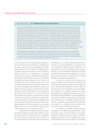 Hacia las sociedades del conocimiento




                Recuadro 10.10         La “e-administración” en los países del Sur

               La creación de capacidades en materia de administración electrónica suele ser una consecuencia de la creciente
               demanda de mejora de la calidad de los servicios públicos por parte de los administrados, así como de la presión
               económica de los operadores del sector privado (por ejemplo, las empresas de asesoría en gestión pública) a las
               que este tipo de administración interesa por motivos comerciales. Los modelos de “e-administración” facilitan las
               interacciones entre el gobierno y los ciudadanos (G2C), entre el gobierno y los medios empresariales (G2B) o entre
               las distintas administraciones de un mismo Estado (G2G). Es interesante destacar el hecho de que algunos países
               del Sur como Chile, Brasil o la India hayan sido pioneros en la materia y hayan conseguido mejorar notablemente
               la administración o las relaciones entre la administración y los administrados. Una prueba de la satisfacción de los
               administrados es que, incluso en países donde la renta per cápita sigue siendo poco elevada, parecen dispuestos a
               pagar una modesta contribución por el mantenimiento del servicio de administración en línea. Además, el suministro
               por parte de las autoridades públicas de conocimientos o informaciones de dominio público se ve facilitada por
               las soluciones aportadas por la “e-administración”, que han permitido introducir una mayor transparencia en el
               funcionamiento de la administración, e incluso facilitado la lucha contra la corrupción. La modernización que conlleva
               la “e-administración” podría constituir un poderoso factor de aceleración de los procesos de democratización.

               Evidentemente, las prioridades serán diferentes según las regiones. En África lo más importante es el desarrollo
               de infraestructuras a largo plazo, mientras que en Asia o América Latina los esfuerzos tienen que centrarse más
               en el mantenimiento de los sitios y la calidad de sus contenidos. En todo caso, la aparición de las sociedades del
               conocimiento parece estar suscitando expectativas reales en los administrados, que pueden ser satisfechas gracias a
               las soluciones técnicas ofrecidas por la sociedad mundial de la información.


            común de idiosincrasias que propicia la radicalización          desemboquen en un nuevo impulso de la democracia
            de las opiniones de cada individuo. Es evidente que             asociativa y, concomitantemente, en la aparición de
            en algunos países las nuevas tecnologías han modi-              un individualismo relacional caracterizado por una
            ficado singularmente la índole de la “oferta política”,         negociación continua con el prójimo, que no guarda
            suscitando nuevas expectativas entre los electores.             relación ni con el individualismo liberal ni con la tenta-
            Algunos estudios han comprobado un impacto                      ción del comunitarismo. Ese individualismo se sitúa en
            positivo de las nuevas tecnologías en la participación          la vía estrecha que hemos trazado entre los escollos
            democrática, especialmente en la que se orienta hacia           del falso universalismo y del relativismo.
            la defensa de causas importantes o se centra en el                      La toma de conciencia de la existencia de
            compromiso cívico. Como ilustra la figura 10.1, en las          riesgos mundiales, como el calentamiento del planeta
            sociedades del conocimiento, el aprovechamiento de              o la erosión de la diversidad cultural, y el progreso de
            las nuevas tecnologías para informarse y forjarse una           la idea de desarrollo sostenible25 permiten definir la
            opinión sobre las cuestiones importantes de interés             aparición de un civismo planetario cuyas capacidades
            nacional o mundial, desemboca en una valorización               de movilización se multiplican gracias a las nuevas
            del militantismo asociativo, y no en la reanimación             tecnologías y las posibilidades de organización trans-
            efectiva de las formas clásicas de participación demo-          nacional que éstas posibilitan.26 Así, las sociedades del
            crática como el voto o la militancia en partidos polí-          conocimiento podrían conseguir algo que la sociedad
            ticos tradicionales.24 Frente a la antigua solidaridad de       de la información no ha logrado en parte: la promo-
            tipo contractual, el auge de esta nueva forma de soli-          ción de un auténtico aprovechamiento compartido
            daridad basada en el vínculo asociativo es una prueba           del sentido, de un diálogo entre las culturas y de
            fehaciente de que el conocimiento, al igual que los             nuevas formas de cooperación democrática.
            valores, puede ser un principio de asociación.                          Si en algunas sociedades contemporáneas,
                    Ante el “boom” mundial del fenómeno asocia-             sumergidas en la indiferencia y la pérdida de interés
            tivo, cabe recordar que la asociación es la base misma          por el bien común o la acción colectiva, la crisis de la
            de la democracia. Es posible que en las sociedades              participación política se puede imputar a la falta de
            del conocimiento la autonomía de los individuos y               proyectos, la aparición de las sociedades del conoci-
            el aprovechamiento compartido del conocimiento                  miento podría crear una nueva relación con el tiempo

200                                                                             Hacia las sociedades del conocimiento — ISBN 92-3-304000-3 — © UNESCO 2005
 