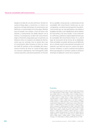 Hacia las sociedades del conocimiento




            basada en la idea de una ética del futuro. Al tener en   de sus posibles consecuencias. La democracia en las
            cuenta el largo plazo y construirse a sí mismo con       sociedades del conocimiento tendrá que ser, por
            paciencia a lo largo del tiempo, el conocimiento, por    consiguiente, una democracia prospectiva. Esta demo-
            definición, no está anclado en el corto plazo. Mirando   cracia tendrá que ser más participativa, más abierta a
            hacia el pasado más antiguo y hacia el futuro más        la palabra de todos y a la multiplicación de los ámbitos
            distante, y manteniendo una doble relación con la        de intercambio y los foros locales. Si esta evolución
            historia y la prospectiva, la labor del conocimiento     se confirmase, podríamos esperar legítimamente que
            exige un horizonte a largo plazo que nos permita una     las sociedades del conocimiento fuesen en su día el
            distancia crítica con respecto a la oleada de informa-   lugar de renovación de las formas de la solidaridad.
            ciones que nos sumerge. Esto no quiere decir que         Estas sociedades no podrán atenerse ya a la definición
            el conocimiento deba incitarnos al retiro en torres      de un contrato social continuamente renovado en el
            de marfil. Al contrario, en las sociedades del conoci-   presente, que tiene tan poco en cuenta a las gene-
            miento el hecho de tener en cuenta el largo plazo        raciones venideras. Lo que lo sustituirá será quizás la
            nos inducirá a plantearnos más interrogantes sobre       forma que adquiere un contrato cuando se orienta en
            nuestras opciones y decisiones presentes, en función     el tiempo: la realización común de un proyecto.




                                                                     Fuentes
                                                                     Azcueta, M. (2000); Backus, M. (2001); Banco Mundial (2003); Barber,
                                                                     B. R. (1998); Bourdieu, P. (2001); Boyle, J. (2003 y 2004); Braga, C. A. y
                                                                     otros (2000); Callon, M. y otros (2001); Cohen, D. (2004); Correa, C.
                                                                     M. (2003); Delamonica, E. y otros (2001); Evers, H.-D. (2002); Ewing,
                                                                     J. (2003); Fischer, B. (1996); Flichy, P. (2002); Forero-Pineda, C. y
                                                                     Jaramillo-Salazar, H. (2002); Frederick, H. (1993); Gibbons, M. y otros
                                                                     (1994); Giddens, A. (1987 y 2000); Goetz, A. M. (2001); Golding, P.
                                                                     (1996); Graziano, C. (1988); Habermas, J. (1973); Hariharan, V. (2004);
                                                                     Hugenholtz, B. (2000); Karlsson, S. (2002); Kaul, I. y otros (1999); Knorr-
                                                                     Cetina, K. (1998); Kollock, P. (1999); Lascoumes, P. (1999); Lessig, L.
                                                                     (2001); Longworth, E. (2000); Minges, M. y Kelly, T. (2002); MIT (1999);
                                                                     Moynihan, D. P. (1998); OIT (2001); Persaud, A. (2001); PJB Associates
                                                                     (2003); PNUD (2003) y (2004); Poster, M. (1997); Rivière, F. (2003);
                                                                     Rodotà, S. (1999); Sagasti, F. (2004b) y (2004c); Salomon, J.-J. (2001);
                                                                     Sciadas, G. (2004); Sooryamoorthy, R. y Shrum, W. (2004); Stehr, N.
                                                                     (2004); Stiglitz, J. E. (1999); Sue, R. (2001); Tuomi, I. (2004); UNESCO
                                                                     (2001a, 2003g, 2003h y 2004a); Vedel, T. (2003); Viswanath, K. y
                                                                     Finnegan, J. R. (1996); Wade, A. (2004a y 2004b); Wiener, N. (1948).


202                                                                      Hacia las sociedades del conocimiento — ISBN 92-3-304000-3 — © UNESCO 2005
 