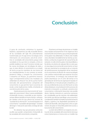 Conclusión




A guisa de conclusión, emitiremos la siguiente                                       El primero es el riesgo de promover un modelo
hipótesis y apostaremos por ella: el posible destino                         único basado exclusivamente en las exigencias de la
de las sociedades del siglo XXI, profundamente                               economía del conocimiento, que ya está prosperando
transformadas por el auge de las tecnologías de la                           en los países más adelantados. En efecto, este modelo
información y la comunicación, será el de conver-                            único ahondaría inevitablemente las brechas ya exis-
tirse en sociedades del conocimiento porque serán                            tentes y conduciría a la aparición de nuevas formas de
sociedades en las que éste se comparta. ¿Cómo es                             exclusión, no sólo entre los países más desarrollados y
posible establecer ese nexo? Conviene recordar que                           los demás, sino dentro de cada país. Bien es cierto que,
las nuevas tecnologías son tecnologías de redes y                            en esta etapa, la economía del conocimiento no hace
que, en estas últimas, el conocimiento es un estado                          más que caracterizar la convergencia de un conjunto
de hecho ya que los miembros de una misma red                                de transformaciones: la progresión de las inversiones
son interdependientes. En ese contexto, la interde-                          en el conocimiento, la difusión de nuevas tecnologías
pendencia obliga a compartir los conocimientos                               y los cambios institucionales que propician el acceso
si deseamos ser eficaces. ¿Es pertinente entonces                            al conocimiento. Sin embargo, esta evolución bien
seguir contraponiendo la ética a los resultados y la                         podría desembocar con el correr del tiempo en la
solidaridad a la eficacia? Uno de los puntos fuertes                         generalización de formas de organización basadas en
esenciales del aprovechamiento compartido del                                el desarrollo de un mercado privado competitivo y, en
conocimiento es que permite hacer economías de                               ese caso, la libertad de acceso a la información se vería
escala y evitar duplicaciones inútiles, entrañando así                       obstaculizada por una privatización de los procesos de
una disminución de los costos.                                               invención e innovación. La confusión creciente entre
        Desde este punto de vista, la noción de “socie-                      conocimiento e información ilustra bien este posible
dades del conocimiento” ofrece nuevas posibilidades                          desvío. Además, teniendo en cuenta las inversiones
al desarrollo humano y sostenible ya que sintetiza–                          tan considerables que las naciones más adelantadas
aunque diferenciándolos al mismo tiempo– enfoques                            han tenido que efectuar para llegar a esa economía y
tan variados como los que ofrecen las nociones de                            considerando también la amplitud actual de la brecha
“sociedad de la información”, “economía basada en el                         digital y cognitiva y las disparidades persistentes en
conocimiento”, “sociedades del aprendizaje”, “sociedad                       materia de desarrollo, cabe preguntarse cómo un gran
del riesgo” o “educación para todos a lo largo de toda                       número de países en desarrollo podrá tener acceso a
la vida”.                                                                    la economía del conocimiento.
        No obstante, hay que precaverse contra dos                                   La visión de la UNESCO con respecto a la cons-
escollos que pueden comprometer el desarrollo de                             trucción de las sociedades del conocimiento tiene que
las sociedades del conocimiento compartido.                                  evitar el presentarse a sí misma como un modelo más

Hacia las sociedades del conocimiento — ISBN 92-3-304000-3 — © UNESCO 2005                                                               203
 