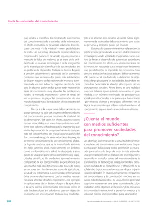 Hacia las sociedades del conocimiento




            que vendría a modificar los modelos de la economía          Sólo si se afrontan esos desafíos se podrá hablar legíti-
            del conocimiento o de la sociedad de la información.        mamente de sociedades del conocimiento para todas
            En efecto, en materia de desarrollo, solamente los enfo-    las personas y todos los países del mundo.
            ques concretos –“a la medida”– tienen posibilidades                 Otro escollo que conviene evitar es la tendencia
            de éxito. Las sucesivas oleadas de recomendaciones          prácticamente generalizada a caer en el determinismo
            dirigidas a los países en desarrollo siguen pecando a       tecnológico cuando se trata de imaginar las etapas que
            menudo de falta de realismo, ya se trate de la utili-       han de llevar al desarrollo de auténticas sociedades
            zación de las nuevas tecnologías o de la integración        del conocimiento. En efecto, una visión mecánica de
            de la investigación científica y de sus resultados en       la innovación no puede caracterizar este fenómeno
            las políticas de desarrollo. Todavía no hemos llegado       que, por definición, es imposible de pronosticar. Una
            a percibir cabalmente la gravedad de las asimetrías         genuina evolución hacia sociedades del conocimiento
            crecientes que separan a los países más adelantados         sólo puede ser el resultado de la definición de obje-
            de la gran mayoría de las naciones del mundo y acen-        tivos a largo plazo para las sociedades, basándose en
            túan cada vez más la brecha cognitiva dentro de cada        consultas democráticas abiertas al conjunto de los
            país. En algunos países en los que se están registrando     protagonistas sociales. Ahora bien, es una realidad
            tasas de crecimiento muy elevadas, las poblaciones          que esos debates siguen estando reservados, en gran
            rurales –a menudo mayoritarias– corren el riesgo de         medida, a un número restringido de protagonistas
            ser las primeras en pagar las consecuencias de una          sociales o institucionales, o de países que han entrado
            marcha forzada hacia la realización de sociedades del       –por motivos diversos y en grados diferentes– en la
            conocimiento.                                               lógica de economías que si bien están basadas en el
                     De por sí sola, la economía del conocimiento no    conocimiento siguen siendo esencialmente elitistas.
            puede constituir la base del proyecto de las sociedades
            del conocimiento, porque no abarca la totalidad de
            las dimensiones del saber. En efecto, algunos valores       ¿Cuenta el mundo
            no son reductibles a un mero intercambio mercantil.
            Entre esos valores, se ha destacado la importancia que
                                                                        con medios suficientes
            reviste la promoción de un aprovechamiento compar-          para promover sociedades
            tido del conocimiento, sin el cual algunos países del
            Sur correrían el riesgo de verse reducidos a la categoría
                                                                        del conocimiento?
            de meros consumidores de un conocimiento global.            Los objetivos que emanan de la voluntad de construir
            La fuga de cerebros, que se ha intensificado aún más        sociedades del conocimiento son ambiciosos. Lograr
            en estos últimos años, especialmente en ámbitos             la educación básica para todos, promover la educa-
            como la informática o la salud, ha despojado a esos         ción para todos a lo largo de toda la vida, estimular
            países de una gran parte de sus competencias y capa-        una generalización de los trabajos de investigación y
            cidades científicas. Un verdadero aprovechamiento           desarrollo en todos los países del mundo mediante la
            compartido de los conocimientos exige cambios que           transferencia de tecnologías, la regulación de la circu-
            van mucho más allá del acceso a las bases de datos          lación mundial de las competencias y el fomento de la
            en sectores tan fundamentales como la agricultura,          solidaridad digital: estos esfuerzos para lograr la parti-
            la salud y la informática. La comunidad internacional       cipación de todos en el aprovechamiento compartido
            debe dotarse efectivamente con los medios necesa-           del conocimiento y la constitución –incluso en los
            rios para afrontar desafíos importantes, por ejemplo        países más desfavorecidos– de un auténtico potencial
            las aplicaciones de las biotecnologías a la agricultura     cognitivo representan una tarea considerable. ¿Son
            o la lucha contra enfermedades infecciosas como el          realizables estos objetivos ambiciosos? ¿Está dispuesta
            sida, la tuberculosis y el paludismo, que son objeto de     la comunidad internacional a poner los medios y la
            inversiones en investigación todavía muy modestas.          voluntad política imprescindibles para alcanzarlos?

204                                                                        Hacia las sociedades del conocimiento — ISBN 92-3-304000-3 — © UNESCO 2005
 