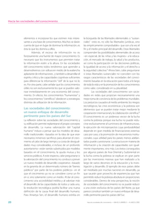 Hacia las sociedades del conocimiento




           elementos e incorporar los que estimen más intere-          la búsqueda de las libertades elementales o “sustan-
           santes a una base de conocimientos. Muchos se darán         ciales” –esto es, no sólo las libertades jurídicas, sino
           cuenta de que en lugar de dominar la información, es        las empíricamente comprobables– que son a la vez el
           ésta la que los domina a ellos.                             fin y el medio principal del desarrollo. Estas libertades
                   Además, el exceso de información no es              comprenden las posibilidades elementales de acceso
           forzosamente una fuente de mayor conocimiento. Es           –en especial, de las niñas y las mujeres– a la educa-
           necesario que los instrumentos que permiten tratar          ción, el mercado de trabajo, la salud y los productos,
           la información estén a la altura. En las sociedades         así como la participación en las decisiones políticas,
           del conocimiento todos tendremos que aprender a             la igualdad de acceso a la información y el derecho a
           desenvolvernos con soltura en medio de la avalancha         la seguridad colectiva.5 Ahora bien, cabe preguntarse
           aplastante de informaciones , y también a desarrollar el    si estas libertades sustanciales no coinciden con los
           espíritu crítico y las capacidades cognitivas suficientes   rasgos característicos de las sociedades del conoci-
           para diferenciar la información “útil” de la que no lo      miento basadas en la educación para todos a lo largo
           es. Por otra parte, cabe señalar que los conocimientos      de toda la vida y en la promoción de los conocimientos
           útiles no son exclusivamente los que se pueden valo-        como valor, considerado en su pluralidad.
           rizar inmediatamente en una economía del conoci-                     Las sociedades del conocimiento son socie-
           miento. En efecto, los conocimientos “humanistas” y         dades en redes que propician necesariamente una
           los conocimientos “científicos” obedecen a estrategias      mejor toma de conciencia de los problemas mundiales.
           distintas de utilización de la información.                 Los perjuicios causados al medio ambiente, los riesgos
                                                                       tecnológicos, las crisis económicas y la pobreza son
           Las sociedades del conocimiento:                            elementos que se pueden tratar mejor mediante la
           un nuevo enfoque de desarrollo                              cooperación internacional y la colaboración científica.6
           pertinente para los países del Sur                          El conocimiento es un poderoso vector de la lucha
           La reflexión sobre las sociedades del conocimiento y        contra la pobreza porque esa lucha no puede redu-
           su edificación permite replantearse el propio concepto      cirse exclusivamente al suministro de infraestructuras,
           de desarrollo. La nueva valorización del “capital           la ejecución de microproyectos cuya perdurabilidad
           humano” induce a pensar que los modelos de desa-            depende en gran medida de financiaciones externas
           rrollo tradicionales –basados en la idea de que eran        caso por caso, o la promoción de mecanismos institu-
           necesarios inmensos sacrificios para alcanzar el creci-     cionales cuya utilidad para los países menos adelan-
           miento al cabo de largo tiempo y a costa de desigual-       tados puede cuestionarse. La estructura en materia de
           dades muy considerables, e incluso de un profundo           información y la creación de capacidades son igual-
           autoritarismo– están siendo substituidos por modelos        mente importantes, sino más. Los éxitos conseguidos
           basados en el conocimiento, la ayuda mutua y los            por algunos países de Asia Oriental y Sudoriental en
           servicios públicos. A este respecto, cabe preguntarse si    la lucha contra la pobreza se explican en gran parte
           la valorización del conocimiento no conduce a prever        por las inversiones masivas que han realizado a lo
           un nuevo modelo de desarrollo cooperativo –basado           largo de varios decenios en la educación y la inves-
           en la garantía de un determinado número de “bienes          tigación y desarrollo. El ejemplo de esos países debe
           públicos” por parte de los poderes públicos– en el          ser meditado por muchas naciones en desarrollo, ya
           que el crecimiento ya no se considere como un fin           que sacarán gran provecho de experiencias que han
           en sí, sino solamente como un medio. Al dar al cono-        permitido reducir la pobreza absoluta en proporciones
           cimiento una accesibilidad inédita y al valorizar más       considerables. Dentro de esta perspectiva, la noción
           el desarrollo de las capacidades de todos y cada uno,       de sociedades del conocimiento no se puede reducir
           la revolución tecnológica podría facilitar una nueva        a una visión exclusiva de los países del Norte, ya que
           definición de la causa final del desarrollo humano.         parece constituir también un nuevo enfoque de desa-
           Para Amartya Sen, el desarrollo humano estriba en           rrollo pertinente para los países del Sur.

20                                                                        Hacia las sociedades del conocimiento — ISBN 92-3-304000-3 — © UNESCO 2005
 