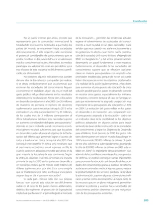 Conclusión




        No se puede estimar, por ahora, el costo que                         de la innovación–, ¿permiten las tendencias actuales
representaría para la comunidad internacional la                             esperar el advenimiento de sociedades del conoci-
totalidad de los esfuerzos destinados a que todos los                        miento a nivel mundial en un plazo razonable? Cabe
países del mundo se encaminen hacia sociedades                               señalar que esta cuestión no atañe exclusivamente a
del conocimiento. A este respecto, cabe mencionar                            los gobiernos. En efecto, es un hecho que la contribu-
el potencial considerable de conocimientos que se                            ción de la sociedad civil –como lo ilustra el ejemplo del
podría movilizar en los países del Sur si se valorizasen                     BRAC en Bangladesh–3 y del sector privado también
más los conocimientos locales. Ahora bien, los medios                        desempeña un papel fundamental a este respecto.
para lograr esa valorización están aún por definir, y por                    Evidentemente, el desarrollo de las sociedades del
eso el costo de esta iniciativa es difícilmente cuantifi-                    conocimiento supone que se efectúen opciones
cable por el momento.                                                        claras en materia presupuestaria con respecto a las
        No obstante, algunos indicadores nos pueden                          prioridades establecidas, porque de no ser así puede
dar una idea de los esfuerzos que quedan por realizar,                       haber discrepancias entre los objetivos proclamados
si se desea verdaderamente que las promesas que                              y la realidad de la acción gubernamental. Ahora bien,
encierran las sociedades del conocimiento lleguen                            para aumentar el presupuesto de educación la única
a convertirse en realidades algún día. Así, el nivel del                     solución posible para los países en desarrollo consiste
gasto público influye directamente en los resultados                         en recortar otros gastos, especialmente los militares.
obtenidos en la escolarización. Ahora bien, si los países                    Al respecto, conviene destacar el caso de Senegal, un
en desarrollo contaban en el año 2000 con 26 millones                        país que recientemente ha asignado una porción muy
de maestros de primaria, el número de docentes                               importante de su presupuesto a la educación: un 40%
suplementarios que se necesitará de aquí a 2015 se ha                        en 2004. La evolución del gasto militar en los países
estimado en una cifra que oscila entre 15 y 35 millones,                     en desarrollo o en transición –en comparación con
de los cuales más de 3 millones corresponden al                              el presupuesto asignado a la educación– podría ser
África Subsahariana. Satisfacer esta necesidad supone                        un indicador clave de la credibilidad de los objetivos
un aumento considerable del gasto presupuestario.1                           políticos adoptados en algunos países para seguir
Además, es poco probable que el crecimiento econó-                           sentando las bases de la construcción de las sociedades
mico genere recursos suficientes para que los países                         del conocimiento y lograr los Objetivos de Desarrollo
en desarrollo puedan alcanzar el objetivo de la Decla-                       para el Milenio. En el decenio de 1990, los gastos mili-
ración del Milenio que pretende lograr el acceso de                          tares disminuyeron en todo el mundo hasta llegar en
todos a la educación básica de aquí al año 2015. Para                        1997 a la suma de 780.000 millones de dólares.4 A partir
conseguir este objetivo en África sería necesario que                        de ese año, volvieron a subir rápidamente, alcanzando
el crecimiento económico anual superase un 8%, lo                            la cifra de 839.000 millones de dólares en 2001 y de un
cual no parece en absoluto previsible por ahora en la                        billón en 2004.5 Es importante destacar también que,
gran mayoría de los países de este continente. Según                         además de las posibles economías en los presupuestos
la UNESCO, alcanzar el acceso universal a la escuela                         de defensa, se podrían conseguir sumas importantes
primaria de aquí a 2015 en los países en desarrollo y                        para promover la educación y el desarrollo de las socie-
en transición costaría por lo menos 5.600 millones de                        dades del conocimiento gracias a políticas de reforma
dólares suplementarios por año. Esta suma exigiría                           audaces encaminadas a reducir algunos gastos, mejorar
que se multiplicase por ocho la cifra que esos países                        la productividad de los servicios públicos, racionalizar
asignan hoy en día al gasto en educación.2                                   la administración, suprimir algunas subvenciones inefi-
        Si cada país contase sólo con sus propias                            caces y luchar contra la corrupción. La mayor parte de
fuerzas –aun cuando esta solución sea difícilmente                           los recursos que, en un plano más general, permitirían
viable en el caso de los países menos adelantados,                           erradicar la pobreza y avanzar hacia sociedades del
debido a los regímenes de protección de la propiedad                         conocimiento podrían obtenerse con una reorganiza-
intelectual que favorecen al primer llegado al mercado                       ción de los presupuestos existentes.

Hacia las sociedades del conocimiento — ISBN 92-3-304000-3 — © UNESCO 2005                                                                      205
 