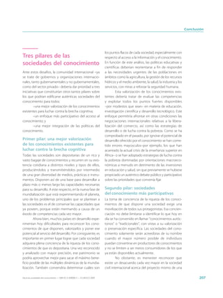 Conclusión




                                                                             los puntos flacos de cada sociedad, especialmente con
Tres pilares de las                                                          respecto al acceso a la información y el conocimiento.
sociedades del conocimiento                                                  En función de este análisis, las políticas educativas y
                                                                             científicas deberían reorientarse a fin de responder
Ante estos desafíos, la comunidad internacional –ya                          a las necesidades urgentes de las poblaciones en
se trate de gobiernos y organizaciones internacio-                           ámbitos como la agricultura, la gestión de los recursos
nales, tanto gubernamentales y no gubernamentales,                           hídricos y el medio ambiente, la salud, la industria y los
como del sector privado– debería dar prioridad a tres                        servicios, con miras a reforzar la seguridad humana.
iniciativas que constituirían otros tantos pilares sobre                             Esta valorización de los conocimientos exis-
los que podrían edificarse auténticas sociedades del                         tentes debería tratar de evaluar las competencias
conocimiento para todos:                                                     y explotar todos los puntos fuertes disponibles
         –una mejor valorización de los conocimientos                        –por modestos que sean– en materia de educación,
existentes para luchar contra la brecha cognitiva;                           investigación científica y desarrollo tecnológico. Este
         –un enfoque más participativo del acceso al                         enfoque permitiría afrontar en otras condiciones las
conocimiento; y                                                              negociaciones internacionales relativas a la libera-
         –una mejor integración de las políticas del                         lización del comercio, así como las estrategias de
conocimiento.                                                                desarrollo o de lucha contra la pobreza. Como se ha
                                                                             comprobado en el pasado, por ignorar el potencial de
Primer pilar: una mejor valorización                                         desarrollo ofrecido por el conocimiento se han come-
de los conocimientos existentes para                                         tido errores mayúsculos–por ejemplo, los que han
luchar contra la brecha cognitiva                                            acarreado la actual crisis de la enseñanza superior en
Todas las sociedades son depositarias de un rico y                           África– o se han adoptado estrategias de lucha contra
vasto bagaje de conocimientos y recurren en su exis-                         la pobreza dominadas por orientaciones macroeco-
tencia cotidiana a distintos niveles y tipos de ellos,                       nómicas a menudo en detrimento de las inversiones
produciéndolos y transmitiéndolos por intermedio                             en educación y salud, sin que previamente se hubiese
de una gran diversidad de medios, prácticas e instru-                        propiciado un auténtico debate público y participativo
mentos. Disponen así de una base para desarrollar a                          sobre las prioridades que convenía fijar.
plazo más o menos largo las capacidades necesarias
para su desarrollo. A este respecto, en la nueva fase de                     Segundo pilar: sociedades
mundialización que está experimentando el planeta,                           del conocimiento más participativas
uno de los problemas principales que se plantean a                           La toma de conciencia de la riqueza de los conoci-
las sociedades es el de conservar las capacidades que                        mientos de que dispone una sociedad exige una
ya poseen, porque están mermando a causa de un                               movilización de todos sus protagonistas. Esa concien-
éxodo de competencias cada vez mayor.                                        ciación no debe limitarse a identificar lo que hoy en
        Ahora bien, muchos países en desarrollo expe-                        día se ha convenido en llamar “conocimientos autóc-
rimentan hoy dificultades para reconocer los cono-                           tonos” o “tradicionales”, con vistas a su valorización
cimientos de que disponen, valorizarlos y poner ese                          o preservación específica. Las sociedades del cono-
potencial al servicio del desarrollo. Por consiguiente, es                   cimiento solamente serán acreedoras de su nombre
importante en primer lugar lograr que cada sociedad                          cuando el mayor número posible de individuos
adquiera plena conciencia de la riqueza de los cono-                         puedan convertirse en productores de conocimientos
cimientos de que es depositaria. Una vez reconocido                          y no se limiten a ser meros consumidores de los que
y analizado con mayor precisión, ese patrimonio se                           ya están disponibles actualmente.
podría aprovechar mejor para sacar el máximo bene-                                    No obstante, es menester reconocer que
ficio posible de las múltiples dinámicas de la mundia-                       existe un desacuerdo cada vez mayor en la sociedad
lización. También convendría determinar cuáles son                           civil internacional acerca del proyecto mismo de una

Hacia las sociedades del conocimiento — ISBN 92-3-304000-3 — © UNESCO 2005                                                                       207
 
