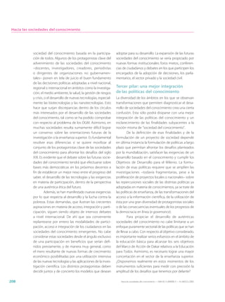 Hacia las sociedades del conocimiento




            sociedad del conocimiento basada en la participa-            adoptar para su desarrollo. La expansión de las futuras
            ción de todos. Algunos de los protagonistas clave del        sociedades del conocimiento se vería propiciado por
            advenimiento de las sociedades del conocimiento              nuevas formas institucionales: foros mixtos, conferen-
            –docentes, investigadores, creadores, periodistas            cias de ciudadanos y debates en los que participen los
            o dirigentes de organizaciones no gubernamen-                encargados de la adopción de decisiones, los parla-
            tales– ponen en tela de juicio el buen fundamento            mentarios, el sector privado y la sociedad civil.
            de las decisiones políticas adoptadas a nivel nacional,
            regional o internacional en ámbitos como la investiga-       Tercer pilar: una mejor integración
            ción, el medio ambiente, la salud, la gestión de riesgos     de las políticas del conocimiento
            y crisis, o el desarrollo de nuevas tecnologías, especial-   La diversidad de los ámbitos en los que se observan
            mente las biotecnologías y las nanotecnologías. Esto         transformaciones que permiten diagnosticar el desa-
            hace que surjan discrepancias dentro de los círculos         rrollo de sociedades del conocimiento crea una cierta
            más interesados por el desarrollo de las sociedades          confusión. Esta sólo podrá disiparse con una mejor
            del conocimiento, tal como se ha podido comprobar            integración de las políticas del conocimiento y un
            con respecto al problema de los OGM. Asimismo, en            esclarecimiento de las finalidades subyacentes a la
            muchas sociedades resulta sumamente difícil lograr           noción misma de “sociedad del conocimiento”.
            un consenso sobre las orientaciones futuras de la                    De la definición de esas finalidades y de la
            investigación o la enseñanza superior. Es fundamental        formulación de un proyecto de sociedad depende
            resolver esas diferencias si se quiere movilizar al          en última instancia la formulación de políticas a largo
            conjunto de los protagonistas clave de las sociedades        plazo que permitan afrontar los desafíos planteados
            del conocimiento para afrontar los desafíos del siglo        por la mundialización, satisfacer las exigencias de un
            XXI. Es evidente que el debate sobre las futuras socie-      desarrollo basado en el conocimiento y cumplir los
            dades del conocimiento tendrá que efectuarse sobre           Objetivos de Desarrollo para el Milenio. La formu-
            bases más democráticas en los próximos decenios a            lación de esas políticas requiere que se amplíen las
            fin de establecer un mejor nexo entre el progreso del        investigaciones –todavía fragmentarias, pese a la
            saber, el desarrollo de las tecnologías y las exigencias     proliferación de proyectos locales o nacionales– sobre
            en materia de participación, dentro de la perspectiva        las repercusiones sociales de las distintas políticas ya
            de una auténtica ética del futuro.                           adoptadas en materia de conocimientos, ya se trate de
                      Además, se han manifestado nuevas exigencias       las políticas de enseñanza, de las transformaciones del
            por lo que respecta al desarrollo y la lucha contra la       acceso a la información científica, de la utilización de
            pobreza. Estas demandas, que ilustran las crecientes         ésta por una gran diversidad de protagonistas sociales
            aspiraciones en materia de acceso, integración y parti-      o de las consecuencias eventuales de los progresos de
            cipación, siguen siendo objeto de intensos debates           la democracia en línea (e-governance).
            a nivel internacional. De ahí que sea conveniente                    Para propiciar el desarrollo de auténticas
            replantearse por entero las modalidades de partici-          sociedades del conocimiento no cabe limitarse a un
            pación, acceso e integración de los ciudadanos en las        enfoque puramente sectorial de las políticas que se han
            sociedades del conocimiento emergentes. No cabe              de llevar a cabo. Con respecto al objetivo considerado,
            considerar estas sociedades desde el ángulo exclusivo        es importante realizar serios esfuerzos en el ámbito de
            de una participación en beneficios que serían defi-          la educación básica para alcanzar los seis objetivos
            nidos previamente, y de manera muy general, como             del Marco de Acción de Dakar relativos a la Educación
            el mero resultante de nuevas formas de crecimiento           para Todos. Asimismo, es necesario lograr una mayor
            económico posibilitadas por una utilización intensiva        concertación en el sector de la enseñanza superior.
            de las nuevas tecnologías y las aplicaciones de la inves-    ¿Disponemos realmente en estos momentos de los
            tigación científica. Los distintos protagonistas deben       instrumentos suficientes para medir con precisión la
            decidir juntos y de concierto los modelos que desean         amplitud de los desafíos que tenemos por delante?

208                                                                         Hacia las sociedades del conocimiento — ISBN 92-3-304000-3 — © UNESCO 2005
 