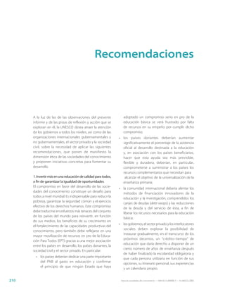 Recomendaciones




      A la luz de las de las observaciones del presente            adoptado un compromiso serio en pro de la
      informe y de las pistas de reflexión y acción que se         educación básica se verá frustrado por falta
      exploran en él, la UNESCO desea atraer la atención           de recursos en su empeño por cumplir dicho
      de los gobiernos a todos los niveles, así como de las        compromiso;
      organizaciones internacionales gubernamentales y          • los países donantes deberían aumentar
      no gubernamentales, el sector privado y la sociedad         significativamente el porcentaje de la asistencia
      civil, sobre la necesidad de aplicar las siguientes         oficial al desarrollo destinada a la educación
      recomendaciones, que ponen de manifiesto la                 y, en asociación con los países beneficiarios,
      dimensión ética de las sociedades del conocimiento          hacer que esta ayuda sea más previsible,
      y proponen iniciativas concretas para fomentar su           flexible y duradera; deberían, en particular,
      desarrollo.                                                 comprometerse a suministrar a los países los
                                                                  recursos complementarios que necesitan para
      1. Invertir más en una educación de calidad para todos,      alcanzar el objetivo de la universalización de la
      a fin de garantizar la igualdad de oportunidades            enseñanza primaria;
      El compromiso en favor del desarrollo de las socie-
                                                                • la comunidad internacional debería alentar los
      dades del conocimiento constituye un desafío para
                                                                  métodos de financiación innovadores de la
      todos a nivel mundial. Es indispensable para reducir la
                                                                  educación y la investigación, comprendidos los
      pobreza, garantizar la seguridad común y el ejercicio
                                                                  canjes de deudas (debt-swaps) y las reducciones
      efectivo de los derechos humanos. Este compromiso
                                                                  de la deuda y del servicio de ésta, a fin de
      debe traducirse en esfuerzos más tenaces del conjunto
                                                                  liberar los recursos necesarios para la educación
      de los países del mundo para reinvertir, en función
                                                                  básica;
      de sus medios, los beneficios de su crecimiento en
                                                                • los gobiernos, el sector privado y los interlocutores
      el fortalecimiento de las capacidades productivas del
                                                                  sociales deben explorar la posibilidad de
      conocimiento, pero también debe reflejarse en una
                                                                  instaurar gradualmente, en el transcurso de los
      mayor movilización de recursos en pro de la Educa-
                                                                  próximos decenios, un “crédito−tiempo” de
      ción Para Todos (EPT) gracias a una mejor asociación
                                                                  educación que daría derecho a disponer de un
      entre los países en desarrollo, los países donantes, la
                                                                  cierto número de años de enseñanza después
      sociedad civil y el sector privado. En particular:
                                                                  de haber finalizado la escolaridad obligatoria y
        • los países deberían dedicar una parte importante
                                                                  que cada persona utilizaría en función de sus
          del PNB al gasto en educación y confirmar
                                                                  opciones, su itinerario personal, sus experiencias
          el principio de que ningún Estado que haya
                                                                  y un calendario propio;


210                                                              Hacia las sociedades del conocimiento — ISBN 92-3-304000-3 — © UNESCO 2005
 