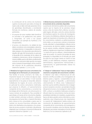 Recomendaciones




  • la contribución de los centros de enseñanza                              3. Alentar el acceso universal al conocimiento mediante
    superior a la educación para todos a lo largo de                         el incremento de los contenidos disponibles
    toda la vida se debe estimular previendo ritmos                          La promoción del dominio público del conocimiento
    de aprendizaje diversificados y concibiendo                              supone que la mayoría de las personas tengan
    fórmulas de enseñanza y planes de estudios                               acceso a éste de manera fácil y efectiva. Los princi-
    pertinentes;                                                             pales lugares del saber, como los centros docentes
  • el conjunto de estas medidas debe beneficiar                             de enseñanza superior, los centros de investigación,
    en prioridad a las poblaciones más pobres                                los museos o las bibliotecas, deberían desempeñar un
    y marginadas, así como a los grupos                                      papel más importante en la producción y difusión de
    vulnerables, por ejemplo los huérfanos o los                             los conocimientos mediante un perfeccionamiento
    discapacitados;                                                          de las redes y un acceso poco oneroso a conexiones
                                                                             de alta velocidad. La disponibilidad y difusión de los
  • el acceso a la educación y la calidad de ésta
                                                                             conocimientos de dominio público, especialmente
    deben concebirse como necesidades y derechos
                                                                             los de carácter científico, deberían integrarse en las
    interdependientes e inseparables; la educación
                                                                             políticas y legislaciones respectivas. Se debería alentar
    debe preparar a los educandos para afrontar los
                                                                             −a reserva de que los editores y derechohabientes
    desafíos del siglo XXI, fomentando en particular
                                                                             estén de acuerdo− la creación de portales de obras
    el desarrollo de la creatividad, de los valores de
                                                                             protegidas no disponibles en el mercado, por parte
    ciudadanía y democracia, y de las competencias
                                                                             de todos los que tengan interés en invertir en este
    imprescindibles para la vida diaria y profesional; la
                                                                             ámbito, ya sean bibliotecas, empresas, organismos
    inversión en educación debe apuntar a la mejora
                                                                             administrativos, organizaciones internacionales u
    de los contextos de aprendizaje y de la condición
                                                                             organizaciones no gubernamentales (véanse los
    del conjunto de las profesiones educativas
                                                                             Capítulos 3 y 10).
    (véanse los Capítulos 1, 2, 3, 4, 5 y 10).

2. Multiplicar los lugares de acceso comunitario a las                       4. Trabajar en “colaboratorio”: hacia un mejor aprove-
tecnologías de la información y la comunicación                              chamiento compartido del conocimiento científico
Para facilitar el acceso universal a las redes, es                           Se deberían crear redes e infraestructuras de cola-
importante basarse en los éxitos de algunas expe-                            boración científica accesibles a los investigadores de
riencias actuales en este ámbito. A nivel nacional,                          distintos países y regiones −comprendidos los que
especialmente en los países en desarrollo, deberían                          trabajan en países en desarrollo− y administrados
multiplicarse los lugares de acceso comunitario,                             colectivamente. En efecto, estos “colaboratorios”
en particular los centros comunitarios multimedia,                           permiten que los científicos distantes entre sí trabajen
que propician la difusión y el aprovechamiento                               juntos en proyectos concretos –por ejemplo, el estudio
compartido de los conocimientos y convierten las                             del genoma humano o la investigación sobre el VIH/
tecnologías de la información y la comunicación en                           SIDA– y ofrecen un excelente medio para compartir y
nuevos vectores de socialización. Para consolidar el                         difundir mejor los conocimientos (normas de intero-
aprendizaje y el manejo de los instrumentos digitales,                       perabilidad, estándares de metadatos, equipamientos,
se debe también estimular la difusión y utilización                          bancos de datos, grandes centros informáticos y, even-
de programas de fuente libre y material informático                          tualmente, otras infraestructuras más importantes).
poco costoso en las comunidades y países que no                              La creación de “colaboratorios” podría conducir a la
cuentan con recursos financieros suficientes, alen-                          constitución de plataformas de aprovechamiento
tando a los diseñadores de programas y los provee-                           compartido de los conocimientos, de investigación y
dores de acceso a producir contenidos culturalmente                          de innovación duraderas entre las distintas regiones
adaptados que contribuyan a fomentar la libertad de                          del planeta, que estarían orientadas en función de ejes
expresión (véanse los Capítulos 1 y 2).                                      Norte-Sur y Sur-Sur (véanse los Capítulos 6 y 8).

Hacia las sociedades del conocimiento — ISBN 92-3-304000-3 — © UNESCO 2005                                                                 211
 