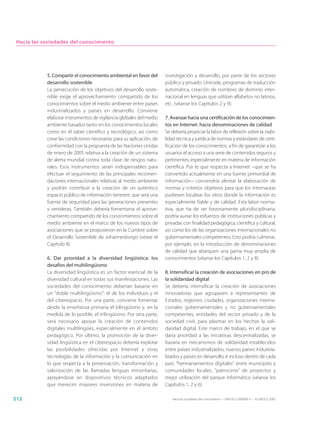 Hacia las sociedades del conocimiento




            5. Compartir el conocimiento ambiental en favor del       investigación y desarrollo, por parte de los sectores
            desarrollo sostenible                                     público y privado: Unicode, programas de traducción
            La persecución de los objetivos del desarrollo soste-     automática, creación de nombres de dominio inter-
            nible exige el aprovechamiento compartido de los          nacional en lenguas que utilizan alfabetos no latinos,
            conocimientos sobre el medio ambiente entre países        etc. (véanse los Capítulos 2 y 9).
            industrializados y países en desarrollo. Conviene
            elaborar instrumentos de vigilancia globales del medio    7. Avanzar hacia una certificación de los conocimien-
            ambiente basados tanto en los conocimientos locales       tos en Internet: hacia denominaciones de calidad
            como en el saber científico y tecnológico, así como       Se debería propiciar la labor de reflexión sobre la viabi-
            crear las condiciones necesarias para su aplicación, de   lidad técnica y jurídica de normas y estándares de certi-
            conformidad con la propuesta de las Naciones Unidas       ficación de los conocimientos, a fin de garantizar a los
            de enero de 2005 relativa a la creación de un sistema     usuarios el acceso a una serie de contenidos seguros y
            de alerta mundial contra toda clase de riesgos natu-      pertinentes, especialmente en materia de información
            rales. Esos instrumentos serán indispensables para        científica. Por lo que respecta a Internet −que se ha
            efectuar el seguimiento de las principales recomen-       convertido actualmente en una fuente primordial de
            daciones internacionales relativas al medio ambiente      información− convendría alentar la elaboración de
            y podrán contribuir a la creación de un auténtico         normas y criterios objetivos para que los internautas
            espacio público de información terrestre, que será una    pudiesen localizar los sitios donde la información es
            fuente de seguridad para las generaciones presentes       especialmente fiable y de calidad. Esta labor norma-
            y venideras. También debería fomentarse el aprove-        tiva, que ha de ser forzosamente pluridisciplinaria,
            chamiento compartido de los conocimientos sobre el        podría aunar los esfuerzos de instituciones públicas y
            medio ambiente en el marco de los nuevos tipos de         privadas con finalidad pedagógica, científica y cultural,
            asociaciones que se propusieron en la Cumbre sobre        así como los de las organizaciones internacionales no
            el Desarrollo Sostenible de Johannesburgo (véase el       gubernamentales competentes. Esto podría culminar,
            Capítulo 8).                                              por ejemplo, en la introducción de denominaciones
                                                                      de calidad que abarquen una gama muy amplia de
            6. Dar prioridad a la diversidad lingüística: los         conocimientos (véanse los Capítulos 1, 2 y 8).
            desafíos del multilingüismo
            La diversidad lingüística es un factor esencial de la     8. Intensificar la creación de asociaciones en pro de
            diversidad cultural en todas sus manifestaciones. Las     la solidaridad digital
            sociedades del conocimiento deberían basarse en           Se debería intensificar la creación de asociaciones
            un “doble multilingüismo”: el de los individuos y el      innovadoras que agrupasen a representantes de
            del ciberespacio. Por una parte, conviene fomentar        Estados, regiones, ciudades, organizaciones interna-
            desde la enseñanza primaria el bilingüismo y, en la       cionales gubernamentales y no gubernamentales
            medida de lo posible, el trilingüismo. Por otra parte,    competentes, entidades del sector privado y de la
            será necesario apoyar la creación de contenidos           sociedad civil, para plasmar en los hechos la soli-
            digitales multilingües, especialmente en el ámbito        daridad digital. Este marco de trabajo, en el que se
            pedagógico. Por último, la promoción de la diver-         daría prioridad a las iniciativas descentralizadas, se
            sidad lingüística en el ciberespacio debería explotar     basaría en mecanismos de solidaridad establecidos
            las posibilidades ofrecidas por Internet y otras          entre países industrializados, nuevos países industria-
            tecnologías de la información y la comunicación en        lizados y países en desarrollo, e incluso dentro de cada
            lo que respecta a la preservación, transformación y       país: “hermanamientos digitales” entre municipios y
            valorización de las llamadas lenguas minoritarias,        comunidades locales, “patrocinio” de proyectos y
            apoyándose en dispositivos técnicos adaptados             mejor utilización del parque informático (véanse los
            que merecen mayores inversiones en materia de             Capítulos 1, 2 y 6).

212                                                                      Hacia las sociedades del conocimiento — ISBN 92-3-304000-3 — © UNESCO 2005
 