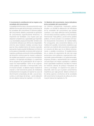 Recomendaciones




9. Incrementar la contribución de las mujeres a las                          10. Medición del conocimiento: ¿hacia indicadores
sociedades del conocimiento                                                  de las sociedades del conocimiento?
La igualdad entre los sexos y la autonomía de la mujer                       Los distintos protagonistas interesados podrían
deberían formar parte de los principios constitutivos de                     estudiar si es factible la elaboración de indicadores
las sociedades del conocimiento. El dominio público                          de las sociedades del conocimiento que puedan
del conocimiento debería comprender la aportación                            contribuir a una mejor definición de las prioridades,
de conocimientos específicamente femeninos. Es                               a fin de reducir la brecha cognitiva a nivel nacional e
importante dar facilidades a las mujeres para que                            internacional. Toda política y acción de los poderes
adquieran competencias y capacidades que respondan                           públicos, el sector privado o la sociedad civil nece-
a sus necesidades propias de desarrollo. También sería                       sita forzosamente instrumentos de medida fiables.
conveniente esforzarse por eliminar las disparidades                         Por consiguiente, sería conveniente elaborar, en la
entre los sexos mediante medidas concretas: becas                            medida de lo posible, instrumentos estadísticos que
para las niñas, establecimiento de horarios especiales                       permitan una medición del conocimiento, acopiando
para que las mujeres puedan familiarizarse con Internet                      un conjunto de datos que no se refieran exclusiva-
en los países en desarrollo, incremento del número de                        mente a variables económicas. El establecimiento
maestras y profesoras, promoción de las posibilidades                        de un sistema de seguimiento de este tipo exige
de formación continua para las mujeres y adopción                            asociaciones entre gobiernos, organizaciones inter-
de medidas que propicien su acceso a la investigación                        nacionales gubernamentales y no gubernamentales,
científica y la ingeniería tecnológica. La supervisión                       empresas privadas y representantes de la sociedad
de los progresos de la participación de la mujer en                          civil para lograr una mejora cuantitativa y cualitativa
cargos de responsabilidad −tanto en las organiza-                            de las capacidades estadísticas. Esta labor en materia
ciones públicas nacionales o internacionales como                            de medición, además de producir indicadores de
en el sector privado− se debería mejorar mediante la                         ciencia y tecnología –en especial en los países en
creación a nivel nacional de puestos de mediadoras                           desarrollo, sobre los que se poseen conocimientos
(ombudswomen) encargadas de registrar los casos de                           imperfectos por regla general– debería centrarse en
discriminación comprobada y de velar −una vez trans-                         los demás aspectos constitutivos de las sociedades
currido un cierto lapso de tiempo − por la realización                       del conocimiento: la educación, la cultura y la comu-
de este objetivo (véanse los Capítulos 1, 2, 4, 6 y10).                      nicación (véanse los Capítulos 6 y 10).




Hacia las sociedades del conocimiento — ISBN 92-3-304000-3 — © UNESCO 2005                                                               213
 