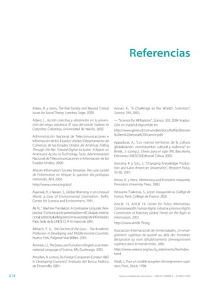 Referencias



      Adam, B. y otros, The Risk Society and Beyond: Critical          Annan, K., “A Challenge to the World’s Scientists”,
      Issues for Social Theory, Londres, Sage, 2000.                   Science, 299, 2003.

      Adant, I., Acción colectiva y abstención en la preven-           — “Science for All Nations”, Science, 303, 2004 (traduc-
      ción del riesgo volcánico. El caso del volcán Galeras en         ción en español disponible en:
      Colombia, Colombia, Universidad de Nariño, 2002.                 http://www.gener.cl/comunidad/docs/Kofi%20Annan
      Administración Nacional de Telecomunicaciones e                  %20en%20revista%20Science.pdf)
      Información de los Estados Unidos (Departamento de               Appadurai, A., “Los nuevos territorios de la cultura:
      Comercio de los Estados Unidos de América), Falling              globalización, incertidumbre cultural y violencia” en
      Through the Net: Toward Digital Inclusion. A Report on           Bindé, J. (comp.), Claves para el siglo XXI, Barcelona,
      Americans’ Access to Technology Tools, Administración            Ediciones UNESCO/Editorial Crítica, 2002.
      Nacional de Telecomunicaciones e Información de los
      Estados Unidos, 2000.                                            Arocena, R. y Sutz, J., “Changing Knowledge Produc-
                                                                       tion and Latin American Universities”, Research Policy,
      African Information Society Initiative, Vers une société
                                                                       30 (8), 2001.
      de l’information en Afrique: la question des politiques
      nationales, AISI, 2003.                                          Arrow, K. y otros, Meritocracy and Economic Inequality,
      http://www.uneca.org/aisi/.                                      Princeton University Press, 2000.

      Agarwal, A. y Narain, S., Global Warming in an Unequal           Artavanis-Tsakonas, S., Leçon inaugurale au Collège de
      World, a Case of Environmental Colonialism, Delhi,               France, París, Collège de France, 2001.
      Center for Science and Environment, 1991.
                                                                       Article 19, Article 19, Center for Policy Alternatives,
      Ali, N., “ Machine Translation. A Contrastive Linguistic Pers-   Commonwealth Human Rights Initiative y Human Rights
      pectiva.” Comunicación presentada en el Coloquio interna-        Commission of Pakistan, Global Trends on the Right to
      cional sobre el plurilingüismo en la sociedad de información,    Information, 2001.
      París, Sede de la UNESCO, 9-10 marzo de 2001.                    http://www.article19.org.
      Altbach, P. G., The Decline of the Guru - The Academic           Asociación Internacional de Universidades, Un ensei-
      Profession in Developing and Middle-Income Countries,            gnement supérieur de qualité au delà des frontières:
      Nueva York, Palgrave MacMillan, 2003.                            déclaration au nom d’établissements d’enseignement
      Ammon, U., The Status and Function of English as an Inter-       supérieur dans le monde entier, 2005.
      national Language of Science, MS, Duisburgo, 2002.               http://www.unesco.org/iau/p_statements/fre/index.
                                                                       html.
      Amsden, A. y otros, Do Foreign Companies Conduct R&D
      in Developing Countries?, Instituto del Banco Asiático           Attali, J., Pour un modèle européen d’enseignement supé-
      de Desarrollo, 2001.                                             rieur, París, Stock, 1998.

214                                                                       Hacia las sociedades del conocimiento — ISBN 92-3-304000-3 — © UNESCO 2005
 