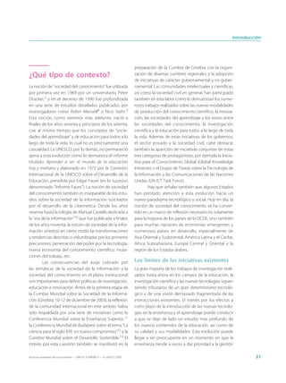 Introducción




                                                                             preparación de la Cumbre de Ginebra con la organi-
¿Qué tipo de contexto?                                                       zación de diversas cumbres regionales y la adopción
                                                                             de iniciativas de carácter gubernamental y no guber-
La noción de “sociedad del conocimiento” fue utilizada                       namental. Las comunidades intelectuales y científicas,
por primera vez en 1969 por un universitario, Peter                          así como la sociedad civil en general, han participado
Drucker,7 y en el decenio de 1990 fue profundizada                           también en esta labor como lo demuestran los nume-
en una serie de estudios detallados publicados por                           rosos trabajos realizados sobre las nuevas modalidades
investigadores como Robin Mansell8 o Nico Stehr.9                            de producción del conocimiento científico, la innova-
Esta noción, como veremos más adelante, nació a                              ción, las sociedades del aprendizaje y los nexos entre
finales de los años sesenta y principios de los setenta,                     las sociedades del conocimiento, la investigación
casi al mismo tiempo que los conceptos de “socie-                            científica y la educación para todos a lo largo de toda
dades del aprendizaje” y de educación para todos a lo                        la vida. Además de estas iniciativas de los gobiernos,
largo de toda la vida, lo cual no es precisamente una                        el sector privado y la sociedad civil, cabe destacar
casualidad. La UNESCO, por lo demás, no permaneció                           también la aparición de iniciativas conjuntas de estas
ajena a esta evolución como lo demuestra el informe                          tres categorías de protagonistas, por ejemplo la Inicia-
titulado Aprender a ser: el mundo de la educación                            tiva para el Conocimiento Global (Global Knowledge
hoy y mañana y elaborado en 1972 por la Comisión                             Initiative) o el Grupo de Tareas sobre la Tecnología de
Internacional de la UNESCO sobre el Desarrollo de la                         la Información y las Comunicaciones de las Naciones
Educación, presidida por Edgar Faure (en lo sucesivo                         Unidas (UN ICT Task Force).
denominado “Informe Faure”). La noción de sociedad                                    Hay que señalar también que algunos Estados
del conocimiento también es inseparable de los estu-                         han prestado atención a esta evolución hacia un
dios sobre la sociedad de la información suscitados                          nuevo paradigma tecnológico y social. Hoy en día, la
por el desarrollo de la cibernética. Desde los años                          noción de sociedad del conocimiento se ha conver-
sesenta hasta la trilogía de Manuel Castells dedicada a                      tido en un marco de reflexión necesario no solamente
la “era de la información”10 que fue publicada a finales                     para la mayoría de los países de la OCDE, sino también
de los años noventa, la noción de sociedad de la infor-                      para muchas naciones de economías emergentes y
mación sintetizó en cierto modo las transformaciones                         numerosos países en desarrollo, especialmente de
y tendencias descritas o vislumbradas por los primeros                       Asia Oriental y Sudoriental, América Latina y el Caribe,
precursores: penetración del poder por la tecnología,                        África Subsahariana, Europa Central y Oriental y la
nueva economía del conocimiento científico, muta-                            región de los Estados árabes.
ciones del trabajo, etc.
        Las consecuencias del auge cobrado por                               Los límites de las iniciativas existentes
las temáticas de la sociedad de la información y la                          La gran mayoría de los trabajos de investigación reali-
sociedad del conocimiento en el plano institucional                          zados hasta ahora en los campos de la educación, la
son importantes para definir políticas de investigación,                     investigación científica y las nuevas tecnologías siguen
educación e innovación. Antes de la primera etapa de                         siendo tributarios de un gran determinismo tecnoló-
la Cumbre Mundial sobre la Sociedad de la Informa-                           gico y de una visión demasiado fragmentada de las
ción (Ginebra, 10-12 de diciembre de 2003), la reflexión                     interacciones existentes. El interés por los efectos a
de la comunidad internacional en este ámbito había                           corto plazo de la introducción de las nuevas tecnolo-
sido respaldada por una serie de iniciativas como la                         gías en la enseñanza y el aprendizaje puede conducir
Conferencia Mundial sobre la Enseñanza Superior,11                           a que se deje de lado un estudio más profundo de
la Conferencia Mundial de Budapest sobre el tema “La                         los nuevos contenidos de la educación, así como de
ciencia para el siglo XXI: un nuevo compromiso”12 y la                       su calidad y sus modalidades. Esta evolución puede
Cumbre Mundial sobre el Desarrollo Sostenible.13 El                          llegar a ser preocupante en un momento en que la
interés por esta cuestión también se manifestó en la                         enseñanza tiende a veces a dar prioridad a la gestión

Hacia las sociedades del conocimiento — ISBN 92-3-304000-3 — © UNESCO 2005                                                                   21
 