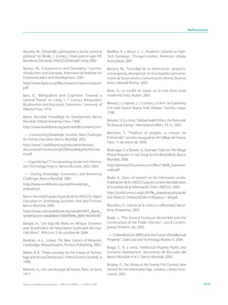 Referencias




Azcueta, M., “Desarrollo participativo y lucha contra la                     Bazillon, R. y Braun, C. L., Academic Libraries as High-
pobreza” en Bindé, J. (comp.), Claves para el siglo XXI,                     Tech Gateways, Chicago/Londres, American Library
Barcelona, Ediciones UNESCO/Editorial Crítica, 2002.                         Association, 2001.

Backus, M., E-Governance and Developing Countries:                           Becerra, M., “Sociedad de la información: proyecto,
Introduction and Examples, International Institute for                       convergencia, divergencia” en Enciclopedia Latinoame-
Communication and Development, 2001.                                         ricana de Sociocultura y Comunicación-Norma, Buenos
http://www.ftpiicd.org/files/research/reports/report3.                       Aires, Editorial Norma, 2003.
pdf.
                                                                             Beck, U., La société du risque: sur la voie d’une autre
Bain, B., “Bilingualism and Cognition: Towards a                             modernité, París, Aubier, 2001.
General Theory” en Carey, S. T. (comp.), Bilingualism,
Biculturalism and Education, Edmonton, University of                         Bénard, J. y Hamm, J. J. (comps.), Le livre. De Gutenberg
Alberta Press, 1974.                                                         à la carte à puce, Nueva York, Ottawa, Toronto, Legas,
                                                                             1996.
Banco Mundial, Knowldege for Development, Banco
Mundial, Oxford University Press, 1998.                                      Benatar, S. R. y otros, “Global Health Ethics: the Rationale
                                                                             for Mutual Caring”, International Affairs, 79 (1), 2003.
http://www.worldbank.org/wdr/wdr98/contents.htm.
                                                                             Berchem, T., “Tradition et progrès. La mission de
 — Constructing Knowledge Societies: New Challenges
for Tertiary Education, Banco Mundial, 2002.                                 l’Université”. Lección inaugural en el Collège de France,
                                                                             París, 15 de enero de 2004.
http://www1.worldbank.org/education/tertiary/
documents/Constructing%20Knowledge%20Societi                                 Bhatnagar, S. y Dewan, A., Grameen Telecom: The Village
es.pdf.                                                                      Phone Program: A Case Study for the World Bank, Banco
                                                                             Mundial, 2000.
 — Engendering ICT: Incorporating Gender into Informa-
tion Technology Projects, Banco Mundial, 2002-2003.                          http://poverty2.forumone.com/files/14648_Grameen-
                                                                             web.pdf.
 — Sharing knowledge. Innovations and Remaining
Challenges, Banco Mundial, 2003.                                             Boafo, K., Status of research on the information society.
                                                                             Publicación de la UNESCO para la Cumbre Mundial sobre
http://www.worldbank.org/oed/knowledge_
evaluation/.                                                                 la Sociedad de la Información, París, UNESCO, 2003.
                                                                             http://portal.unesco.org/ci/fr/file_download.php/ac46
Banco Mundial/Equipo Especial de la UNESCO, Higher                           62e1f0e63513956927850fa147f6status-1-84.pdf.
Education in Developing Countries. Peril and Promise,
Banco Mundial, 2000.                                                         Bourdieu, P., Ciencia de la ciencia y reflexividad, Barce-
http://www-wds.worldbank.org/servlet/WDS_IBank_                              lona, Anagrama, 2003
Servlet?pcont=details&eid=000094946_00041905492367.
                                                                             Boyle, J., “The Second Enclosure Movement and the
Bangré, H., “Les logiciels libres en Afrique. Entretien                      Construction of the Public Domain”, Law & Contem-
avec le président de l’association burkinabé des logi-                       porary Problems, 66, 2003.
ciels libres”, Afrik.com, 6 de octubre de 2004.
                                                                             — “A Manifesto on WIPO and the Future of Intellectual
Barabási, A.-L., Linked. The New Science of Networks,                        Property”, Duke Law and Technology Review, 9, 2004.
Cambridge, Massachusetts, Perseus Publishing, 2002.
                                                                             Braga, C. A. y otros, Intellectual Property Rights and
Barber, B. R., “Three scenarios for the Future of Techno-                    Economic Development, documento de discusión del
logy and Strong Democracy”, Political Science Quaterly, 4,                   Banco Mundial nº 412, Banco Mundial, 2000.
1998.
                                                                             Brophy, P., The Library in the Twenty-First Century: New
Bateson, G., Vers une écologie de l’esprit, París, Le Seuil,                 Services for the Information Age, Londres, Library Asso-
1977.                                                                        ciation, 2001.

Hacia las sociedades del conocimiento — ISBN 92-3-304000-3 — © UNESCO 2005                                                                          215
 
