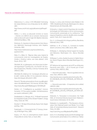 Hacia las sociedades del conocimiento




            Delamonica, E. y otros, Is EFA Affordable? Estimating           Duryea, S. y otros, Latin American Labor Markets in the
            the Global Minimum Cost of Education for All, UNICEF,           1990’s: Deciphering the Decade, Washington D.C, Banco
            2001.                                                           Interamericano de Desarrollo, 2001.
            http://www.unicef-icdc.org/publications/pdf/iwp87.              Echevarría, J., Impact social et linguistique des nouvelles
            pdf.                                                            technologies de l’information et de la communication.
            Delors, J. y otros, La educación encierra un tesoro             Comunicación presentada en la conferencia “Tres
            – Informe a la UNESCO de la Comisión Internacional              espacios lingüísticos ante los desafíos de la mundiali-
                                                                            zación”, París, 20-21 marzo de 2001.
            sobre la Educación para el Siglo XXI, Madrid, Ediciones
            UNESCO/Santillana, 1996.                                        Eco, U., La búsqueda de la lengua perfecta, Barcelona,
                                                                            Editorial Crítica, 1999.
            Dickinson, D., Questions to Neuroscientists from Educa-
            tors, Baltimore, Krasnough Institute, John Hopkins              Edelman, G. M. y Tononi, G., Comment la matière
            University, 2002.                                               devient conscience, París, Odile Jacob, 2000.
            http://www.newhorizons.org/neuro/dickinson_
                                                                            El-Khawas, E., Developing Internal Support for Quality
            questions.htm.
                                                                            and Relevance, Washington D.C., Banco Mundial,
            Dietz, H. y Mato, D., “Algunas ideas para mejorar la            1998.
            comunicación entre los investigadores de Estados
                                                                            El-Khawas, E. y otros, Quality Assurance in Higher Educa-
            Unidos y América Latina: una carta abierta”, LASA
                                                                            tion: Recent Progress, Banco Mundial, Washington D.C.,
            Forum, 28 (2), 1997.
                                                                            1998.
            Diki-Kidiri, M., Le cyberespace, une chance pour la diver-
                                                                            EPT (Informe de Seguimiento de la EPT en el Mundo),
            sité linguistique? Contribución a la División de Estu-
                                                                            Educación para todos – ¿Va el mundo por el buen
            dios Prospectivos, Filosofía y Ciencias Humanas de la           camino?, París, UNESCO, 2002.
            UNESCO, 2003.
                                                                             — Educación para todos – Hacia la igualdad entre los
            Diki-Kidiri, M. y Edema, A. B., “Les langues africaines sur     sexos, París, UNESCO, 2003.
            la toile”, Cahiers du Rifal, 23 (“Le traitement informa-
                                                                            http://portal.unesco.org/education/es/ev.php-URL_
            tique des langues africaines”), 2003.
                                                                            ID=23023&URL_DO=DO_TOPIC&URL_SECTION=201.
            Dione, B., “Pensées provocatrices d’une nouvelle géné-          html.
            ration de bibliothécaires”, IFLA Journal, 28 (5/6), 2002.
                                                                            — Educación para todos – El imperativo de la calidad,
            http://www.ifla.org/IV/ifla68/papers/109-094f.pdf.              UNESCO, 2004.
            Dortier, J.-F., “L’intelligence au quotidien”, Sciences         http://portal.unesco.org/education/es/ev.php-URL_
            humaines, 137 (“Les savoirs invisibles - De l’ethnoscience      ID=35939&URL_DO=DO_TOPIC&URL_SECTION=201.
            aux savoirs ordinaires”), 2003.                                 html.

            Dowlatabadi, H. y Morgan, M. G., “A Model Framework             Etzkowitz, H., “Innovation in Innovation: the Triple
            for Integrated Studies of the Climate Problem”, Energy          Helix of University-Industry-Government Relations”,
            Policy, marzo de 1993.                                          Social Science Information, 42 (3), 2003.

                                                                            Etzkowitz, H. y Leydesdorff, L., “The Dynamics of Inno-
            Drucker, P., The Age of Discontinuity, Nueva York, Harper
                                                                            vation: from National System and ‘Mode 2’ to a Triple
            and Roy, 1969.
                                                                            Helix of Univertsity-Industry-Government”, Research
            Duderstadt, J. J., A University for the 21st Century, Univer-   Policy, 29, 2000.
            sity of Michigan Press, 2000.                                   http://users.fmg.uva.nl/lleydesdorff/rp2000/.

            Dupuy, J.-P., Pour un catastrophisme éclairé. Quand             Evers, H.-D., Knowledge Society and the Knowledge Gap.
            l’impossible est certain, París, Le Seuil, 2002.                Comunicación presentada en la conferencia “Globa-

218                                                                            Hacia las sociedades del conocimiento — ISBN 92-3-304000-3 — © UNESCO 2005
 