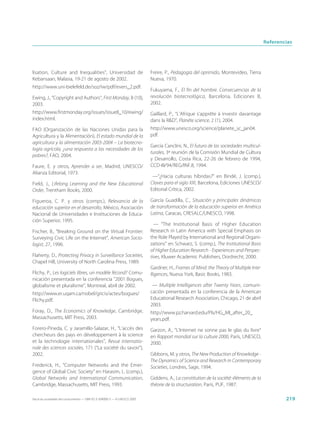 Referencias




lisation, Culture and Inequalities”, Universidad de                          Freire, P., Pedagogía del oprimido, Montevideo, Tierra
Kebansaan, Malasia, 19-21 de agosto de 2002.                                 Nueva, 1970.
http://www.uni-bielefeld.de/soz/iw/pdf/evers_2.pdf.
                                                                             Fukuyama, F., El fin del hombre. Consecuencias de la
Ewing, J., “Copyright and Authors”, First Monday, 8 (10),                    revolución biotecnológica, Barcelona, Ediciones B,
2003.                                                                        2002.
http://www.firstmonday.org/issues/issue8_10/ewing/                           Gaillard, P., “L’Afrique s’apprête à investir davantage
index.html.                                                                  dans la R&D”, Planète science, 2 (1), 2004.
FAO (Organización de las Naciones Unidas para la                             http://www.unesco.org/science/planete_sc_jan04.
Agricultura y la Alimentación), El estado mundial de la                      pdf.
agricultura y la alimentación 2003-2004 – La biotecno-
                                                                             García Canclini, N., El futuro de las sociedades multicul-
logía agrícola, ¿una respuesta a las necesidades de los
                                                                             turales, 3ª reunión de la Comisión Mundial de Cultura
pobres?, FAO, 2004.
                                                                             y Desarrollo, Costa Rica, 22-26 de febrero de 1994,
Faure, E. y otros, Aprender a ser, Madrid, UNESCO/                           CCD-III/94/REG/INF.8, 1994.
Alianza Editorial, 1973.
                                                                              —“¿Hacia culturas híbridas?” en Bindé, J. (comp.),
Field, J., Lifelong Learning and the New Educational                         Claves para el siglo XXI, Barcelona, Ediciones UNESCO/
Order, Trentham Books, 2000.                                                 Editorial Crítica, 2002.

Figueroa, C. P. y otros (comps.), Relevancia de la                           García Guadilla, C., Situación y principales dinámicas
educación superior en el desarrollo, México, Asociación                      de transformación de la educación superior en América
Nacional de Universidades e Instituciones de Educa-                          Latina, Caracas, CRESALC/UNESCO, 1998.
ción Superior, 1995.
                                                                               — “The Institutional Basis of Higher Education
Fischer, B., “Breaking Ground on the Virtual Frontier:                       Research in Latin America with Special Emphasis on
Surveying Civic Life on the Internet”, American Socio-                       the Role Played by International and Regional Organi-
logist, 27, 1996.                                                            zations” en Schwarz, S. (comp.), The Institutional Basis
                                                                             of Higher Education Research - Experiences and Perspec-
Flaherty, D., Protecting Privacy in Surveillance Societies,                  tives, Kluwer Academic Publishers, Dordrecht, 2000.
Chapel Hill, University of North Carolina Press, 1989.
                                                                             Gardner, H., Frames of Mind: the Theory of Multiple Inte-
Flichy, P., Les logiciels libres, un modèle fécond? Comu-                    lligences, Nueva York, Basic Books, 1983.
nicación presentada en la conferencia “2001 Bogues,
globalisme et pluralisme”, Montreal, abril de 2002.                           — Multiple Intelligences after Twenty Years, comuni-
http://www.er.uqam.ca/nobel/gricis/actes/bogues/                             cación presentada en la conferencia de la American
Flichy.pdf.                                                                  Educational Research Association, Chicago, 21 de abril
                                                                             2003.
Foray, D., The Economics of Knowledge, Cambridge,                            http://www.pz.harvard.edu/PIs/HG_MI_after_20_
Massachusetts, MIT Press, 2003.                                              years.pdf.
Forero-Pineda, C. y Jaramillo-Salazar, H., “L’accès des                      Garzon, A., “L’Internet ne sonne pas le glas du livre”
chercheurs des pays en développement à la science                            en Rapport mondial sur la culture 2000, París, UNESCO,
et la technologie internationales”, Revue internatio-                        2000.
nale des sciences sociales, 171 (“La société du savoir”),
2002.                                                                        Gibbons, M. y otros, The New Production of Knowledge -
                                                                             The Dynamics of Science and Research in Contemporary
Frederick, H., “Computer Networks and the Emer-                              Societies, Londres, Sage, 1994.
gence of Global Civic Society” en Harasim, L. (comp.),
Global Networks and International Communication,                             Giddens, A., La constitution de la société: éléments de la
Cambridge, Massachusetts, MIT Press, 1993.                                   théorie de la structuration, París, PUF, 1987.

Hacia las sociedades del conocimiento — ISBN 92-3-304000-3 — © UNESCO 2005                                                                        219
 