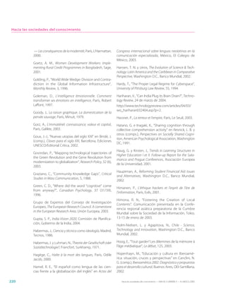 Hacia las sociedades del conocimiento




            — Les conséquences de la modernité, París, L’Harmattan,     Congreso internacional sobre lenguas neolatinas en la
            2000.                                                       comunicación especializada, México, El Colegio de
                                                                        México, 2003.
            Goetz, A. M., Women Development Workers: Imple-
            menting Rural Credit Programmes in Bangladesh, Sage,        Hansen, T. N. y otros, The Evolution of Science & Tech-
            2001.                                                       nology: Latin America and the Caribbean in Comparative
                                                                        Perspective, Washington D.C., Banco Mundial, 2002.
            Golding, P., “World Wide Wedge: Division and Contra-
            diction in the Global Information Infrastructure”,          Hardy, T., “The Proper Legal Regime for Cyberspace”,
            Monthly Review, 3, 1996.                                    University of Pittsburg Law Review, 55, 1994.

            Goleman, D., L’intelligence émotionnelle. Comment           Hariharan, V., “Can India Plug its Brain Drain?”, Techno-
            transformer ses émotions en intelligence, París, Robert     logy Review, 24 de marzo de 2004.
            Laffont, 1997.                                              http://www.technologyreview.com/articles/04/03/
                                                                        wo_hariharan032404.asp?p=2.
            Goody, J., La raison graphique. La domestication de la
            pensée sauvage, París, Minuit, 1979.                        Hassner, P., La terreur et l’empire, París, Le Seuil, 2003.
            Gorz, A., L’immatériel: connaissance, valeur et capital,    Hatano, G. e Inagaki, K., “Sharing cognition through
            París, Galilée, 2003.                                       collective comprehension activity” en Resnick, L. B. y
                                                                        otros (comps.), Perspectives on Socially Shared Cogni-
            Goux, J.-J., “Nuevas utopías del siglo XXI” en Bindé, J.
                                                                        tion, American Psychological Association, Washington
            (comp.), Claves para el siglo XXI, Barcelona, Ediciones
                                                                        DC, 1991.
            UNESCO/Editorial Crítica, 2002.
                                                                        Haug, G. y Kirsten, J., Trends in Learning Structures in
            Govindan, P., “Mapping technological trajectories of
                                                                        Higher Education I et II. Follow-up Report for the Sala-
            the Green Revolution and the Gene Revolution from
                                                                        manca and Prague Conferences, Asociación Europea
            modernization to globalization”, Research Policy, 32 (6),
                                                                        de la Universidad, 2001.
            2003.
                                                                        Hauptman, A., Reforming Student Financial Aid: Issues
            Graziano, C., “Community Knowledge Gaps”, Critical
                                                                        and Alternatives, Washington D.C., Banco Mundial,
            Studies in Mass Communication, 5, 1988.
                                                                        2002.
            Green, C. D., “Where did the word “cognitive” come
                                                                        Himanen, P., L’éthique hackers et l’esprit de l’ère de
            from anyway?”, Canadian Psychology, 37 (31/39),
                                                                        l’information, París, Exils, 2001.
            1996.
                                                                        Himona, R. N., “Fostering the Creation of Local
            Grupo de Expertos del Consejo de Investigación
                                                                        Contents”. Comunicación presentada en la Confe-
            Europeo, The European Research Council. A cornerstone
                                                                        rencia regional asiática preparatoria de la Cumbre
            in the European Research Area, Unión Europea, 2003.
                                                                        Mundial sobre la Sociedad de la Información, Tokio,
            Gupta, S. P., India Vision 2020, Comisión de Planifica-     13-15 de enero de 2003.
            ción, Gobierno de la India, 2004.
                                                                        Holm-Nielsen, L. y Agapitova, N., Chile - Science,
            Habermas, J., Ciencia y técnica como ideología, Madrid,     Technology and Innovation, Washington D.C., Banco
            Tecnos, 1986.                                               Mundial, 2002.

            Habermas, J. y Luhman, N., Theorie der Gesellschaft oder    Hoog, E., “Tout garder? Les dilemmes de la mémoire à
            Sozialtechnologie?, Francfort, Surkhamp, 1971.              l’âge médiatique”, Le débat, 125, 2003.

            Hagège, C., Halte à la mort des langues, París, Odile       Hopenhayn, M., “Educación y cultura en Iberoamé-
            Jacob, 2000.                                                rica: situación, cruces y perspectivas” en Canclini, N.
                                                                        G. (comp.), Iberoamérica 2002. Diagnóstico y propuestas
            Hamel, R. E., “El español como lengua de las cien-          para el desarrollo cultural, Buenos Aires, OEI-Santillana,
            cias frente a la globalización del inglés” en Actas del     2002.

220                                                                        Hacia las sociedades del conocimiento — ISBN 92-3-304000-3 — © UNESCO 2005
 