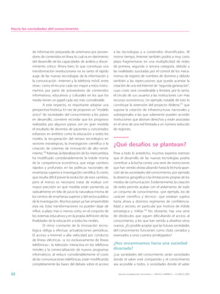 Hacia las sociedades del conocimiento




           de información preparada de antemano por provee-           a las tecnologías y a contenidos diversificados. Al
           dores de contenidos en línea, lo cual va en detrimento     mismo tiempo, Internet también podría a muy corto
           del desarrollo de las capacidades de análisis y discer-    plazo fragmentarse en una multiplicidad de redes
           nimiento crítico. Ahora bien, lo que constituye una        de primera, segunda o tercera categoría, debido a
           transformación revolucionaria no es tanto el rápido        las rivalidades suscitadas por el control de los meca-
           auge de las nuevas tecnologías de la información y         nismos de registro de nombres de dominio y debido
           la comunicación –Internet y la telefonía móvil, entre      también a las repercusiones que puede acarrear la
           otras– como el recurso cada vez mayor a estos instru-      creación de una red Internet de “segunda generación”,
           mentos por parte de proveedores de contenidos              cuyo costo será considerable y limitará, por lo tanto,
           informativos, educativos y culturales en los que los       el círculo de sus usuarios a las instituciones con más
           media tienen un papel cada vez más considerable.           recursos económicos. Un ejemplo notable de esto lo
                    A este respecto, es importante adoptar una        constituye la extensión del proyecto Abilene,15 que
           perspectiva histórica. En vez de proponer un “modelo       supone la creación de infraestructuras nacionales y
           único” de sociedades del conocimiento a los países         subregionales a las que solamente pueden acceder
           en desarrollo, conviene recordar que los progresos         instituciones que abonan derechos y están asociadas
           realizados por algunos países son en gran medida           en el seno de una red limitada a un número reducido
           el resultado de decenios de pacientes y concertados        de regiones.
           esfuerzos en ámbitos como la educación a todos los
           niveles, la recuperación del retraso tecnológico en
           sectores estratégicos, la investigación científica o la    ¿Qué desafíos se plantean?
           creación de sistemas de innovación de alto rendi-
           miento.14 Además, la liberalización de los intercambios    Pese a todo lo antedicho, muchos expertos estiman
           ha modificado considerablemente la índole misma            que el desarrollo de las nuevas tecnologías podría
           de la competencia económica, que exige cambios             contribuir a la lucha contra una serie de restricciones
           rápidos y profundos en las políticas nacionales de         que han venido obstaculizando hasta la fecha la apari-
           enseñanza superior e investigación científica. Es cierto   ción de las sociedades del conocimiento, por ejemplo
           que resulta difícil prever la evolución de esos cambios,   la distancia geográfica o las limitaciones propias de los
           pero al menos es necesario tratar de evaluar con           medios de comunicación. Evidentemente, la creación
           mayor precisión en qué medida están poniendo ya            de redes permite acabar con el aislamiento de todo
           radicalmente en tela de juicio la naturaleza misma de      un conjunto de conocimientos –por ejemplo, los de
           los centros de enseñanza superior y del sector público     carácter científico y técnico– que estaban sujetos
           de la investigación. Muchos países ya han emprendido       hasta ahora a distintos regímenes de confidencia-
           esta vía. Estas transformaciones no pueden dejar de        lidad o secreto, en particular por motivos de índole
           influir, a plazo más o menos corto, en el conjunto de      estratégica y militar.16 No obstante, hay una serie
           los sistemas educativos y en la propia definición de las   de obstáculos que siguen dificultando el acceso al
           finalidades de la educación a todos los niveles.           conocimiento, a los que han venido a añadirse otros
                    El ritmo constante de la innovación tecno-        nuevos. ¿Es posible aceptar que las futuras sociedades
           lógica obliga a efectuar actualizaciones periódicas.       del conocimiento funcionen como clubs cerrados y
           El acceso a Internet a alta velocidad por conducto         reservados a unos cuantos privilegiados?
           de líneas eléctricas –y no exclusivamente de líneas
           telefónicas–, la televisión interactiva en los teléfonos   ¿Nos encaminamos hacia una sociedad
           móviles y la comercialización de nuevos programas          disociada?
           informáticos, al reducir considerablemente el costo        ¿Las sociedades del conocimiento serán sociedades
           de las comunicaciones telefónicas, están modificando       donde el saber esté compartido y el conocimiento
           completamente las bases del debate sobre el acceso         sea accesible a todos, o sociedades donde el saber

22                                                                       Hacia las sociedades del conocimiento — ISBN 92-3-304000-3 — © UNESCO 2005
 