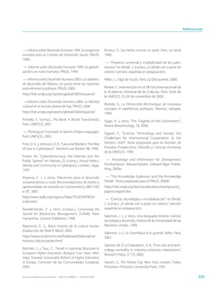 Referencias




— Informe sobre Desarrollo Humano 1994. Un programa                          Ricœur, P., Soi-même comme un autre, París, Le Seuil,
mundial para la Cumbre de Desarrollo Social, PNUD,                           1990.
1994.
                                                                              — “Proyecto universal y multiplicidad de los patri-
 — Informe sobre Desarrollo Humano 1999. La globali-                         monios” en Bindé, J. (comp.), ¿A dónde van a parar los
zación con rostro humano, PNUD, 1999.                                        valores? (versión española en preparación).

— Informe sobre Desarrollo Humano 2003. Los objetivos                        Rifkin, J., L’âge de l’accès, París, La Découverte, 2000.
de desarrollo del Milenio: un pacto entre las naciones
para eliminar la pobreza, PNUD, 2003.                                        Rivière, F., Intervención en el VII Foro Internacional de
                                                                             la Academia Universal de las Culturas, París, Sede de
http://hdr.undp.org/reports/global/2003/espanol/.
                                                                             la UNESCO, 25-26 de noviembre de 2003.
 —Informe sobre Desarrollo Humano 2004. La libertad
                                                                             Rodotà, S., La Démocratie électronique: de nouveaux
cultural en el mundo diverso de hoy, PNUD, 2004.
                                                                             concepts et expériences politiques, Rennes, Apogée,
http://hdr.undp.org/reports/global/2004/espanol/.                            1999.
Portella, E. (comp.), The Book: A World Transformed,                         Sagar, A. y otros, “The Tragedy of the Commoners”,
París, UNESCO, 2001.                                                         Nature Biotechnology, 18, 2000.
— Thinking at Crossroads: In Search of New Languages,                        Sagasti, F., “Science, Technology and Society: the
París UNESCO,, 2002.                                                         Challenges for International Cooperation at the
Post, D. G. y Johnson, D. R., “Law and Borders: The Rise                     Horizon 2020”. Nota preparada para la División de
of Law in Cyberspace”, Stanford Law Review, 48, 1996.                        Estudios Prospectivos, Filosofía y Ciencias Humanas
                                                                             de la UNESCO, 1999.
Poster, M., “Cyberdemocracy: the Internet and the
Public Sphere” en Holmes, D. (comp.), Virtual Politics:                       — Knowledge and Information for Development,
Identity and Community in Cyberspace, Londres, Sage,                         Northampton, Massachessets, Edward Elgar Publis-
1997.                                                                        hing, 2004a.

Proenza, F. J. y otros, Telecentros para el desarrollo                        — “The Knowledge Explosion and the Knowledge
socioeconómico y rural: Recomendaciones de diseño y                          Divide”. Nota preparada para el PNUD, 2004b.
oportunidades de inversión en Centroamérica, BID, FAO                        http://hdr.undp.org/docs/publications/background_
y UIT, 2001.                                                                 papers/sagasti.doc.
http//www.iadb.org/regions/itdev/TELECENTROS/
                                                                              — “Ciencia, tecnología y mundialización” en Bindé,
index.htm
                                                                             J. (comp.), ¿A dónde van a parar los valores? (versión
Ramakrishnan, P. y otros (comps.), Conserving the                            española en preparación).
Sacred for Biodiversity Management, Enfield, New
                                                                             Salomon, J. J. y otros, Una búsqueda incierta: Ciencia,
Hampshire, Science Publishers, 1998.
                                                                             tecnología y desarrollo, Editora de la Universidad de las
Raymond, E. S., Breve historia de la cultura hacker                          Naciones Unidas, 1994.
(traducción de Abel R. Micó), 2002.
                                                                             Salomon, J.-J., Le Scientifique et le guerrier, Belin, París,
http://www.sindominio.net/biblioweb/telematica/                              2001.
historia-cultura-hacker.html
                                                                             Santoro, M. D. y Chakrabarti , A. K., “Firm size and tech-
Reichert, S. y Tauc, C., Trends in Learning Structures in                    nology centrality in industry-university interactions”,
European Higher Education. Bologna Four Years after:                         Research Policy, 31 (7), 2002.
Steps Towards Suistanable Reform of Higher Education
in Europe, Comisión de las Comunidades Europeas,                             Sassen, S., The Global City: New York, London, Tokyo,
2003.                                                                        Princeton, Princeton University Press, 1991.

Hacia las sociedades del conocimiento — ISBN 92-3-304000-3 — © UNESCO 2005                                                                           225
 