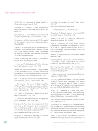 Hacia las sociedades del conocimiento




            Schiller, D., “Les marchands du ‘village global’”, Le        Serres, M., “La rédemption du savoir”, Quart Monde,
            Monde diplomatique, mayo de 1996.                            163, 1997.
                                                                         http://agora.qc.ca/textes/serres.html.
            Schölkopf, B. y J. Smola, A., A Short Introduction to
            Learning with Kernels, Cambridge, Massachusetts, MIT         — Hominescence, París, Le Pommier, 2001.
            Press, 2002.
                                                                         Shrivastava, P., Bhopal: Anatomy of a Crisis (1987),
            Schumpeter, J. A., Teoría del desenvolvimiento econó-        Londres, P. Chapman Publishing, 1992.
            mico, México, Fondo de Cultura Económica, 1997.
                                                                         Singer, P. A. y Daar, A. S., “Avoiding Frakendrugs”,
            Schwartzman, S., Higher Education and the Demands of         Nature Biotechnology, 18 (12), 2000.
            the New Economy in Latin America, Washington, Banco
            Mundial, 2003.                                               Singh, M., “Universities and Society: Whose Terms of
                                                                         Engagement?” Comunicación presentada en el Foro
            Sciadas, G., “Monitoring the Digital Divide and Beyond”.     de la UNESCO sobre la investigación y el conoci-
            Comunicación presentada en la Conferencia “Cons-             miento relativos a la enseñanza superior, París, 8-9 de
            trucción de puentes digitales”, Unión Internacional          diciembre de 2003.
            de Telecomunicaciones, Busán, República de Corea,
                                                                         Sloterdijk, P., Règles pour le parc humain, París, Mille et
            10-11 de septiembre de 2004.
                                                                         une nuits, 2000.
            Scott, P., The Meanings of Mass Higher Education, Milton
                                                                         Sooryamoorthy, R. y Shrum, W., “Is Kerala Becoming
            Keynes, Open University Press, 1995.
                                                                         a Knowledge Society? Evidence from the Scientific
             — (comp.), The Globalization of Higher Education,           Community”, Sociological Bulletin, 53 (2), 2004.
            Buckingham, Open University Press, 1999.
                                                                         Stehr, N., Knowledge Societies - The Transformation
            Seddoh, K. F., “Educating Citizens in a Changing Global      of Labour, Property and Knowledge in Contemporary
            Society” en Uvalic-Trumbic, S. (comp.), Globalization        Society, Londres, Sage, 1994.
            and the Market in Higher Education: Quality, Accreditation   — “Le savoir en tant que pouvoir d’action”, Sociologie
            and Qualification, París, UNESCO/Economica, 2002.            et Sociétés, XXXII (1), 2000.
            Sen, A., Poverty and Famines: An Essay on Entitlement         — “Can the Information Society Lead to Knowledge
            and Deprivation, Oxford, Clarendon Press, 1981.              Societies?” Comunicación presentada en la tercera
             — “Development Thinking at the Beginning of the             sesión de los Diálogos del Siglo XXI: “Edificar sociedades
                                                                         del conocimiento”, UNESCO/Comisión Nacional Coreana
            21st Century”. Comunicación presentada en la Confe-
                                                                         para la UNESCO, Seúl, 27 y 28 de julio de 2004.
            rencia “Development Thinking Practice”, Washington
            D.C., 3-5 de septiembre 1996.                                Stiglitz, J. E., “Knowledge as a Global Public Good”
                                                                         en Kaul, I. y otros (comps.), Global Public Goods: Inter-
             — “Health in development”, Bulletin of the World
                                                                         national Cooperation in the 21st Century, Nueva York/
            Health Organization, 77 (8), 1999.
                                                                         Oxford, PNUD/Oxford University Press, 1999.
             — Un nouveau modèle économique: développement,
                                                                         Sue, R., Renouer le lien social: liberté, égalité, association,
            justice, liberté, París, Odile Jacob, 2000.
                                                                         París, Odile Jacob, 2001.
            Seonghee, K., “Les rôles des professionnels de la            Swaminathan, M. S., “Reaching the Unreached: Techno-
            connaissance dans la gestion de la connaissance”.            logy as on Ally in Skill and Knowledge Empowerment of
            Comunicación presentada en la Conferencia General            the Poor” en Transition to Sustainability in the 21st Century:
            de la IFLA, Bangkok, 20-28 de agosto de 1999.                The Contribution of Science and Technology, Washington,
            http://www.ifla.org/IV/ifla65/65cp.htm.                      D.C., The National Academies Press, 2000.

            Serageldin, I., The Rebirth of the Library of Alexandria,    Teferra, D., “Revisiting the Brain Mobility Doctrine in
            Alejandría, Bibliotheca Alexandrina, 2002.                   the Information Age”. Comunicación presentada en

226                                                                         Hacia las sociedades del conocimiento — ISBN 92-3-304000-3 — © UNESCO 2005
 