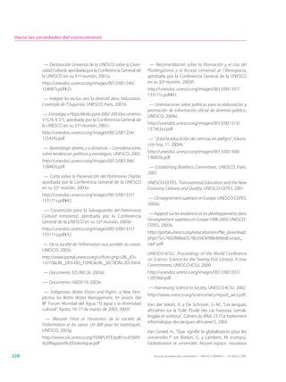 Hacia las sociedades del conocimiento




             — Declaración Universal de la UNESCO sobre la Diver-          — Recomendación sobre la Promoción y el Uso del
            sidad Cultural, aprobada por la Conferencia General de        Plurilingüismo y el Acceso Universal al Ciberespacio,
            la UNESCO en su 31ª reunión, 2001a.                           aprobada por la Conferencia General de la UNESCO
            http://unesdoc.unesco.org/images/0012/001246/                 en su 32ª reunión, 2003h.
            124687s.pdf#25.                                               http://unesdoc.unesco.org/images/0013/001331/
                                                                          133171s.pdf#41.
             — Intégrer les exclus: vers la diversité dans l’éducation.
            L’exemple de l’Ouganda, UNESCO, París, 2001b.                  — Orientaciones sobre políticas para la elaboración y
                                                                          promoción de información oficial de dominio público,
             — Estrategia a Plazo Medio para 2002-200 (documento          UNESCO, 2004a.
            31C/4, § 27), aprobada por la Conferencia General de
                                                                          http://unesdoc.unesco.org/images/0013/001373/
            la UNESCO en su 31ª reunión, 2001c.
                                                                          137363so.pdf
            http://unesdoc.unesco.org/images/0012/001254/
            125434s.pdf.                                                   — “¿Está la educación de ciencias en peligro”, Educa-
                                                                          ción hoy, 11, 2004b.
             — Aprendizaje abierto y a distancia – Consideraciones
            sobre tendencias ,políticas y estrategias, UNESCO, 2002.      http://unesdoc.unesco.org/images/0013/001368/
                                                                          136850s.pdf.
            http://unesdoc.unesco.org/images/0012/001284/
            128463s.pdf.                                                   — Establishing Bioethics Committees, UNESCO, París,
                                                                          2005.
             — Carta sobre la Preservación del Patrimonio Digital,
            aprobada por la Conferencia General de la UNESCO              UNESCO-CEPES, Transnational Education and the New
            en su 32ª reunión, 2003a.                                     Economy: Delivery and Quality, UNESCO-CEPES, 2001.
            http://unesdoc.unesco.org/images/0013/001331/
                                                                          — L’Enseignement supérieur en Europe, UNESCO-CEPES,
            133171s.pdf#42.
                                                                          2003a.
             — Convención para la Salvaguardia del Patrimonio
                                                                           — Rapport sur les tendances et les développements dans
            Cultural Inmaterial, aprobada por la Conferencia
                                                                          l’enseignement supérieur en Europe 1998-2003, UNESCO-
            General de la UNESCO en su 32ª reunión, 2003b.
                                                                          CEPES, 2003b.
            http://unesdoc.unesco.org/images/0013/001331/
                                                                          http://portal.unesco.org/education/en/file_download.
            133171s.pdf#32.
                                                                          php/75cc7602f686acfc78ce583e986de66dEurope_
            — De la société de l’information aux sociétés du savoir,      rapF.pdf.
            UNESCO, 2003c.
                                                                          UNESCO-ICSU, Proceedings of the World Conference
            http://www.portal.unesco.org/ci/fr/ev.php-URL_ID=             on Science: Science for the Twenty-First Century. A new
            13775&URL_DO=DO_TOPIC&URL_SECTION=201.html.                   Commitment, UNESCO-ICSU, 2000.
             — Documento 32C/INF.26, 2003d.                               http://unesdoc.unesco.org/images/0012/001207/
                                                                          120706e.pdf.
             — Documento 166EX/19, 2003e.
                                                                          — Harnessing Science to Society, UNESCO-ICSU, 2002.
              — Indigenous Water Vision and Rights: a New Pers-
                                                                          http://www.unesco.org/science/wcs/report_wcs.pdf.
            pective for Better Water Management, 6ª sesión del
            IIIe Forum Mundial del Agua, “El agua y la diversidad         Van der Veken, A. y De Schryver, G.-M., “Les langues
            cultural”, Kyoto, 16-17 de marzo de 2003, 2003f.              africaines sur la Toile. Étude des cas haoussa, somali,
                                                                          lingala et isixhosa”, Cahiers du Rifal, 23 (“Le traitement
               — Mesurer l’état et l’évolution de la société de
                                                                          informatique des langues africaines”), 2003.
            l’information et du savoir. Un défi pour les statistiques,
            UNESCO, 2003g.                                                Van Ginkel, H., “Que signifie la globalisation pour les
            http://www.uis.unesco.org/TEMPLATE/pdf/cscl/SMSI              universités ?” en Breton, G. y Lambert, M. (comps),
            %20Rapport%20Statistique.pdf                                  Globalisation et universités. Nouvel espace, nouveaux

228                                                                          Hacia las sociedades del conocimiento — ISBN 92-3-304000-3 — © UNESCO 2005
 