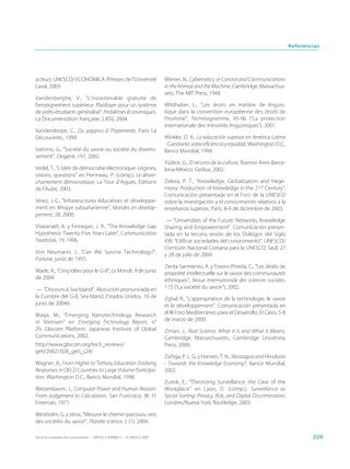Referencias




acteurs, UNESCO/ ECONOMICA /Presses de l’Université                          Wiener, N., Cybernetics, or Control and Communications
Laval, 2003.                                                                 in the Animal and the Machine, Cambridge, Massachus-
                                                                             sets, The MIT Press, 1948.
Vandenberghe, V., “L’insoutenable gratuité de
l’enseignement supérieur. Plaidoyer pour un système                          Wildhaber, L., “Les droits en matière de linguis-
de prêts-étudiants généralisé”, Problèmes économiques,                       tique dans la convention européenne des droits de
La Documentation française, 2.850, 2004.                                     l’homme”, Terminogramme, 95-96 (“La protection
                                                                             internationale des minorités linguistiques”), 2001.
Vandendorpe, C., Du papyrus à l’hypertexte, París La
Découverte,, 1999.                                                           Winkler, D. R., La educación superior en América Latina
                                                                             - Cuestiones sobre eficiencia y equidad, Washington D.C.,
Vattimo, G., “Société du savoir ou société du divertis-                      Banco Mundial, 1994.
sement”, Diogène, 197, 2002.
                                                                             Yúdice, G., El recurso de la cultura, Buenos Aires-Barce-
Vedel, T., “L’idée de démocratie électronique: origines,                     lona-México, Gedisa, 2002.
visions, questions” en Perrineau, P. (comp.), Le désen-
chantement démocratique, La Tour d’Aigues, Éditions                          Zeleza, P. T., “Knowledge, Globalization and Hege-
de l’Aube, 2003.                                                             mony: Production of Knowledge in the 21st Century”.
                                                                             Comunicación presentada en el Foro de la UNESCO
Vérez, J.-C., “Infrastructures éducatives et développe-                      sobre la investigación y el conocimiento relativos a la
ment en Afrique subsaharienne”, Mondes en dévelop-                           enseñanza superior, París, 8-9 de diciembre de 2003.
pement, 28, 2000.
                                                                              — “Universities of the Future: Networks, Knowledge
Viswanath, K. y Finnegan, J. R., “The Knowledge Gap                          Sharing and Empowerment”. Comunicación presen-
Hypothesis: Twenty-Five Years Later”, Communication                          tada en la tercera sesión de los Diálogos del Siglo
Yearbook, 19, 1996.                                                          XXI: “Edificar sociedades del conocimiento”, UNESCO/
                                                                             Comisión Nacional Coreana para la UNESCO, Seúl, 27
Von Neumann, J., “Can We Survive Technology?”,                               y 28 de julio de 2004.
Fortune, junio de 1955.
                                                                             Zerda-Sarmiento, A. y Forero-Pineda, C., “Les droits de
Wade, A., “Cinq idées pour le G-8”, Le Monde, 9 de junio                     propriété intellectuelle sur le savoir des communautés
de 2004.                                                                     ethniques”, Revue internationale des sciences sociales,
 — “Discours à Sea Island”. Alocución pronunciada en                         173 (“La société du savoir”), 2002.
la Cumbre del G-8, Sea Island, Estados Unidos, 10 de                         Zghal, R., “L’appropriation de la technologie, le savoir
junio de 2004b.                                                              et le développement”. Comunicación presentada en
Waga, M., “Emerging Nanotechnology Research                                  el III Foro Mediterráneo para el Desarrollo, El Cairo, 5-8
in Vietnam” en Emerging Technology Report, n°                                de marzo de 2000.
29, Glocom Platform: Japanese Institute of Global                            Ziman, J., Real Science. What it is and What it Means,
Communications, 2002.                                                        Cambridge, Massachusetts, Cambridge University
http://www.glocom.org/tech_reviews/                                          Press, 2000.
geti/20021028_geti_s29/.
                                                                             Zúñiga, P. L. G. y Hansen, T. N., Nicaragua and Honduras
Wagner, A., From Higher to Tertiary Education: Evolving                      - Towards the Knowledge Economy?, Banco Mundial,
Responses in OECD Countries to Large Volume Participa-                       2002.
tion, Washington D.C., Banco Mundial, 1998.
                                                                             Zureik, E., “Theorizing Surveillance: the Case of the
Weizenbaum, J., Computer Power and Human Reason:                             Workplace” en Lyon, D. (comp.), Surveillance as
From Judgement to Calculation, San Francisco, W. H.                          Social Sorting: Privacy, Risk, and Digital Discrimination,
Freeman, 1977.                                                               Londres/Nueva York, Routledge, 2003.

Westholm, G. y otros, “Mesurer le chemin parcouru vers
des sociétés du savoir”, Planète science, 2 (1), 2004.

Hacia las sociedades del conocimiento — ISBN 92-3-304000-3 — © UNESCO 2005                                                                        229
 